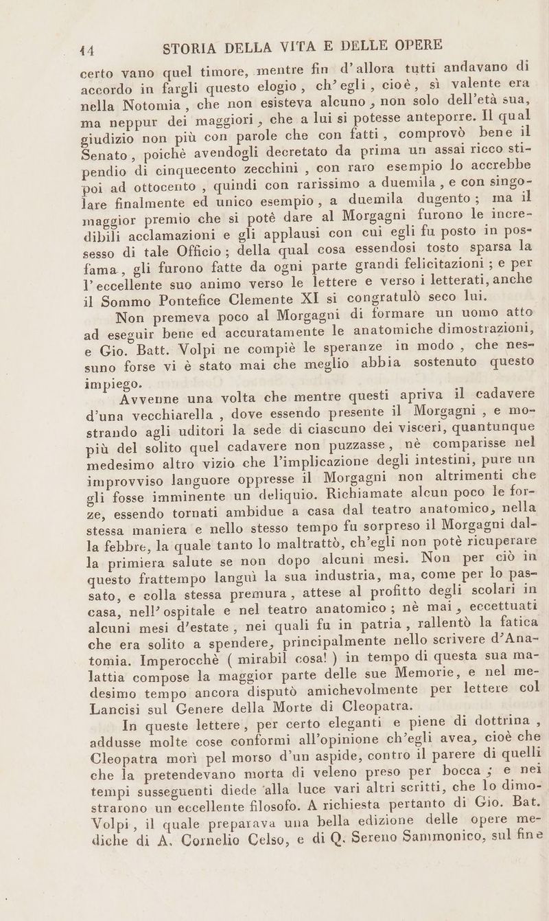 certo vano quel timore, mentre fin d’allora tutti andavano di accordo in fargli questo elogio, ch’egli, cioè, sì valente era nella Notomia, che non esisteva alcuno , non solo dell’età sua, ma neppur dei maggiori , che a lui si potesse anteporre. Il qual giudizio non più con parole che con fatti, comprovò bene il Senato, poichè avendogli decretato da prima un assai ricco sti- pendio di cinquecento zecchini , con raro esempio lo accrebbe poi ad ottocento , quindi con rarissimo a duemila , e con singo- lare finalmente ed unico esempio , a duemila dugento; ma i maggior premio che si potè dare al Morgagni furono le incre- dibili acclamazioni e gli applausi con cui egli fu posto in pos- sesso di tale Officio ; della qual cosa essendosi tosto sparsa la fama, gli furono fatte da ogni parte grandi felicitazioni ; e per l'eccellente suo animo verso le lettere e verso i letterati, anche il Sommo Pontefice Clemente XI si congratulò seco lui. Non premeva poco al Morgagni di formare un uomo atto ad eseguir bene ed accuratamente le anatomiche dimostrazioni, e Gio. Batt. Volpi ne compiè le speranze in modo , che nes- suno forse vi è stato mai che meglio abbia sostenuto questo impiego. Avvenne una volta che mentre questi apriva il cadavere d'una vecchiarella , dove essendo presente il Morgagni , e mo- strando agli uditori la sede di ciascuno dei visceri, quantunque più del solito quel cadavere non puzzasse , nè comparisse nel medesimo altro vizio che l’implicazione degli intestini, pure un improvviso languore oppresse il Morgagni non altrimenti che gli fosse imminente un deliquio. Richiamate alcun poco le for- ze, essendo tornati ambidue a casa dal teatro anatomico, nella stessa maniera e nello stesso tempo fu sorpreso il Morgagni dal- la febbre, la quale tanto lo maltrattò, ch’egli non potè ricuperare la primiera salute se non dopo alcuni mesi. Non per ciò in questo frattempo languì la sua industria, ma, come per lo pas sato, e colla stessa premura, attese al profitto degli scolari in casa, nell’ ospitale e nel teatro anatomico; nè mai, eccettuati alcuni mesi d'estate, nei quali fu in patria, rallentò la fatica che era solito a spendere, principalmente nello scrivere d’Ana- tomia. Imperocchè ( mirabil cosa! ) in tempo di questa sua ma- lattia compose la maggior parte delle sue Memorie, e nel me- desimo tempo ancora disputò amichevolmente per lettere col Lancisi sul Genere della Morte di Cleopatra. In queste lettere, per certo eleganti e piene di dottrina , addusse molte cose conformi all’opinione ch’egli avea, cioè che Cleopatra morì pel morso d’un aspide, contro il parere di quelli che la pretendevano morta di veleno preso per bocca ; e nei tempi susseguenti diede ‘alla luce vari altri scritti, che lo dimo- strarono-un eccellente filosofo. A richiesta pertanto di? Gio. Bat. Volpi, il quale preparava una bella edizione delle opere me- diche di A. Cornelio Celso, e di Q. Sereno Sammonico, sul fine