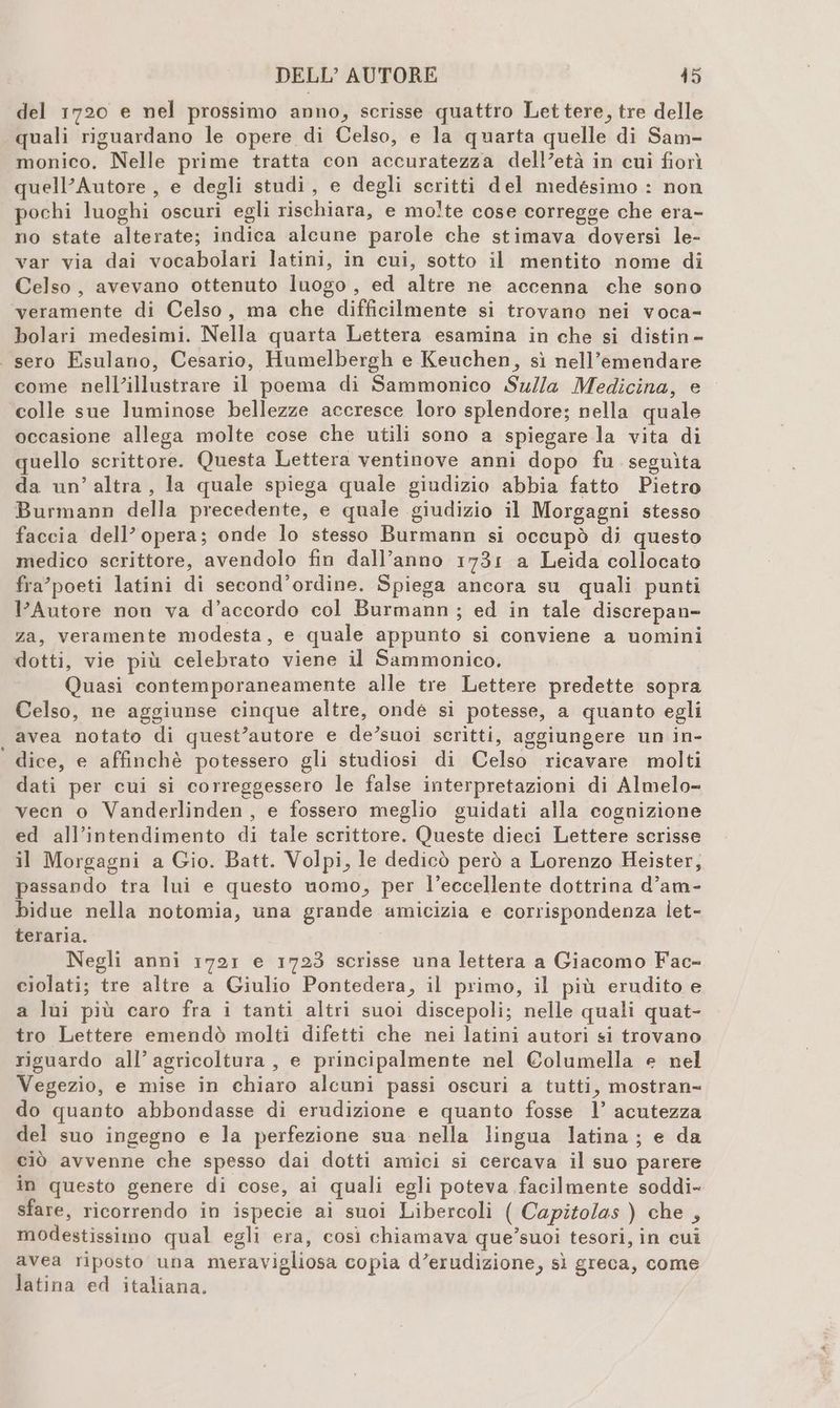 del 1720 e nel prossimo anno, scrisse quattro Lettere, tre delle quali riguardano le opere di Celso, e la quarta quelle di Sam- monico. Nelle prime tratta con accuratezza dell’età in cui fiorì quell’Autore , e degli studi, e degli seritti del medesimo : non pochi luoghi oscuri egli rischiara, e molte cose corregge che era- no state alterate; indica alcune parole che stimava doversi le- var via dai vocabolari latini, in cui, sotto il mentito nome di Celso, avevano ottenuto luogo, ed altre ne accenna che sono veramente di Celso, ma che difficilmente si trovano nei voca-= bolari medesimi. Nella quarta Lettera esamina in che si distin- . sero Esulano, Cesario, Humelbergh e Keuchen, sì nell’emendare come nell’illustrare il poema di Sammonico Su//a Medicina, e colle sue luminose bellezze accresce loro splendore; nella quale occasione allega molte cose che utili sono a spiegare la vita di quello scrittore. Questa Lettera ventinove anni dopo fu. seguìta da un’altra, la quale spiega quale giudizio abbia fatto Pietro Burmann della precedente, e quale giudizio il Morgagni stesso faccia dell’opera; onde lo stesso Burmann si occupò di questo medico scrittore, avendolo fin dall’anno 1731 a Leida collocato fra’poeti latini di second’ordine. Spiega ancora su quali punti l’Autore non va d’accordo col Burmann ; ed in tale discrepan- za, veramente modesta, e quale appunto si conviene a uomini dotti, vie più celebrato viene il Sammonico. Quasi contemporaneamente alle tre Lettere predette sopra Celso, ne aggiunse cinque altre, onde si potesse, a quanto egli avea notato di quest’autore e de’suoi scritti, aggiungere un in- dice, e affinchè potessero gli studiosi di Celso ricavare molti dati per cui si correggessero le false interpretazioni di Almelo- veen o Vanderlinden, e fossero meglio guidati alla cognizione ed all’intendimento di tale scrittore. Queste dieci Lettere scrisse il Morgagni a Gio. Batt. Volpi, le dedicò però a Lorenzo Heister, passando tra lui e questo momo, per l’eccellente dottrina d’am- bidue nella notomia, una grande amicizia e corrispondenza let- teraria. Negli anni 1721 e 1723 scrisse una lettera a Giacomo Fac- ciolati; tre altre a Giulio Pontedera, il primo, il più erudito e a lui più caro fra i tanti altri suoi discepoli; nelle quali quat- tro Lettere emendò molti difetti che nei latini autori si trovano riguardo all’ agricoltura, e principalmente nel Columella e nel Vegezio, e mise in chiaro alcuni passi oscuri a tutti, mostran= do quanto abbondasse di erudizione e quanto fosse 1’ acutezza del suo ingegno e la perfezione sua nella lingua latina; e da ciò avvenne che spesso dai dotti amici si cercava il suo parere in questo genere di cose, ai quali egli poteva facilmente soddi- sfare, ricorrendo in ispecie ai suoi Libercoli ( Capitolas ) che , modestissimo qual egli era, così chiamava que’suoi tesori, in cui avea riposto una meravigliosa copia d’erudizione, sì greca, come latina ed italiana.