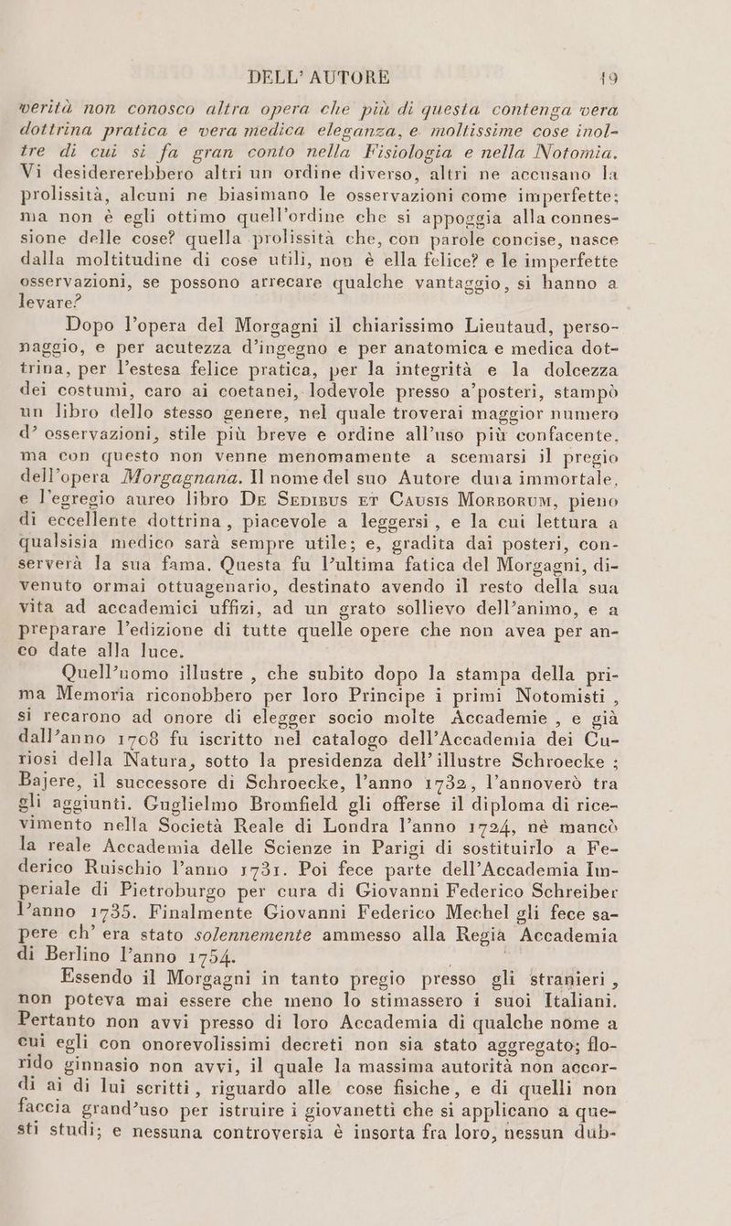 verità non conosco altra opera che più di questa contenga vera dottrina pratica e vera medica eleganza, e. moltissime cose inol- tre di cui si fa gran conto nella Fisiologia e nella Notomia. Vi desidererebbero altri un ordine diverso, altri ne accusano la prolissità, alcuni ne biasimano le osservazioni come imperfette: ma non è egli ottimo quell’ordine che si appoggia alla connes- sione delle cose? quella prolissità che, con parole concise, nasce dalla moltitudine di cose utili, non è ella felice? e le imperfette osservazioni, se possono arrecare qualche vantaggio, si hanno a levare? Dopo l’opera del Morgagni il chiarissimo Lieutaud, perso- naggio, e per acutezza d’ingegno e per anatomica e medica dot- trina, per l’estesa felice pratica, per la integrità e la dolcezza dei costumi, caro ai coetanei, lodevole presso a’posteri, stampò un libro dello stesso genere, nel quale troverai maggior numero d’ osservazioni, stile più breve e ordine all’uso più confacente. ma con questo non venne menomamente a scemarsi il pregio dell’opera Morgagnana. Il nome del suo Autore dura immortale, e l’egregio aureo libro De Sepisus ET Causis Morporum, pieno di eccellente dottrina, piacevole a leggersi, e la cui lettura a qualsisia medico sarà sempre utile; e, gradita dai posteri, con- serverà la sua fama. Questa fu l’ultima fatica del Morgagni, di- venuto ormai ottuagenario, destinato avendo il resto della sua vita ad accademici uffizi, ad un grato sollievo dell’animo, e a preparare l’edizione di tutte quelle opere che non avea per an- co date alla luce. Quell’uomo illustre , che subito dopo la stampa della pri- ma Memoria riconobbero per loro Principe i primi Notomisti , si recarono ad onore di elegger socio molte Accademie , e già dall’anno 1708 fu iscritto nel catalogo dell’Accademia dei Cu- riosi della Natura, sotto la presidenza dell’ illustre Schroecke ; Bajere, il successore di Schroecke, l’anno 1732, l’annoverò tra gli aggiunti. Guglielmo Bromfield gli offerse il diploma di rice- vimento nella Società Reale di Londra l’anno 1724, nè mancò la reale Accademia delle Scienze in Parigi di sostituirlo a Fe- derico Ruischio l’anno 1731. Poi fece parte dell’Accademia Im- periale di Pietroburgo per cura di Giovanni Federico Schreiber l’anno 1735. Finalmente Giovanni Federico Mechel gli fece sa- pere ch’ era stato solennemente ammesso alla Regia Accademia di Berlino l’anno 1754. Essendo il Morgagni in tanto pregio presso gli stranieri, non poteva mai essere che meno lo stimassero i suoi Italiani. Pertanto non avvi presso di loro Accademia di qualche nome a cui egli con onorevolissimi decreti non sia stato aggregato; flo- rido ginnasio non avvi, il quale la massima autorità non accor- di ai di lui scritti, riguardo alle cose fisiche, e di quelli non faccia grand’uso per istruire i giovanetti che si applicano a que- sti studi; e nessuna controversia è insorta fra loro, nessun dub-