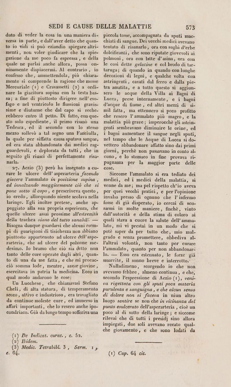 versa in parte, e dall’aver detto che quan- to io vidi si può eziandio spiegare altri- menti, non voler giudicare che la spie- gazione da me poco fa espressa, e della quale ne parlai anche allora, possa on- ninamente dispiacermi. Al contrario , io confesso che, ammettendola, più chiara» mente si comprende la ragione che mosse Mercuriale (1) e Cravassetti (2) a ordi- nare la giacitura supina con la testa bas- sa; a fine di piuttosto dirigere nell’ eso- fago e nel ventricolo le flussioni gravis- sime e diuturne che dal capo si reche- rebbero entro il petto. Di fatto, con que- sto solo espediente, il primo risanò una Tedesca, ed il secondo con lo stesso mezzo sollevò a tal segno una Farciulla, la quale per siffatta causa sputava sangue, ed era stata abbandonata dai medici rag- guardevoli, e deplorata da tutti, che in seguito gli riuscì di perfettamente risa- narla. 27. Aezio (3) però ha insegnato a cu- rare le ulcere dell’ asperarteria facendo giacere l’ammalato in posizione supina , ed innalzando maggiormente ciò che si pone sotto il capo, e prescriveva questo , io credo, allorquando niente scolava nella laringe. Egli inoltre pretese, anche ap- poggiato alla sua propria esperienza, che quelle ulcere assai prossime all’estremità deila trachea szano del tutto sanabili. — Bisogna dunque guardarsi che alcuni esem- pi di guarigioni di tisichezza non abbiano piuttosto appartenuto ad ulcere dell’ aspe- rarteria, che ad ulcere del polmone me- desimo. Io bramo che ciò sia detto non tanto delle cure operate dagli altri, quan- to di una da me fatta, e che mi procac- ciò somma lode, mentre, ancor giovine, esercitava in patria la medicina. Ecco in qual modo andarono le cose: Un Lucchese, che chiamavasi Stefano Cheli, di alta statura, di temperamento secco , attivo e industrioso , era travagliato da continue moleste cure, ed immerso in affari importanti, che lo resero anche ipo- condriaco. Già da lungo tempo sofferiva una (1) De Indicat. curat., c. 52. (2) Ibidem. (3) Medic. Tetrabibl. 3, Serm. 1, c. 64. 973 piccola tosse, accompagnata da sputi mac- chiati di sangue. Dei vecchi medici avevano tentato di risanarlo, ora con sughi d’erbe dolcificanti, che sono riputate giovevoli ai polmoni, ora con latte d’asina, ora con le così dette gelatine e col brodo di tar- taruga; di quando in quando con lunghe decozioni di legni, e qualche volta con astringenti, cavati dal ferro e dalla pie- tra amatita, e a tutto questo sì aggiun- sero le acque della Villa ai Bagni di Lucca, prese internamente, e i bagni d’acque di fiume , ed altri mezzi di si- mil fatta, ma ottennero sì poco profitto che resero lì’ ammalato più magro, e la malattia più grave; imperocchè gli astrin- genti sembravano diminuire le orine, ed i bagni aumentare il sangue negli sputi, nel tempo che le Acque di Lucca si do- vettero abbandonare affatto sino dai primi giorni, perchè non passavano in conto al- cuno, e lo stomaco in fine provava ri- pugnanza per la maggior parte delle cose, © Siccome l’ammalato si era tediato dei medici, ed i medici della malattia, si per quei vecchi pratici, e per l’opinione invalsa presso di ognuno che Y infermo fosse di già disperato, io cercai di scu- sarmi in molte maniere, finchè, vinto dall’autorità e della stima di coloro ai quali stava a cuore la salute dell’ amma- lato, mi vi prestai in un modo che si potè saper da per tutto che, mio mal- grado e senza promettere, obbediva al- l’altrui volontà, non tanto per curare ammalato, quanto per non abbandonar® lo. — Esso era estenuato, le forze ‘già smarrite, il sonno breve e interrotto. Nulladimeno, scorgendo io che non avevamo febbre, almeno continua, e che, secondo l’espressione di Aezio (1), veni- va rigettata con gli sputi poca materia purulenta e sanguigna , e che alcun senso di dolore non si faceva in niun altro luogo sentire se non che in vicinanza del punto esulcerato dell’asperarteria , cioè un poco al di sotto della laringe; e siccome rilevai che di tutti i presidj sino allora impiegati, due soli avevano recato qual- che giovamento, e che sono lodati da (1) Cap. 64 cit.