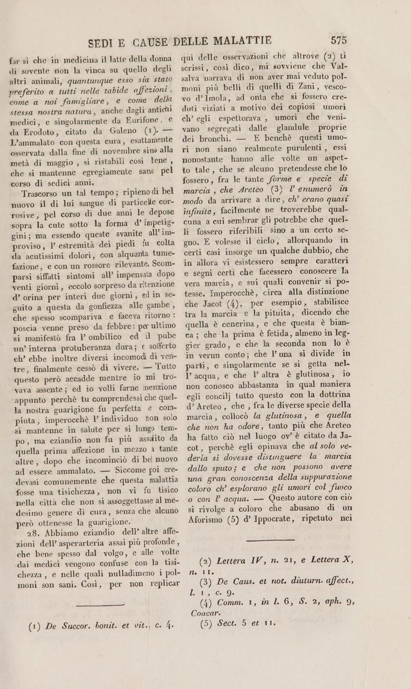 di sovente rion la vinca su quello degli altri animali, quantunque esso sia stato preferito a tutti nelle tabide affezioni , come a noi famigliare, e come’ della stessa nostra natura, anche dagli antichi medici, e singolarmente da Eurifone, € da Erodoto, citato da Galeno (1). — L’ammalato con questa cura, esattamente osservata dalla fine di novembre sino alla metà di maggio , sì ristabili così tene , che si mantenne egregiamente sano pel corso di sedici anni. Trascorso un tal tempo; ripienodi bel nuovo il di lui sangue di particelle cor- rosive, pel corso di due anni le depose sopra la cute sotto la forma d’ impetig- gini; ma essendo queste svanite all’ in proviso, 1’ estremità dei piedi fu colta da acutissimi dolori, con alquanta tume- fazione, e con un rossore rilevante, Scom= parsi siffatti sintomi all’ impensata dopo venti giorni, eccolo sorpreso da ritenzione d’ orina per interi due giorni , ed in se- guito a questa da gonfiezza alle gambe , ‘che spesso scompariva e faceva ritorno : poscia venne preso da febbre: per ultimo si manifestò fra l’ ombilico ed il pube un’ interna protuberanza dura; € sofferto ch? ebbe inoltre diversi incomodi di ven- tre, finalmente cessò di vivere. — Tutto questo però accadde mentre io mi tro- vava assente; ed io volli farne menzione appunto perchè tu comprendessi che quel- la nostra guarigione fu perfetta e com- piuta, imperocchè 1° individuo non solo si mantenne in salute per sì lungo tem- po, ma eziandio non fu più assdito da quella prima affezione in mezzo è tante altre, dopo che incominciò di bel nuovo ad essere ammalato. — Siccome poi cre- devasi comunemente che questa malattia fosse una tisichezza, mon vi fu tisico nella città che non si assoggettasse al me- desimo genere di cura, senza che alcuno però ottenesse la guarigione. 28. Abbiamo eziandio dell’ altre affe- zioni dell’ asperarteria assai più profonde , che bene spesso dal volgo, e alle volte dai medici vengono confuse con la tisi- chezza, e nelle quali nulladimeno i pol- moni son sani. Così, per non replicar (1) De Succor. bonit. et vit., c. 4. 575 scrissi, così dico, mi sovviene che Val- salva narrava di non aver mai veduto pol- moni più belli di quelli di Zani, vesco- vo d’Imola, ad onta che sì fossero cre- duti viziati a motivo dei copiosi umori ch’ egli espettorava , umori che veni- vano segregati dalle glandule proprie dei bronchi. — E benchè questi umo- ri non siano realmente purulenti , essi nonostante hanno alle volte un aspet- to tale, che se alcuno pretendesse che lo fossero, fra le tante forme e specie di marcia , che Areteo (3) Vl enumerò in modo da arrivare a dire, ch’ erano quasi infinite, facilmente ne troverebbe qual- cuna a cui sembrar gli potrebbe che quel- li fossero riferibili. sino a un certo se- gno. E volesse il cielo, allorquando in certi casi insorge un qualche dubbio, che in allora vi esistessero sempre caratteri e segni certi che facessero conoscere la vera marcia, e sui quali convenir si po- tesse. Imperocchè, circa alla distinzione che Jacot (4), per esempio, stabilisce tra la marcia e la pituita, dicendo che quella è cenerina, e che questa è bian- gier grado, e che la seconda non lo è in verun conto; che luna si divide in parti, e singolarmente se si getta nel. l’acqua, e che 1’ altra è glutinosa, io non conosco abbastanza in qual maniera egli concilj tutto questo con la dottrina d’ Areteo, che , fra le diverse specie della marcia, collocò Za glutinosa, e quella che non ha odore, tanto più che Areteo ha fatto ciò nel luogo ov’ è citato da Ja- cot, perchè egli opinava che al solo ve- derla si dovesse distinguere la marcia dallo sputo; e che non possono avere una gran conoscenza della suppurazione coloro ch’ esplorano gli umori col fuoco o con l acqua. — Questo autore con ciò si rivolge a coloro che abusano di un Aforismo (5) d’ Ippocrate, ripetuto nei (2) Lettera IV, n. 21, e Lettera X, gti (3) De Caus. et not. diuturn. affect., lA 04 (4) Comm. 1, in L 6, S. 2, aph. 9, Coacar. (5) Sect. 5 et 11.