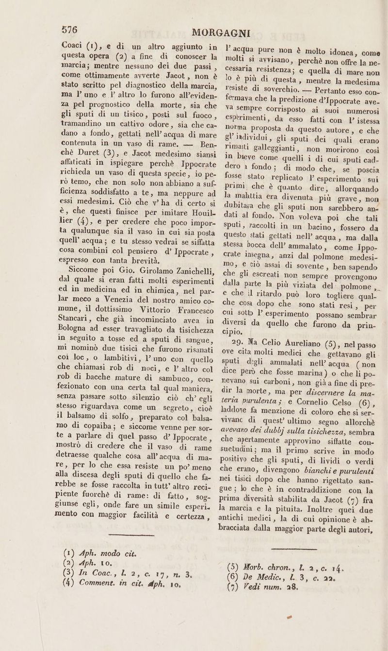 Coacì (1), e di un altro aggiunto in questa opera (2) a fine di conoscer la marcia; mentre nessuno dei due passi , come ottimamente avverte Jacot, non è stato scritto pel diagnostico della marcia, ma l'uno e l’altro lo furono all’eviden- za pel prognostico della morte, sia che gli sputi di un tisico, posti sul fuoco, tramandino un cattivo odore, sia che ca- dano a fondo, gettati nell’ acqua di mare contenuta in un vaso di rame. — Ben- chè Duret (3), e Jacot medesimo siansi affaticati in ispiegare perchè Ippocrate richieda un vaso di questa specie, io pe- rò temo, che non solo non abbiano a suf- ficienza soddisfatto a te, ma neppure ad essi medesimi. Ciò che v' ha di certo si è, che questi finisce per imitare Houil- lier (4), e per credere che poco impor- ta qualunque sia il vaso in cui sia posta ‘quell’ acqua; e tu stesso vedrai se siffatta cosa combini col pensiero d’ Ippocrate , espresso con tanta brevità. Siccome poi Gio, Girolamo Zanichelli, dal quale si eran fatti molti esperimenti ed in medicina ed in chimica, nel par- lar meco a Venezia del nostro amico co- mune, il dottissimo Vittorio Francesco Stancari, che già incominciato avea in Bologna ad esser travagliato da tisichezza in seguito a tosse ed a sputi di sangue, mi nominò due tisici che furono risanati coi loc, o lambitivi, 1} uno con quello che chiamasi rob di noci, e 1’ altro col rob di bacche mature di sambuco , con- fezionato con una certa tal qual maniera, senza passare sotto silenzio ciò ch’ egli stesso riguardava come un segreto, cioè il balsamo di solfo, preparato col balsa- mo di copaiba; e siccome venne per sor- te a parlare di quel passo d’ Ippocrate s mostrò di credere che il vaso di rame detraesse qualche cosa all’ acqua di ma- re, per lo che essa resiste un po’ meno alla discesa degli sputi di quello che fa- rebbe se fosse raccolta in tutt' altro reci- piente fuorchè di rame: di fatto, sog- giunse egli, onde fare un simile esperi. mento con maggior facilità e certezza, (1) Aph. modo cit. (2) Aph. 10. (3) In Coac., L 2, c. 19, n. 3. (4) Comment. in cit. Aph. 10. l’acqua pure non è molto idonea, come molti si avvisano, perchè non offre la ne- cessaria resistenza; e quella di mare non lo è più di questa, mentre la medesima resiste di soverchio. — Pertanto esso con- fermava che la predizione d’Ippocrate ave- Va sempre corrisposto ai suoi numerosi esperimenti, da esso fatti con 1’ istessa norma proposta da questo autore, e che gl’ individai, gli sputi dei quali erano rimasti galleggianti, non morirono così in bieve come quelli i di cui sputi cad- dero a fondo; di modo che, se poscia fosse stato replicato | esperimento sui primi, che è quanto dire, allorquando la mahttia era divenuta più grave, non dubitava che gli sputi non sarebbero ans dati al fondo. Non voleva poi che tali sputi, raccolti in un bacino, fossero da questo stati gettati nell’ acqua, ma dalla stessa bocca dell’ ammalato, come ippo- crate insegna, anzi dal polmone medesi- mo, € ciò assai di sovente, ben sapendo che gli escreati non sempre provengono dalla parte la più viziata del polmone ,_ e che il ritardo può loro togliere qual- che cosa dopo che sono stati resi, per cui sotto l’ esperimento possano sembrar diversi da quello che furono da prin- cipio. 29. Na Celio Aureliano (5), nel passo ove cita molti medici che gettavano gli sputi degli ammalati nell’ acqua (non dice però che fosse marina ) o che li po- nevano sui carboni, non già a fine di pre- dir la morte, ma per discernere la ma- teria purulenta; e Cornelio Celso (6), laddove fa menzione di coloro che si ser- vivanc di quest’ ultimo segno allorchè avevaro dei dubbj sulla tisichezza, sembra che apertamente approvino siffatte con- suetudini; ma il primo scrive in modo positivo che gli sputi, di lividi o verdi che erano, divengono bianchi e purulenti nei tisici dopo che hanno rigettato san- gue ; lo che è in contraddizione con la prima diversità stabilita da Jacot (7) fra la marcia e la pituita. Inoltre quei due antichi medici, la di cui opinione è ab. bracciata dalla maggior parte degli autori, (5) Morb. chron., LL 2,0. 14. (6) De Medic., 1.3, c. 22. (7) Vedi num. 28.