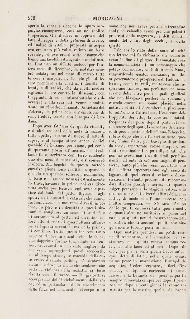 aperta la vena; e siecome lo sputo san- guigno ricomparve, così se ne replicò l’ apertura. Gli diedero in appresso del latte di capra e della gelatina di ayorio, ed inoltre di vitello, preparata in acqua ove era stato più volte estinto un ferro rovente, ed ove eransi cotte sostanze che hanno una facoltà astringente e agglutinan- te. Praticato un siffatto metodo per l’in- tero mese di dicembre, la malattia sem- brò sedata; ma nel mese di. marzo tutte le cose s’ inasprirono, Laonde gli si fe- cero prendere alla mattina i decotti di legni, e di radici, che da molti medici soglionsi lodare contro le flussioni, con l’ aggiunta di erbe antiscorbutiche e vul- nerarle; e alla sera gli venne ammini- strato un rimedio, chiamato Antietico del Poterio, da prima con un’ emulsione di dana, Dopo aver fatt’ uso di questi rimedi, e d’ altri analoghi dalla metà di marzo a tutto aprile, riprese di nuovo il latte di capra, e al tempo stesso anche dodici gocciole di balsamo peruviano, pel corso di quaranta giorni all’ incirca. — Frat- tanto fu cauterizzato con ferro candente uno dei membri superiori, e si conservò l’ ulcera, Ma benchè da questo metodo curativo gliene fosse risultato a quando a quando un qualche sollievo , nondimeno, la tosse e Ja raucedine assai ostinatamente lo travagliavano : la prima poi era dive- nuta anche più forte, e sembrava che par- tisse dal fondo del petto. Riguardo agli sputi, di biancastri e catarrali che erano, incominciarono a mostrarsi diversi in co- lore, in peso e in densità: a questi sin- tomi sì congiunse un senso di ansietà e di serramento al petto, ed un intimo ca- lore allo sterno: di quest’ ultima affezio- ne si lagnava sovente; ma della prima, di continuo. Tutto questo incuteya tanto maggior timore in quanto che le fauci, che dapprima furono tormentate da reu- Ma, trovavansi in uno stato migliore da che erano sopraggiunti questi sconcerti , e, al tempo stesso, le macchie della cu- te erano divenute pallide, nè destavano alcun prurito; di modo che sembrava che tutta la violenza della malattia si fosse rivolta verso il torace, — Di gia tutti si accorgevano dell’ indebolimento della vo- ce, ed in particolare dello smarrimento delle forze nel rimanente del corpo in un uomo che non aveva per anche trentadue anni; ed eziandio erano più che palesi i progressi della magrezza, e dell’ abbatti- mento del yolto, degii occhi, e dello spirito, Tale era lo stato delle cose allorchè con lettere mi fu richiesto un consulto verso la fine di giugno: l’ ammalato avea la commendatizia di un personaggio che poteva comandare, cioè di Angelo Emo, ragguardevole senator yeneziano, in allo- ra governatore e pro-pretore di Padoya. — Erano, come tu vedi, molte cose che in- spiravano timore, ma però non ne man- cavano delle altre per le quali giudicai che non bisognava perdere la speranza , essendo queste un sonno placido nella notte, facilità di decumbere a piacimen- to sull’ uno o l'altro lato, l’esistenza del. l’ appetito dei cibi, la voce aumentatasi, frequenza dei polsi dopo il pasto, il nes- sun fetore degli sputi, la mancanza di unsen- so di peso al petto, e dell’affanno, E benchè, subito dopo che mi fu scritto tutto que- sto, l ammalato, pel travaglio di profon- da tosse, espettorato avesse cinque o sei sputi sanguinolenti e putridi, e tali che non ne aveya mai reso di simili per l’in- nanzi, ad onta di ciò non cangiai di pen- siere, tanto più che venni accertato che dopo siffatta espettorazione egli cessò di lagnarsi di quel senso di calore e di co- strizione, Pertanto procurai di raccoman- dare diversi presidj a norma di quanto esiger potevano e la stagione estiva, e le diverse cause e i diversi effetti della ma- lattia, di modo che l’ uno potesse con l’ altro temperarsi. — Nè sarà d’ uopo ch'io qui ti enumeri tutti quei rimedi, e quanti altri ne sostituiva ai primi nel caso che questi non si fossero sopportati, e basterà che ti accenni quelli che sin- golarmente furono posti in uso. Ogni mattina prendeva un po’ di resi- na di trementina, e l’ ammalato ci as- sicurava che questa recava sommo re- frigerio alle fauci ed al petto. Dopo di ciò, pei primi venti giorni bevve un’ac- qua, detta di latte, nella quale eransi prima poste in macerazione l’ anagallide acquatica, l’edera terrestre, i fiori d’ip- perico, ed alquanta corteccia di sasso- frasso : e la bevanda di quest’ acqua fu sempre rinnovata cinque ore dopo il pran- zo; ma dopo i venti giorni le venne so- stituita per la mattina quella di brodo