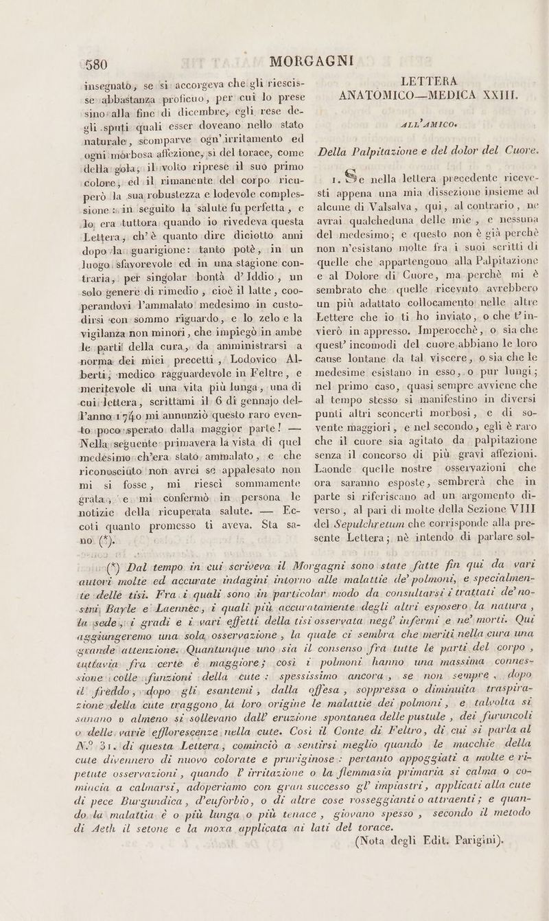 insegnatò; se /si: accorgeva che: gli riescis- se abbastanza proficuo, per cui lo prese sinoralla fine di dicembre, egli rese de- gli sputi quali esser doveano nello stato naturale, scomparve. ogn’.irritamento ed ogni morbosa affezione, sì del torace, come della: gola; il;volto riprese il suo primo colore; ed . il rimanente del corpo ricu- però la sua robustezza e lodevole comples- sione sin seguito la salute fu perfetta, e Jo; era tuttora; quando io rivedeva questa Lettera; chè quanto dire diciotto anni dopovla: guarigione: tanto potè, in un luogo | sfavorevole ed in una stagione con- traria, per singolar bontà d’Iddio, un solo genere di rimedio , cioè il latte , coo- perandovi l’ammalato' medesimo in custo- dirsi «con:sommo riguardo, e lo zelo e la vigilanza non minori , che impiegò in ambe le parti! della cura, da amministrarsi a norma: dei miei precetti, Lodovico Al berti; medico ragguardevole in Feltre, e meritevole di una vita più lunga, una di cuiilettera, scrittami il. 6 di gennajo del- l’anno:1740 mi annunziò questo raro even- to:;poco:sperato. dalla maggior parte! — Nella seguente: primavera la vista di quel |. LETTERA ANATOMICO—MEDICA XXIII. ALL’AMICO»% Della Palpitazione e del dolor del Cuore. 1. De nella lettera precedente riceve- sti appena una mia dissezione insieme ad alcune di Valsalva, qui, al contrario, ne avrai. qualcheduna delle mie, e nessuna del medesimo; e questo non è già perchè non n’esistano molte fra i suoi scritti di quelle che appartengono alla Palpitazione e al Dolore di Cuore, ma, perchè mi è sembrato che. quelle ricevuto. avrebbero un più adattato collocamento; nelle altre Lettere che io ti ho inviato, o che t'in- vierò in appresso. Imperocchè, o sia che quest’ incomodi del cuore. abbiano le loro cause lontane da tal viscere, o sia che le medesime esistano in esso,.0 pur lungi; nel primo caso, quasi sempre avviene che al tempo stesso si manifestino in diversi punti altri sconcerti morbosi, e di so- vente maggiori, e nel secondo, egli è raro che il cuore sia agitato da palpitazione medésimo:ch’era. stato; ammalato , e che senza il concorso di più gravi affezioni. riconosciato ‘non avrei se appalesato non Laonde quelle nostre osservazioni che fosse, mi riescì sommamente ora saranno esposte, sembrerà che in parte si riferiscano ad un argomento di- verso, al pari di molte della Sezione VIII del Sepulchretum che corrisponde alla pre- sente Lettera; nè intendo di parlare sol- mi sì grata e. 0‘mi confermò in. persona le notizie della ricuperata salute. — Ec- coti quanto promesso ti aveva. Sta sa- no (*). (È) Dal tempo in cui scriveva il Morgagni sono state fatte fin qui da vari autori molte ed accurate indagini intorno alle malattie de’ polmoni, e specialmen- te dellè tisi. Fra.i quali sono in particolar modo da consultarsi i trattati de’ no- sini, Bayle e'Laennèc, i quali più accuratamente degli altri esposero, la natura , la sede; i gradi e i vari effetti della tisi osservata negl infermi e ne° morti. Qui aggiungeremo una: sola, osservazione , la quale ci sembra che meriti nella cura una grande attenzione: Quantunque uno sia il consenso fra tutte le parti del corpo , cuttavia: fra certe è maggiore; così © polmoni hanno una massima, connes= stone ‘colle :;funzioni della cute : spessissimo ancora, se non. sempre ,. dopo il freddo,v:dopo gli. esantemi, dalla offesa, soppressa o diminuita traspira- zione»della cute traggono la loro origine le malattie dei polmoni, e, talvolta si sanano 0 almeno si sollevano dall’ eruzione spontanea delle pustule , dei furuncoli o delle: varie ‘efflorescenze nella cute. Così il Conte di Feltro, di cui si parla al N°.31.'di questa Lettera; cominciò a sentirsi meglio quando le macchie della cute divennero di nuovo colorate e pruriginose : pertanto appoggiati a molte e r'i- petute osservazioni , quando l irritazione o la flemmasia primaria si calma 0 co- mincia a calmarsi, adoperiamo con gran successo gl’ impiastri,, applicati alla cute di pece Burgundica , d’euforbio, o di altre cose rosseggianti o attraenti; e quan- do la. malattia è o più lunga .0 più tenace, giovano spesso , secondo il metodo di Aeth il setone e la moxa applicata ai lati del torace. (Nota degli Edit. Parigini).