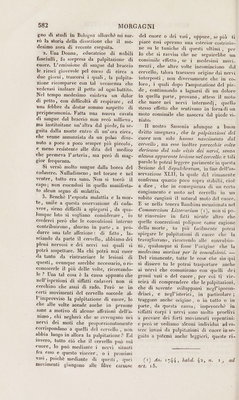 082 gno di studi in Bologna allorchè mi nar- rò la storia della dissezione che il me- desimo avea di recente eseguita. 2. Una Donna, educatrice di nobili fanciulli, fu sorpresa da palpitazione di cuore. L'emissione di sangue dal braccio le riescì giovevole pel corso di circa a due giorni, trascorsi i quali, la palpita- zione ricomparve con tal veemenza che vedevasi inalzare il petto ad ogni battito. Nel tempo medesimo esisteva un dolor di petto, con difficoltà di respirare, ed una febbre da destar sommo sospetto di peripneumonia. Fatta una nuova cavata di sangue dal braccio non recò sollievo, ma instituitane un’altra dal piede, fu se- guita dalla morte entro di un’ora circa, che venne annunziata da un polso dive- nuto a poco a poco sempre più piccolo, e meno resistente alle dita del medico che premeva l’arteria, ma però di mag- gior frequenza. Si versò molto sangue dalla bocca del cadavere. Nulladimeno, nel torace e nel ventre, tutto era sano. Non si toccò il capo; non essendosi in quello manifesta- to alcun segno di malattia. 3. Benchè l’esposta malattia e la mor- te, unile a questa osservazione di cada- vere; sieno difficili a spiegarsi, da qua- Janque lato si vogliano considerare, io crederei però che le convulsioni interne contribuirono, almeno in parte, a pro- durre una tale affezione: di fatto, la- sciando da parte il cervello, abbiamo dei plessi nervosi e dei nervi sui quali si potrà sospettare. Ma chi potrà mai esser da tanto da rintracciare le lesioni di questi, ovunque sarebbe necessario, o ri- conoscerle il più delle volte, ricercando- Je ? Una tal cosa è la causa appunto che nell’ispezioni di siffatti cadaveri non si cerchino che assai di rado. Però se in certi movimenti del cervello succede al- l’improvviso la palpitazione di cuore, lo che alle volte accade anche in persone sane a motivo di alcune affezioni dell’a- nimo, chi negherà che se avvengano nei nervi dei moti che proporzionatamente corrispondano a quelli del cervello , non abbia luogo in allora la palpitazione ? Ed invero, tutto ciò che il cervello può sul cuore, lo può mediante i nervi situati fra esso e questo viscere, o ì prossimi vasi, poichè mediante di questi, quei movimenti giungono alle fibre carnose del cuore o dei vasi, oppure, se più ti piace essi operano una esterior costrizio- ne su le tuniche di questi ultimi , per lo che si ravvisa che ne seguirebbe un consimile effetto, se i medesimi movi- menti, che altre volte incominciano dal cervello; talora traessero origine dai nervi interposti , non diversamente che in co- loro, i quali dopo l’ampatazione del pie- de, continuando a lagnarsi di un dolore in quella parte, provano, atteso il moto che nasce nei nervi intermedj, quello stesso effetto che sentivano in forza di un moto consimile che nasceva dal piede vi- ziato. Il nostro Sassonia adunque a buon dritto insegnava, che le palpitazioni del cuore non solo hanno nascimento dal cervello, ma esse inoltre parecchie volte derivano dal solo vizio dei nervi, senza alcuna apparente lesione nel cervello: e tali parole le potrai leggere parimente in questa Sezione del Sepulchretum, in fine dell’os- servazione XLII, la quale del rimanente conferma quanto poco sopra stabilii, cioè a dire, che in conseguenza di un certo cangiamento e moto nel cervello in un subito cangiasi il natural moto del cuore. E se nella tenera Bambina menzionata nel Commercium Litterarium (i), non sì po- tè rinvenire in fatti niente altro che quelle concrezioni polipose come cagione della morte, tu più facilmente potrai spiegare le palpitazioni di cuore che la travagliavano, ricorrendo alle convulsio- ni, qualunque si fosse l'origine che la medesima morisse per le convulsioni. — Del rimanente, tutte le cose che sin quì si dissero tu le potrai trasportare anche ai nervi che comunicano con quelli dei grossi vasi o del cuore, per cui ti rie- scirà di comprendere che le palpitazioni, che di sovente sviluppansi negl’ipocon- driaci, e negl’isterici, in particolare ; traggono anche origine, o in tutto o in parte, da questa causa; imperocchè in siffatti corpi i nervi sono molto proclivi a provare dei forti movimenti repentini: e però se vediamo alcuni individui ad es- sere invasi da palpitazioni di cuore in se- guito a patemi anche leggieri, queste ri- (1) 4 1944, hebd. 42, n 1; ed art, 15.
