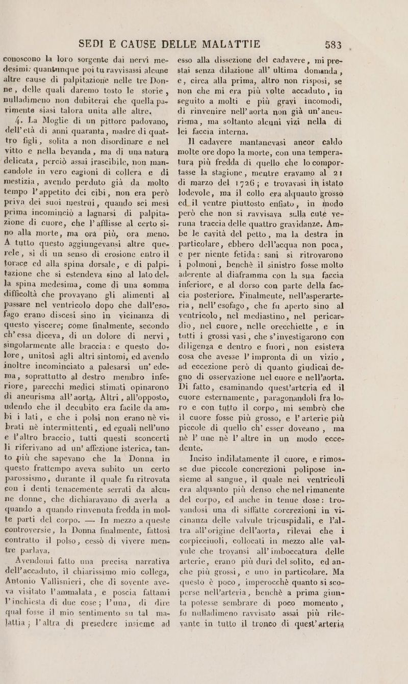 conoscono la loro sorgente dai nervi me- desimi: quantunque poi tu rayyisassi alcune altre cause di palpitazione nelle tre Don- ne, delle quali daremo tosto le storie, nulladimeno non dubiterai che quella pa- rimente siasi talora unita alle altre. 4. La Moglie di un pittore padovano, dell’età di anni quaranta, madre di quat- tro figli, solita a non disordinare e nel vitto e nella beyanda, ma di una natura delicata, perciò assai irascibile, non man- candole in vero cagioni di collera e di mestizia, avendo perduto già da molto tempo l’appetito dei cibi, mon era però priva dei suoi mestroi, quando sei mesi prima incominciò a lagnarsi di palpita- zione di cuore, che l’afflisse al certo si- no alla morte, ma orà più, ora meno. rele, sì di un senso di erosione entro il torace ed alla spina dorsale, e di palpi- tazione che si estendeva sino al lato del- la spina medesima, come di una somma difficoltà che provayano gli alimenti al passare nel ventricolo dopo che dall’eso- fago erano discesi sino in vicinanza di questo yiscere; come finalmente, secondo ch’ essa diceva, di un dolore di nervi, singolarmente alle braccia: e questo do» lore, unitosi agli altri sintomi, ed avendo inoltre incominciato a palesarsi un’ ede- ma, soprattutto al destro membro infe- riore, parecchi medici stimati opinarono di aneurisma all’ aorta. Altri, all'opposto, udendo che il decubito era facile da am- bi i lati, e che i polsi non erano nè vi» brati nè intermittenti, ed eguali nell’uno e l’altro braccio, tutti questi sconcerti li riferivano ad un' affezione isterica, tan- to più che sapevano che la Donna in questo frattempo aveva subito un certo parossismo, durante il quale fu ritrovata con i denti tenacemente serrati da alcu- ne donne, che dichiaravano di averla a quando a quando rinvenuta fredda in mol- te parti del corpo. — In mezzo a queste controyersie, la Donna finalmente, fattosi contratto il polso, cessò di vivere men. tre parlava, Avendomi fatto una precisa narrativa dell’accaduto, il chiarissimo mio collega, Antonio Vallisnieri, che di sovente ave- va visitato l’ammalata, e poscia fattami l'inchiesta di due cose; Vuna, di dire qual fosse il mio sentimento su tal ma- lattia ; l’altra «di presedere insieme ad 383 esso alla dissezione del cadavere, mi pre- stai senza dilazione all’ ultima domanda, e, circa alla prima, altro non risposi, se non che mi era più volte accaduto, in seguito a molti e più gravi incomodi, di rinvenire nell’ aorta non già un’ aneu- risma, ma soltanto alcuni vizi nella di lei faccia interna. Il cadayere mantanevasi ancor caldo molte ore dopo la morte, con una tempera- tura più fredda di quello che lo compor- tasse la stagione, mentre eravamo al 21 di marzo del 1726; e troyavasi iù istato lodevole, ma il collo era alquauto grosso ed_il yentre piuttosto enfiato, in modo però che non sì ravvisava sulla cuté ye- runa traccia delle quattro gravidanze, Am- be le cayità del petto, ma la destra in particolare, ebbero dell’acqua non poca, e per niente fetida: sani. si ritrovarono i polmoni, benchè il sinistro fosse molto aderente al diaframma con la sua faccia inferiore, e al dorso con parte della fac- cia posteriore. Finalmeute, nell’asperarte- ria, nell’esofago, che fa aperto sino al ventricolo, nel mediastino, nel pericar= dio, nel cuore, nelle orecchiette, e in tutti i grossi vasi, che s’investigarono con diligenza e dentro e fuori, non esisteva cosa che avesse l’ impronta di un vizio, ad eccezione però di quanto giudicai de- gno di osservazione nel cuore e nell’aorta. Di fatto, esaminando quest’arteria ed il cuore esternamente, paragonandoli fra lo- ro e con tutto il corpo, mi sembrò che il cuore fosse più grosso, e l’ arterie più piccole di quello ch’ esser doveano , ma nè l’ une nè l’ altre in un modo ecce- dente, Inciso indilatamente il cuore, e rimos- se due piccole concrezioni polipose in- sieme al sangue, il quale nei ventricoli era alquanto più denso che-nel rimanente del corpo, ed anche in tenue dose: tro- vandosi una di siffatte corcrezioni in vi» cinanza delle valvale tricuspidali, e l’al- tra all’origine dell’aorta, rilevai che i corpicciuoli, collocati in mezzo alle val- vule che troyansi all'imboccatura delle arterie, erano più duri del solito, ed an- che più grossi, e uno in particolare. Ma questo è poco, imperocchè quanto si sco- perse nell’arteria, benchè a prima giun- ta potesse sembrare di poco momento , fu nulladimeno ravvisato assai più rile- vante in tutto il tronco di quest’arteria