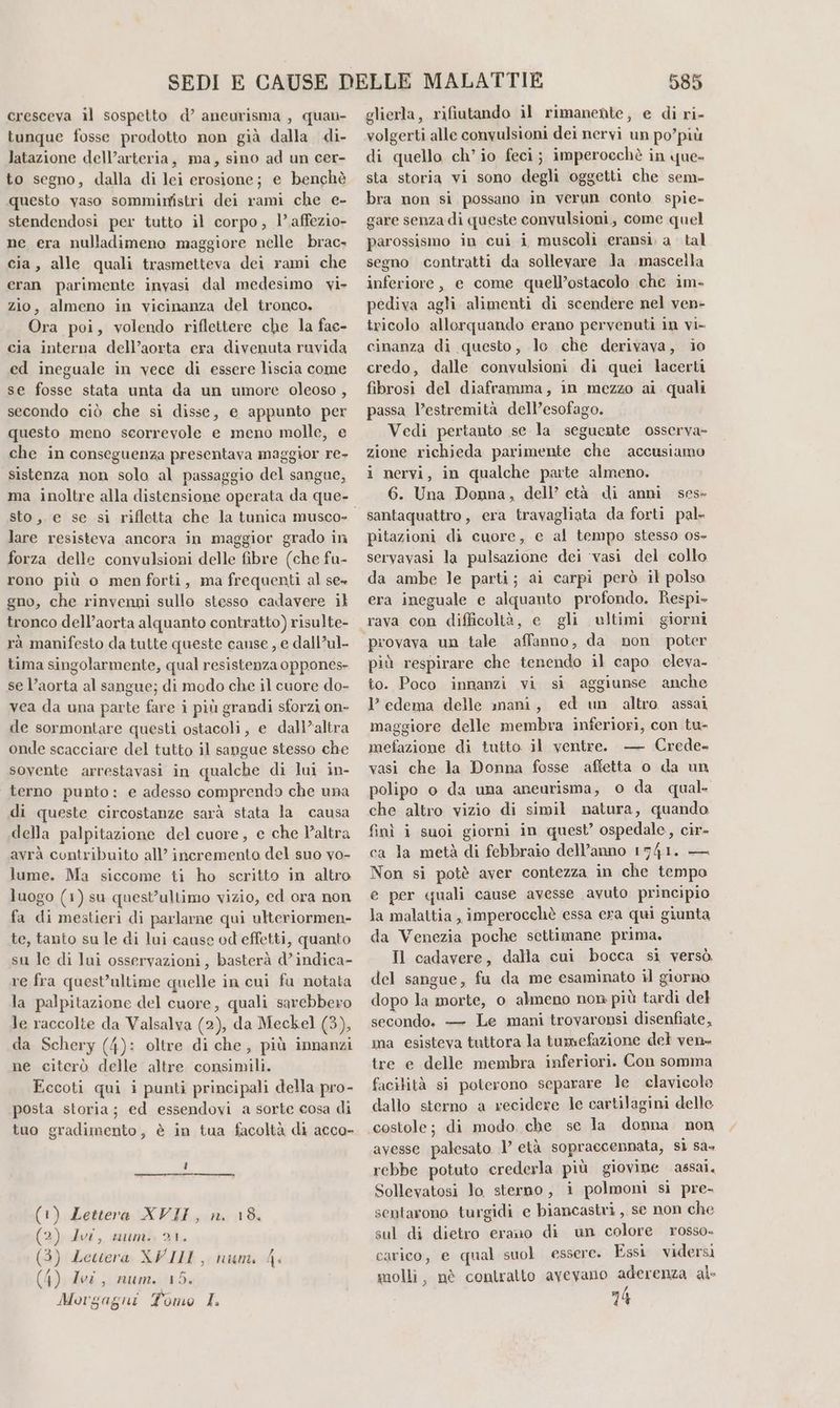 tunque fosse prodotto non già dalla di- latazione dell’arteria, ma, sino ad un cer- to segno, dalla di lei erosione; e benchè questo vaso somminfstri dei rami che e- stendendosi per tutto il corpo, l’affezio- ne era nulladimeno maggiore nelle brac- cia, alle quali trasmetteva dei rami che eran parimente invasi dal medesimo vi» zio, almeno in vicinanza del tronco. Ora poi, volendo riflettere che la fac- cia interna dell’aorta era divenuta ruvida ed ineguale in vece di essere liscia come se fosse stata unta da un umore oleoso , secondo ciò che si disse, e appunto per questo meno scorrevole e meno molle, e che in conseguenza presentava maggior re- sistenza non solo al passaggio del sangue, sto, e se si rifletta che la tunica musco- lare resisteva ancora in maggior grado in forza delle convulsioni delle fibre (che fu- rono più o men forti, ma frequenti al se» gno, che rinvenni sullo stesso cadavere il tronco dell’aorta alquanto contratto) risulte- rà manifesto da tutte queste cause , e dall’ul- tima singolarmente, qual resistenza oppones- se l’aorta al sangue; di modo che il cuore do- vea da una parte fare i più grandi sforzi on- de sormontare questi ostacoli, e dall’altra onde scacciare del tutto il sangue stesso che sovente arrestavasi in qualche di lui in- terno punto: e adesso comprendo che una di queste circostanze sarà stata la causa della palpitazione del cuore, e che altra avrà contribuito all’ incremento del suo yo- lume. Ma siccome ti ho scritto in altro luogo (1) su quest’ultimo vizio, ed ora non fa di mestieri di parlarne qui ulteriormen- te, tanto su le di lui cause od effetti, quanto su le di lui osservazioni, basterà d’indica- re fra quest'ultime quelle in cui fa notata la palpitazione del cuore, quali sarebbero le raccolte da Valsalva (2), da Meckel (3), da Schery (4): oltre di che, più innanzi ne citerò delle altre consimili. Eccoti qui i punti principali della pro- posta storia; ed essendovi a sorte cosa di tuo gradimento, è in tua facoltà di acco- (1) Lettera XVII, n. 18. (2) Ivi, num. 21. (3) Lettera XVIII, num, 4. (4) Ivi, num. 15. Morgagni Tomo I. 585 volgerti alle convulsioni dei nervi un po’più di quello ch'io feci; imperoechè in que- sta storia vi sono degli oggetti che sem- bra non si possano in verun conto spie- gare senza di queste convulsioni, come quel parossismo in cui i muscoli eransi. a tal segno contratti da sollevare Ja mascella inferiore, e come quell’ostacolo che im. pediva agli alimenti di scendere nel ven- tricolo allorquando erano pervenuti in vi- cinanza di questo, lo clie derivava, io credo, dalle convulsioni di quei lacerti fibrosi del diaframma, in mezzo ai quali passa l’estremità dell’esofago. Vedi pertanto se la seguente osserva- zione richieda parimente che accusiamo i nervi, in qualche parte almeno. 6. Una Donna, dell’ età di anni ses- santaquattro, era travagliata da forti pal- pitazioni di cuore, c al tempo stesso os- servavasi la pulsazione dei ‘vasi del collo da ambe le parti; ai carpi però il polso era ineguale e alquanto profondo. Respi- provava un tale affanno, da non poter più respirare che tenendo il capo cleva- to. Poco innanzi vi si aggiunse anche 1’ edema delle mani, ed un altro assai maggiore delle membra inferiori, con tu- mefazione di tutto il ventre. — Crede» vasi che la Donna fosse affetta o da un polipo o da una aneurisma, o da qual. che altro vizio di simil natura, quando finì i suoi giorni in quest’ ospedale, cir- ca la metà di febbraio dell’anno 1741. — Non si potè aver contezza in che tempo e per quali cause avesse avuto principio la malattia , imperocchè essa cra qui giunta da Venezia poche settimane prima. Il cadavere, dalla cui bocca si versò. del sangue, fu da me esaminato il giorno dopo la morte, o almeno non più tardi del secondo. — Le mani trovaronsi disenfiate, ma esisteva tuttora la tumefazione del ven» tre e delle membra inferiori. Con somma facilità si poterono separare le clavicole dallo sterno a recidere le cartilagini delle avesse palesato 1’ età sopraccennata, sì sa» rebbe potuto crederla più giovine assai. Sollevatosi lo sterno, i polmoni si pre- sentarono turgidi e biancastri, se non che sul di dietro erano di un colore rosso. carico, e qual suol essere. Essi vidersi molli, nè contratto avevano aderenza al- 74