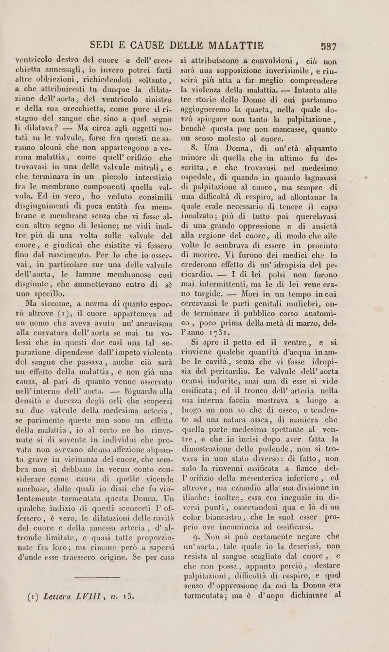 ventricolo destro del cuore e dell’ orec- chietta annessagli, io invero potrei farti altre obbiezioni, richiedendoti soltanto, a che attribuiresti tu dunque a dilata- zione dell’ aorta; del ventricolo sinistro e della sua orecchietta, come pure il ri- stagno del sangue che sino a quel segno li dilatava? — Ma circa agli oggetti no- tati su le valvule, forse fra questi ne sa- ranno alcuni che non appartengono a ve- runa malattia, come quell’ orifizio che trovavasi in una delle valvule mitrali, e che terminava in un piccolo interstizio fra le membrane componenti quella val- vula. Ed in vero, ho veduto consimili disgiugnimenti di poca entità fra mem- brane e membrane senza che vi fosse al- cun altro segno di lesione; ne vidi inol- tre più di una volta sulle valvale del cuore, e giudicai che esistite vi fossero fino dal nascimento. Per lo che io osser- vai, in particolare sur una delle valvale dell’aorta, le lamine membranose così disgiunte, che ammettevano entro di sè uno specillo. Ma siccome, a norma di quanto espor- rò altrove (1), il cuore apparteneva ad un uomo che aveva avuto un’ aneurisma alla curvatura dell’ aorta se mai tu vo- lessi che in questi due casi una tal se- parazione dipendesse dall’ impeto violento del sangue che passava, anche ciò sarà un effetto della malattia, e non già una causa, al pari di quanto venne osservato nell’interno dell’ aorta. — Riguardo alla densità e durezza degli orli che scopersi su due valvule della medesima arteria , se parimente queste non sono un effetto della malattia, io al certo ne ho rinve- nute sì di sovente in individui che pro- vato non ayevano alcuna affezione alquan- to grave in vicinanza del cuore, che sem- bra non si debbano in verun conto con- siderare come causa di quelle vicende morbose, dalle quali io dissi che fu vio- lentemente tormentata questa Donna. Un qualche indizio di questi sconcerti 1 of- fersero, è vero, le dilatazioni delle cavità del cuore e della annessa arteria, d’ al- tronde limitate, e quasi tutte proporzio- nate fra loro; ma rimane però a sapersi d’onde esse traessero origine. Se per caso (1) Lettera LVIII, n. 13. d87 si attribuisconò a convulsioni, ciò non sarà una supposizione inverisimile, e riu- scirà più atta a far meglio comprendere la violenza della malattia. — Intanto alle tre storie delle Donne di cui parlammo aggiugneremo la quarta, nella quale do- vrò spiegare non tanto la palpitazione, benchè questa pur non mancasse, quanto un senso molesto al cuore. 8. Una Donna, di un’età alquanto minore di quella che in ultimo fu de- scritta, e che trovavasi nel medesimo ospedale, di quando in quando lagnavasi di palpitazione al cuore, ma sempre di una difficoltà di respiro, ad allontanar la quale erale necessario di tenere il capo innalzato; più di tutto poi querelavasi di una grande oppressione e di ansietà alla regione del cuore, di modo che alle volte le sembrava di essere in procinto di morire. Vi furono dei medici che lo crederono effetto di un’ idropisia del pe- ricardio. — I di lei polsi non furono mai. intermittenti, ma le di lei vene era- no turgide. — Morì in un tempo incui cercavansi le parti genitali muliebri, on- de terminare il pubblico corso anatomi- co, poco prima della metà di marzo, del- l’anno 1731. Si apre il petto ed il ventre, e si rinviene qualche quantità d’acqua in am- be le cavità, senza che vi fosse idropi- sia del pericardio. Le valvule dell’ aorta eransi indurite, anzi una di esse si vide ossificata ; ed il tronco dell’ arteria nella sua interna faccia mostrava a luogo a luogo un non so che di osseo, o tenden- te ad una natura ossea, di maniera che quella parte medesima spettante al ven- tre, e che io incisi dopo aver fatta la dimostrazione delle pudende, non si tro- vava in uno stato diverso: di fatto, non solo la rinvenni ossificata a fianco del- )’ orifizio della mesenterica inferiore , ed altrove, ma eziandio alla’ sua divisione in iliache: inoltre, essa era ineguale in di- versi punti, osservandosi qua e là di un color biancastro, che le suol esser pro- prio ove incomincia ad ossificarsi. 9. Non si può certamente negare che un’aorta, tale quale io la descrissi, non resista al sangue scagliato dal cuore, e che non possa, appunto perciò, destare palpitazioni, difficoltà di respiro, e quel senso d’ oppressione da cui la Donna era tormentata; ma è d’uopo dichiarare al