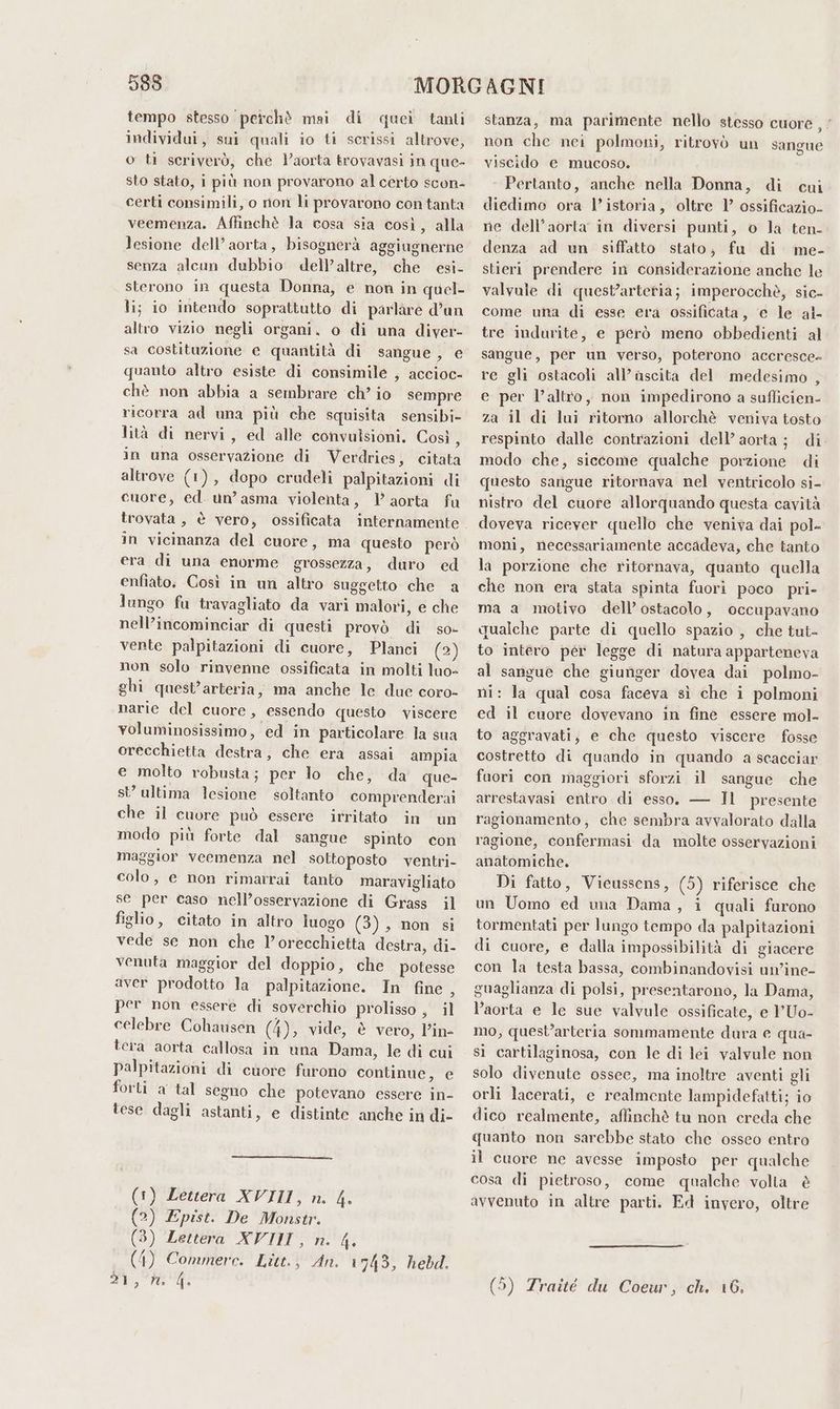 593 tempo stesso ‘perchè mai di quei tanti individui, sui quali io ti scrissi altrove, o ti scriverò, che Yaorta trovavasi in que- sto stato, i più non provarono al certo scon- certi consimili, o rion li provarono con tanta veemenza. Affinchè Ja cosa sia così, alla lesione dell’ aorta, bisognerà aggiugnerne senza alcun dubbio dell’altre, che esi- sterono in questa Donna, e non in quel- li; io intendo soprattutto di parlare d’un altro vizio negli organi. o di una diver- sa costituzione e quantità di sangue, e quanto altro esiste di consimile , accioc- chè non abbia a sembrare ch’ io sempre ricorra ad una più che squisita sensibi- lità di nervi, ed alle convulsioni. Così, in una osservazione di Verdries, citata altrove (1), dopo crudeli palpitazioni di cuore, ed. un’ asma violenta, 1} aorta fu trovata , è vero, ossificata in vicinanza del cuore, ma questo però era di una enorme grossezza, duro ed enfiato. Così in un altro suggetto che a lungo fu travagliato da vari malori, e che nell’incominciar di questi provò di so- vente palpitazioni di cuore, Planci (2) non solo rinvenne ossificata in molti luo- ghi quest’arteria, ma anche le due coro- narie del cuore, essendo questo viscere voluminosissimo, ed in particolare la sua orecchietta destra, che era assai ampia e molto robusta; per lo che, da que- st ultima lesione soltanto comprenderai che il cuore può essere irritato in un modo più forte dal sangue spinto con maggior veemenza nel sottoposto ventri- colo, e non rimarrai tanto maravigliato se per caso nell’osservazione di Grass il figlio, citato in altro luogo (3), non si vede se non che lorecchietta destra, di- venuta maggior del doppio, che potesse aver prodotto la palpitazione. In fine, per non essere di soverchio prolisso , il celebre Cohausen (4), vide, è vero, l’in- tera aorta callosa in una Dama, le di cui palpitazioni di cuore furono continue, e forti a tal segno che potevano essere in- tese dagli astanti, e distinte anche in di- (1) Lettera XVIII, n. 4. (2) Epist. De Monstr. (3) Lettera XVIII, n. 4. (4) Commerce. Litt.; An. 1743, hebd. 200, Tee di stanza, ma parimente nello stesso cuore , non che nei polmoni, ritrovò un sangue viscido e mucoso. Pertanto, anche nella Donna, di cui diedimo ora l’istoria, oltre 1’ ossificazio- ne dell'aorta in diversi punti, o la ten- denza ad un siffatto stato; fu di me- stieri prendere in considerazione anche le valvale di quest’artetia; imperocchè, sic- come una di esse era ossificata, e le al- tre indurite, e però meno obbedienti al sangue, per un verso, poterono accresce- re gli ostacoli all’ ascita del medesimo , e per l’altro, non impedirono a sufficien- za il di lui ritorno allorchè veniva tosto respinto dalle contrazioni dell’ aorta; di modo che, siccome qualche porzione di questo sangue ritornava nel ventricolo si- nistro del cuore allorquando questa cavità doveva ricever quello che veniva dai pol- moni, necessariamente accadeva, che tanto la porzione che ritornava, quanto quella che non era stata spinta fuori poco pri- ma a motivo dell’ ostacolo, occupavano qualche parte di quello spazio , che tut- to intero pér legge di natura apparteneva al sangue che giunger dovea dai polmo- ni: la qual cosa faceva sì che i polmoni ed il cuore dovevano in fine essere mol- to aggravati, e che questo viscere fosse costretto di quando in quando a scacciar faori con maggiori sforzi il sangue che arrestavasi entro di esso. — Il presente ragionamento, che sembra avvalorato dalla ragione, confermasi da molte osservazioni anatomiche. Di fatto, Vicussens, (5) riferisce che un Uomo ed una Dama, i quali furono tormentati per lungo tempo da palpitazioni di cuore, e dalla impossibilità di giacere con la testa bassa, combinandovisi un'ine- guaglianza di polsi, presentarono, la Dama, l’aorta e le sue valvule ossificate, e 1'Uo- mo, quest’arteria sommamente dura e qua- si cartilaginosa, con le di lei valvule non solo divenute ossee, ma inoltre aventi gli orli lacerati, e realmente lampidefatti; io dico realmente, affinchè tu non creda che quanto non sarebbe stato che osseo entro il cuore ne avesse imposto per qualche cosa di pietroso, come qualche volta è avvenuto in altre parti. Ed invero, oltre