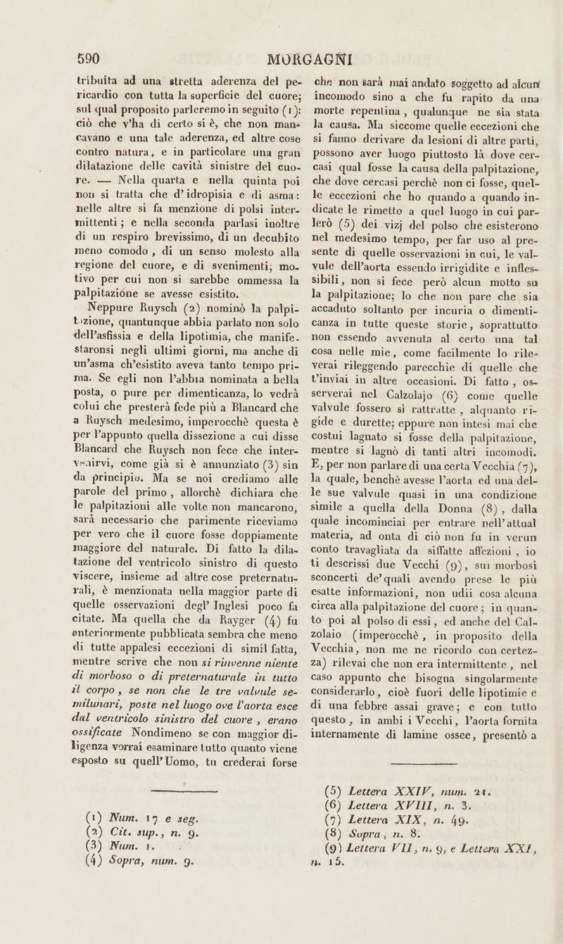 tribuita ad una stretta aderenza del pe- ricardio con tutta la superficie del cuore; sul qual proposito parleremo in seguito (1): ciò che v'ha di certo si è, che non mans cavano e una tale aderenza, ed altre cose contro natura, e in particolare una gran dilatazione delle cavità sinistre del cuo- re. — Nella quarta e nella quinta poi non si tratta che d’idropisia e di asma: nelle altre si fa menzione di polsi inter. mittenti; e nella seconda parlasi inoltre di un respiro brevissimo, di un decubito meno comodo, di un senso molesto alla regione del cuore, e di svenimenti; mo- tivo per cui non si sarebbe ommessa la palpitazi6ne se avesse esistito. Neppure Ruysch (2) nominò la palpi- t:zione, quantunque abbia parlato non solo dell’asfissia e della lipotimia, che manife- staronsi negli ultimi giorni, ma anche di un’asma ch’esistito aveva tanto tempo pri- ma. Se egli non l’abbia nominata a bella posta, o pure per dimenticanza, lo vedrà colui che presterà fede più a Blancard che a Ruysch medesimo, imperocchè questa è per l’appunto quella dissezione a cui disse Blancard che Ruysch non fece che inter- venirvi, come già si è annunziato (3) sin da principio. Ma se noi crediamo alle parole del primo, allorchè dichiara che le palpitazioni alle volte non mancarono, sarà necessario che parimente riceviamo per vero che il cuore fosse doppiamente maggiore del naturale. Di fatto la dila- tazione del ventricolo sinistro di questo viscere, insieme ad altre cose preternatu- rali, è menzionata nella maggior parte di quelle osservazioni degl’ Inglesi poco fa citate. Ma quella che da Rayger (4) fu anteriormente pubblicata sembra che meno di tutte appalesi eccezioni di simil fatta, mentre scrive che non si rinvenne niente di morboso o di preternaturale in tutto al corpo, se non che le tre valvule se- milunari, poste nel luogo ove l’aorta esce dal ventricolo sinistro del cuore , erano ossificate Nondimeno se con maggior di- ligenza vorrai esaminare tutto quanto viene esposto su quell’ Uomo, tu crederai forse ) Num. 17 e seg. ) Cit. sup., n. 9. ) Num. 1. ) Sopra, num. 9. che non sarà mai andato soggetto ad alcuni incomodo sino a che fu rapito da una morte repentina, qualunque ne sia stata la causa. Ma siccome quelle eccezioni che si fano derivare da lesioni di altre parti, possono aver luogo piuttosto là dove cer- casì qual fosse la causa della palpitazione, che dove cercasi perchè non ci fosse, quel- le eccezioni che ho quando a quando in- dicate le rimetto a quel luogo in cui par- lerò (5) dei vizj del polso che esisterono nel medesimo tempo, per far uso al pre- sente di quelle osservazioni in cui, le val- vule dell’aorta essendo irrigidite e infles- sibili, non si fece però alcun motto su la palpitazione; lo che non pare che sia accaduto soltanto per incuria o dimenti- canza in tutte queste storie, soprattutto non essendo avvenuta al certo una tal cosa nelle mie, come facilmente lo rile- veraì rileggendo parecchie di quelle che t’inviai in altre occasioni. Di fatto 3 08° serverai nel Calzolajo (6) come quelle valvule fossero sì rattratte , alquanto ri- gide e durette; eppure non intesi mai che costui lagnato si fosse della palpitazione, mentre si lagnò di tanti altri incomodi. E, per non parlare di una certa Vecchia (7), la quale, benchè avesse V’aorta ed una del- le sue valvale quasi in una condizione simile a quella della Donna (3), dalla quale incominciai per entrare nell’attual materia, ad onta di ciò non fa in verun conto travagliata da siffatte affezioni , io ti descrissi due Vecchi (9), sui morbosi sconcerti de’ quali avendo prese le più esatte informazioni, non udii cosa alcuna circa alla palpitazione del cuore; in quan- to poi al polso di essi, ed anche del Cal- zolaio (imperocchè, in proposito della Vecchia, non me ne ricordo con certez- za) rilevai che non era intermittente , nel caso appunto che bisogna singolarmente considerarlo, cioè fuori delle lipotimie e di una febbre assai grave; e con tutto questo , in ambi i Vecchi, l’aorta fornita internamente di lamine ossee, presentò a (5) Lettera XXIV, num. 21. (6) Lettera XVIII, n, 3. (9) Lettera XIX, n. 49. (8) Sopra, n. 8. (9) Lettera VII, n. 9, e Lettera XXI, mn 15,