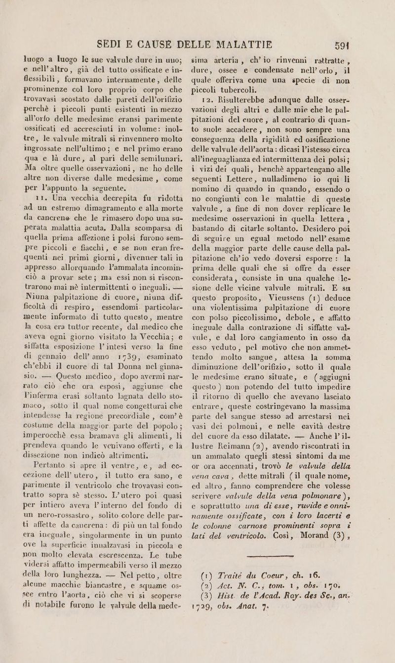 e nell’altro, già del tutto ossificate e in- flessibili, formavano internamente, delle prominenze col loro proprio corpo che trovavasi scostato dalle pareti dell’orifizio perchè i piccoli punti esistenti in mezzo all’orlo delle medesime eransi parimente ossificati ed accresciuti in volume: inol- tre, le valvule mitrali si rinvennero molto ingrossate nell’ultimo; e nel primo erano qua e là dure, al pari delle semilunari. Ma oltre quelle osservazioni, ne ho delle altre non diverse dalle medesime , come per l’appunto la seguente. 11. Una vecchia decrepita fu ridotta ad un estremo dimagramento e alla morte da cancrene che le rimasero dopo una su- perata malattia acuta, Dalla scomparsa di quella prima affezione i polsi furono sem- pre piccoli e fiacchi, e se non eran fre- quenti nei primi giorni, divenner tali in appresso allorquando l’ammalata incomin- ciò a provar sete; ma essi non si riscon- trarono mai nè intermittenti o ineguali, — Niuna palpitazione di cuore, niuna dif- ficoltà di respiro, essendomi. particolar- mente informato di tutto questo, mentre la cosa era tuttor recente, dal medico che aveva ogni giorno visitato la Vecchia; e di gennaio dell’ anno 1739, esaminato ch’ebbi il cuore di tal Donna nel ginna- sio. — Questo medico, dopo avermi nar- rato ciò che ora esposi, aggiunse che l’inferma erasi soltanto lagnata dello sto- maco, sotto il qual nome congetturai che intendesse la regione precordiale , com? è costume della maggior parte del popolo; imperocchè essa bramava gli alimenti, li prendeva quando le venivano offerti, e la dissezione non indicò altrimenti. Pertanto si apre il ventre, e, ad ec- cezione dell’ utero, il tutto era sano, e parimente il ventricolo che trovavasi con- tratto sopra sè stesso. L’utero poi quasi per intiero aveva l'interno del fondo di un nero-rossastro, solito colore delle par- ti affette da cancrena: di più un tal fondo era ineguale, singolarmente in un punto ove la superficie innalzavasi in piccola e non molto elevata escrescenza. Le tube vidersi affatto impermeabili verso il mezzo della loro lunghezza. — Nel petto, oltre alcune macchie biancastre, e squame os- see entro l’aorta, ciò che vi si scoperse di notabile furono le yalvule della mede- 591 dure, ossee e condensate nell’ orlo, il quale offeriva come una specie di non piccoli tubercoli. 12. Risulterebbe adunque dalle asser- vazioni degli altri e dalle mie che le pal- pitazioni del cuore , al contrario di quan- to suole accadere, non sono sempre una conseguenza della rigidità ed ossificazione delle valvule dell’aorta : dicasi l’istesso circa all’ineguaglianza ed intermittenza dei polsi; i vizi dei quali, benchè appartengano alle seguenti Lettere, nulladimeno io qui li nomino di quando in quando, essendo o no congiunti con le malattie di queste valvule , a fine di non dover replicare le medesime osservazioni in quella lettera , bastando di citarle soltanto. Desidero poi di seguire un egual metodo nell’ esame della maggior parte delle cause della pal- prima delle quali che si offre da esser considerata, consiste in una qualche le- sione delle vicine valvule mitrali. E su questo proposito, Vieussens (1) deduce una violentissima palpitazione di cuore con polso piccolissimo, debole, e affatto ineguale dalla contrazione di siffatte val- vale, e dal loro cangiamento in osso da esso veduto, pel motivo che non ammet- tendo molto sangue, attesa la somma diminuzione dell’orifizio, sotto il quale le medesime erano situate, e (aggiugni questo ) non potendo del tutto impedire il ritorno di quello che avevano lasciato entrare, queste costringevano la massima parte del sangue stesso ad arrestarsi nei vasi dei polmoni, e nelle cavità destre del cuore da esso dilatate. — Anche l’ ;l- lustre Reimann (2), avendo riscontrati in un ammalato quegli stessi sintomi da me or ora accennati, trovò Ze valvule della vena cava, dette mitrali (il quale nome, ed altro, fanno comprendere che volesse scrivere valvule della vena polmonare), e soprattutto una di esse, ruvide e onni- namente ossificate, con i loro lacerti e le colonne carnose prominenti sopra i lati del ventricolo. Così, Morand (3), (1) Traité du Coeur, ch. 16. (2) Act. N. C.; tom. 1, obs. 179, (3) Hist. de l’Acad. Ray. des Sc., an. 1729, obs. Anat. 7. |