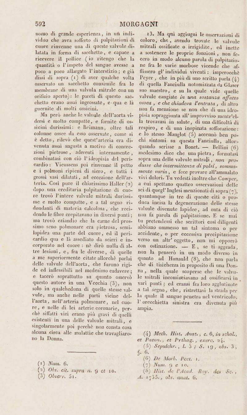 uomo di grande esperienza, in un indi- viduo che avea sofferto di palpitazioni di cuore rinvenne una di queste valvale di- latata in forma di sacchetto, e capace a ricevere il pollice (io ritengo che la quantità o l’impeto del sangue avesse a poco a poco allargato l’ interstizio j e già dissi di sopra (1) di aver qualche volta osservato un sacchetto consimile fra le membrane di una valvula mitrale con un orifizio aperto): le pareti di questo sac- chetto erano assai ingrossate, e»qua e là guernite di molti ossicini. Ma però anche le valvule dell’aorta vi- dersi e molto compatte, e fornite di os- sicint durissimi: e Reimann, oltre tali colonne ossee da esso osservate, come si è detto, rilevò che quest’arteria era di- venuta assai angusta a motivo di concre- zioni pietrose, aderenti internamente , combinatasi con ciò l’idropisia del peri- cardio: Vieussens poi rinvenne il petto e i polmoni ripieni di siero, e tutti i grossi vasi dilatati, ad eccezione dell’ar- teria. Così pure il chiarissimo Haller (2) dopo una ereditaria palpitazione di cuo- re trovò l’intere valvule mitrali durissi- me e molto compatte, e a tal segno ri- dondanti di materia calcolosa, che reci- dendo le fibre crepitavano in diversi punti; ma trovò eziandio che la carne del pros- simo seno polmonare era pietrosa, semi- lapidea una parte del cuore, ed il peri- cardio qua e là assediato da scirri e in- corporato nel cuore : nè dirò nulla di al- tre lesioni, e, fra le diverse, di quelle a me superiormente citate allorchè parlai delle valvule dell’aorta, che furono rigi- de ed inflessibili nel medesimo cadavere ; e tacerò soprattutto su quanto osservò questo autore in una Vecchia (3), non solo in qualcheduna di quelle stesse val- vule, ma anche nelle parti vicine del- l’aorta, nell’arteria polmonare, nel cuo- re, e nelle di lei arterie coronarie, per- chè siffatti vizi erano più gravi di quelli esistenti in una delle valvale mitrali, e singolarmente poi perchè non consta cosa alcuna circa alle malattie che travagliaro- no la Donna. (1) Num. 6. (2) Obs. cit. supra n. 9 et 10, (3) Observ. 51. 13, Ma qui aggiugni le osservazioni di coloro, che, avendo trovate le valvule mitrali ossificate o irrigidite, ed inette a sostenere le proprie funzioni, non fe- cero in modo alcuno parola di palpitazio- ne fra le varie morbose vicende che af- flissero gl individui viventi; imperocchè Peyer, che in più di uno scritto parla (4) di quella Fanciulla notomizzata da Glaser suo maestro, e su la quale vide quelle valvule cangiate 2 una sostanza affatto ossea , e che chiudeva l’entrata, di altro non fa menzione se non che di una idro- pisia sopraggiunta all’ improvviso mentrel- la trovavasi in salute, di una difficoltà di respiro, e di una inopinata soffocazione: e lo stesso Manglot (5) accennò ben po- chi sintomi. su questa Fanciulla, allor- quando scrisse a Bonet. — Bellini (6) sopra una delle valvule mitrali, mon pro- dusse che intermittenza di polsi, somnia- mente varia, e fece provare all’ammalato vivi dolori. Tu vedesti inoltre che Cowper, a cuì spettano quattro osservazioni delle sei di quegl’ Inglesi menzionati di sopra (7% quantunque in tre di queste citi o pro- duca incisa la degenerazione delle stesse valvule divenute lapidee, ad onta di ciò non fa parola di palpitazione. E se mai tu pretendessi che scrittori così diligenti abbiano ommesso un tal sintoma o per accidente, o per eccessiva precipitazione verso un altr’ oggetto, non mi opporrò con ostinazione. — E, se ti aggrada, non la penserò in un modo diverso in quanto ad Hunauld (8), che non parla che di tisichezza in proposito di una Don- na, nella quale scoperse che le valvu- le mitrali incominciavano ad ossificarsi in vari punti; ed eransi fra loro agglutinate a tal segno, che, ristrettasi la strada per la quale il sangue penetra nel ventricolo, l’orecchietta sinistra era divenuta più ampia. (4) Meth. Hist. Anat., c. 6, în schol,, et Paeon., et Pythag., exere. 24. (5) Sepulchr., 1. :3; S. 19, 0bs. 3, 6. 6. (6) De Morb. Pect. 1. (7) Num. 9 e 10, (8) Hist. de l’ Acad. Roy. des Sc., A. 1735, obs. anat. 6. *