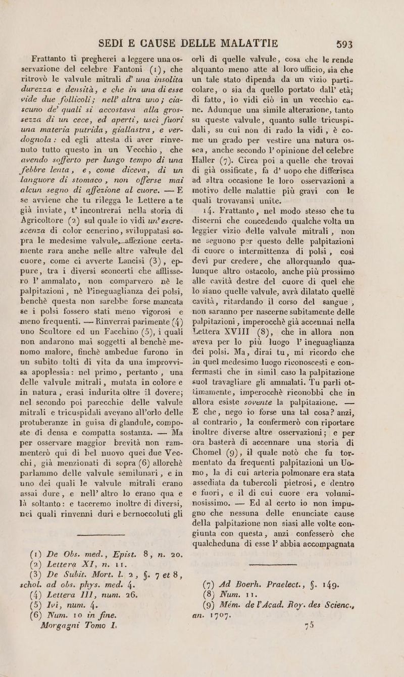 Frattanto ti pregherei a leggere una os- servazione del celebre Fantoni (i), che ritrovò le valvule mitrali d’ una insolita durezza e densità, e che in una di esse vide due follicoli; nell’ altra uno; cia- scuno de’ qualî si accostava alla gros- sezza di un cece, ed aperti, uscì fuori una materia putrida, giallastra, e ver- dognola : ed egli attesta di aver rinve- nuto tutto questo in un Vecchio, che avendo sofferto per lungo tempo di una febbre lenta, e, come diceva, di un languore di stomaco, non offerse mai alcun segno di affezione al cuore. — E se avviene che tu rilegga le Lettere a te già inviate, t’ incontrerai nella storia di Agricoltore (2) sul quale io vidi ur’ escre- scenza di color cenerino, sviluppatasi so- pra le medesime valvule, affezione certa- mente rara anche nelle altre valvule del cuore, come ci avverte Lancisi (3), ep- pure, tra i diversi sconcerti che afflisse- ro l ammalato, non comparvero nè le palpitazioni, nè l’ineguaglianza dei polsi, benchè questa non sarebbe forse mancata se ì polsi fossero stati meno vigorosi e meno frequenti. — Rinverraì parimente (4) uno Scaltore ed un Facchino (5), i quali non andarono mai soggetti al benchè me- nomo malore, finchè ambedue furono in un subito tolti di vita da una improvvi- sa apoplessia: nel primo, pertanto , una delle valvule mitrali, mutata in colore e in natura, erasi indurita oltre il dovere; nel secondo poi parecchie delle valvule mitrali e tricuspidali aveyano all’orlo delle protuberanze in guisa di glandule, compo- ste di densa e compatta sostanza. — Ma per osservare maggior brevità non ram. menterò qui di bel nuovo quei due Vec- chi, già menzionati di sopra (6) allorchè parlammo delle valvule semilunari, e in uno dei quali le valvule mitrali erano assai dure, e nell’ altro lo erano qua e là soltanto: e taceremo inoltre di diversi, nei quali rinvenni duri e bernoccoluti gli De Obs. med., Epist. 8, n. 20. Lettera XI, n. 11. De Subit. Mort. l. 2, 6. 7e88, ad obs. phys. med. 4. Lettera 111, num. 26. Ivi, num. 4, Num. 10 in fine. Morgagni Tomo I: 593 orli di quelle valvule, cosa che le rende alquanto meno atte al loro ufficio, sia che un tale stato dipenda da un vizio parti- colare, o sia da quello portato dall’ età; di fatto, io vidi ciò in un vecchio ca- ne. Adunque una simile alterazione, tanto su queste valvule, quanto sulle tricuspi- dali, su cui non di rado la vidi, è co- me un grado per vestire una natura os- sea, anche secondo 1’ opinione del celebre Haller (7). Circa poi a quelle che trovai di già ossificate, fa d’ uopo che differisca ad altra occasione le loro osservazioni a inotivo delle malattie più gravi con le quali trovavansi unite. 14. Frattanto, mel modo stesso che tu discerni che concedendo qualche volta un leggier vizio delle valvale mitrali, non ne seguono per questo delle palpitazioni di cuore o intermittenza di polsi, così devi pur credere, che allorquando qua- lunque altro ostacolo, anche più prossimo alle cavità destre del cuore di quel che lo siano quelle valvule, avrà dilatato quelle cavità, ritardando il corso del sangue , non saranno per nascerne subitamente delle palpitazioni, imperocchè già accennai nella Lettera XVIII (8), che in allora non aveva per lo più luogo l ineguaglianza dei polsi. Ma, dirai tu, mi ricordo che in quel medesimo luogo riconoscesti e con- fermasti che in simil caso la palpitazione suol travagliare gli ammalati. Tu parli ot- iimamente, imperocchè riconobbi che in allora esiste sovenze la palpitazione. — E che, nego io forse una tal cosa? anzi, al contrario, la confermerò con riportare inoltre diverse altre osservazioni; e per ora basterà di accennare una storia di Chomel (9), il quale notò che fu tor- mentato da frequenti palpitazioni un Uo- mo, la di cui arteria polmonare era stata assediata da tubercoli pietrosi, e dentro e fuori, e il di cui cuore era volumi- nosissimo, — Ed al certo io non impu- gno che nessuna delle enunciate cause della palpitazione non siasi alle volte con- giunta con questa, anzi confesserò che qualcheduna di esse 1’ abbia accompagnata (7) Ad Boerh. Praelect., $. 149. (8) Num. 11. (9) Mem. de l’Acad. Roy. des Scienc., 1707. mò