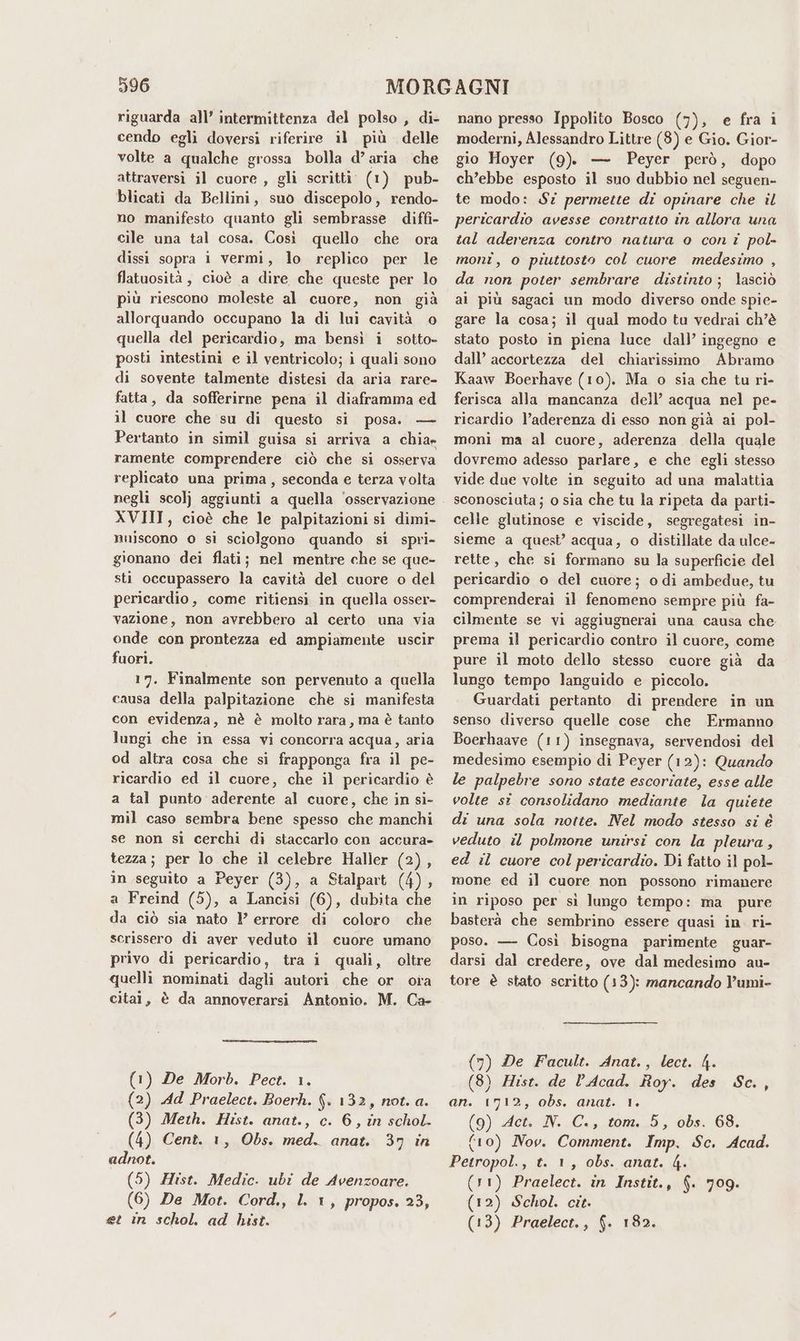 riguarda all’ intermittenza del polso , di- cendo egli doversi riferire il più delle volte a qualche grossa bolla d’aria che attraversi il cuore , gli scritti (1) pub- blicati da Bellini, suo discepolo, rendo- no manifesto quanto gli sembrasse diffi- cile una tal cosa. Così quello che ora dissi sopra i vermi, lo replico per le flatuosità, cioè a dire che queste per lo più riescono moleste al cuore, non già allorquando occupano la di lui cavità quella del pericardio, ma bensì i sotto- posti intestini e il ventricolo; i quali sono di sovente talmente distesi da aria rare- fatta, da sofferirne pena il diaframma ed il cuore che su di questo si posa. — Pertanto in simil guisa si arriva a chia» ramente comprendere ciò che si osserva replicato una prima, seconda e terza volta XVIII, cioè che le palpitazioni si dimi- nuiscono 0 si sciolgono quando si spri- gionano dei flati; nel mentre che se que- sti occupassero la cavità del cuore o del pericardio, come ritiensi in quella osser- vazione, non avrebbero al certo una via onde con prontezza ed ampiamente uscir fuori. 17. Finalmente son pervenuto a quella causa della palpitazione che si manifesta con evidenza, nè è molto rara, ma è tanto lungi che in essa vi concorra acqua, aria od altra cosa che si frapponga fra il pe- ricardio ed il cuore, che il pericardio è a tal punto aderente al cuore, che in si- mil caso sembra bene spesso che manchi se non si cerchi di staccarlo con accura- tezza; per lo che il celebre Haller (2), in seguito a Peyer (3), a Stalpart (4), a Freind (5), a Lancisi (6), dubita che da ciò sia nato l errore di coloro che scrissero di aver veduto il cuore umano privo di pericardio, tra i quali, oltre quelli nominati dagli autori che or ora citai, è da annoverarsi Antonio. M. Ca- (1) De Morb. Pect. 1. (2) Ad Praelect. Boerh. (. 132, not. a. (3) Meth. Hist. anat., c. 6, in schol. (4) Cent. 1, Obs. med. anat. 37 in adnot. (5) Zist. Medic. ubi de Avenzoare. (6) De Mot. Cord., l. 1, propos. 23, et in schol. ad hist. nano presso Ippolito Bosco (7), e fra i moderni, Alessandro Littre (3) e Gio. Gior- gio Hoyer (9). — Peyer però, dopo ch’ebbe esposto il suo dubbio nel seguen- te modo: S7 permette di opinare che il pericardio avesse contratto in allora una tal aderenza contro natura o con i pol- monî, o piuttosto col cuore medesimo , da non poter sembrare distinto; lasciò al più sagaci un modo diverso onde spie- gare la cosa; il qual modo tu vedrai ch’è stato posto in piena luce dall’ ingegno e dall’ accortezza del chiarissimo Abramo Kaaw Boerhave (10). Ma o sia che tu ri- ferisca alla mancanza dell’ acqua nel pe- ricardio l’aderenza di esso non già ai pol- moni ma al cuore, aderenza della quale dovremo adesso parlare, e che egli stesso vide due volte in seguito ad una malattia sconosciuta; o sia che tu la ripeta da parti- celle glutinose e viscide, segregatesi in- sieme a quest’ acqua, o distillate da ulce- rette, che si formano su la superficie del pericardio o del cuore; odi ambedue, tu comprenderai il fenomeno sempre più fa- cilmente se vi aggiugnerai una causa che prema il pericardio contro il cuore, come pure il moto dello stesso cuore già da lungo tempo languido e piccolo. Guardati pertanto di prendere in un senso diverso quelle cose che Frmanno Boerhaave (11) insegnava, servendosi del medesimo esempio di Peyer (12): Quando le palpebre sono state escoriate, esse alle volte si consolidano mediante la quiete di una sola notte. Nel modo stesso si è veduto il polmone unirsi con la pleura , ed il cuore col pericardio. Di fatto il pol- mone ed il cuore non possono rimanere in riposo per sì lungo tempo: ma pure basterà che sembrino essere quasi in. ri- poso. — Così bisogna parimente guar- darsi dal credere, ove dal medesimo au- tore è stato scritto (13): mancando V’umi- (7) De Facult. Anat., lect. 4. (8) ZHist. de Acad. Roy. des Sc., an. 1712, obs. anat. 1. (9) Act. IN. C., tom. 5, obs. 684. (ro) Nov. Comment. Imp. Sc. Acad. Petropol., t. 1, obs. anat. 4. (11) Praelect. in Instit., (. 709. (12) Schol. cit. (13) Praelect., {. 182.