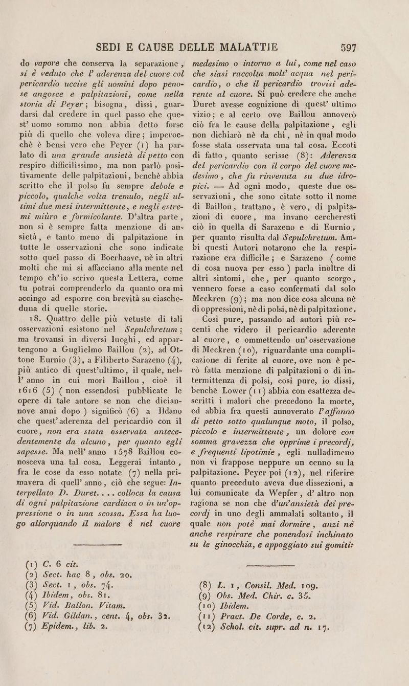 do vapore che conserva la separazione, si è veduto che l’ aderenza del cuore col pericardio uccise gli uomini dopo peno- se angosce e palpitazioni, come nella storia di Peyer; bisogna, dissi, guar- darsi dal credere in quel passo che que- st uomo sommo non abbia detto forse più di quello che voleva dire; imperoc- chè è bensi vero che Peyer (1) ha par- lato di una grande ansietà di petto con respiro diflicilissimo, ma non parlò posi- tivamente delle palpitazioni, benchè abbia scritto che il polso fu sempre debole e piccolo, qualche volta tremulo, negli ul- timi due mesi intermittente, e negli estre- mi miùro e formicolante. D'altra parte, non sì è sempre fatta menzione di an- sietà, e tanto meno di palpitazione in tutte le osservazioni che sono indicate sotto quel passo di Boerhaave, nè in altri molti che mi si affacciano alla mente nel tempo ch’io scrivo questa Lettera, come tu potrai comprenderlo da quanto ora mi accingo ad esporre con brevità su ciasche- duna di quelle storie. 18. Quattro delle più vetuste di tali osservazioni esistono nel Sepulchretum ; ma trovansi in diversi luoghi, ed appar- tengono a Guglielmo Baillou (2), ad Ot- tone Eurnio (3), a Filiberto Sarazeno (4), più antico di quest’ultimo, il quale, nel- Y anno in cui morì Baillou, cioè il 1616 (5) ( non essendosi pubblicate le opere di tale autore se non che dician- nove anni dopo ) significò (6) a JHdanv che quest’aderenza del pericardio con il cuore, 72078 era stata osservata antece- dentemente da alcuno, per quanto egli sapesse. Ma nell’ anno 1578 Baillou co- nosceva una. tal cosa. Leggerai intanto , fra le cose da esso notate (7) nella pri- mavera di quell’ anno, ciò che segue: Zn- terpellato D. Duret.... colloca la causa di ogni palpitazione cardiaca o în un’op- pressione o in una scossa. Essa ha luo- go allorquando il malore è nel cuore (1) C. 6 cit. (2) Sect. hac 8, obs. 20. (3) Sect. 1, obs. 74. (4) Ibidem, obs. 81. (5) Vid. Ballon. Vitam. (6) Zid. Gildan., cent. 4, obs. 32. (7) Epidem., lib. 2. 597 medesimo o intorno a lui, come nel caso che siasi raccolta molt® acqua nel peri- cardio, o che il pericardio trovisi ade- rente al cuore. Si può credere che anche Duret avesse cognizione di quest’ ultimo vizio; e al certo ove Baillou annoverò ciò fra le cause della palpitazione, egli non dichiarò nè da chi, nè in qual modo fosse stata osservata una tal cosa. Eccoti di fatto, quanto scrisse (8): Aderenza del pericardio con il corpo del cuore me- desimo , che fu rinvenuta su due idro- pici. — Ad ogni modo, queste due os- servazioni, che sono citate sotto il nome di Baillou, trattano, è vero, di palpita- zioni di cuore, ma invano cercheresti ciò in quella di Sarazeno e di Eurnio, per quanto risulta dal Sepulchretum. Am- bi questi Autori notarono che la respi- razione era diflicile; e Sarazeno (come di cosa nuova per esso ) parla inoltre di altri sintomi, che, per quanto scorgo, vennero forse a caso confermati dal solo Meckren (9); ma non dice cosa alcuna nè di oppressioni, nè di polsi, nè di palpitazione. Così pure, passando ad autori più re- centi che videro il pericardio aderente al cuore, e ommettendo un’ osservazione di Meckren (10), riguardante una compli- cazione di ferite al cuore, ove non è pe- rò fatta menzione di palpitazioni o di in- termittenza di polsi, così pure, io dissi, benchè Lower (11) abbia con esattezza de- scritti 1 malori che precedono la morte, ed abbia fra questi annoverato l'affanno di petto sotto qualunque moto, il polso, piccolo e intermittente, un dolore con somma gravezza che opprime i precordj, e frequenti lipotimie , egli nulladimeno non vi frappose neppure un cenno su la palpitazione. Peyer poi (12), nel riferire quanto. preceduto aveva due dissezioni, a lui comunicate da Wepfer, d’ altro non ragiona se non che d’ur’ansietà dei pre- cordj in uno degli ammalati soltanto, il quale ron poté mai dormire, anzi né anche respirare che ponendosi inchinato su le ginocchia, e appoggiato sui gomiti» (8) L. 1, Consil. Med. 109. (9) Obs. Med. Chir. c. 35. (10) Ibidem. (11) Pract. De Corde, c. 2. (t2) Schol. cit. supr. ad n. 17.