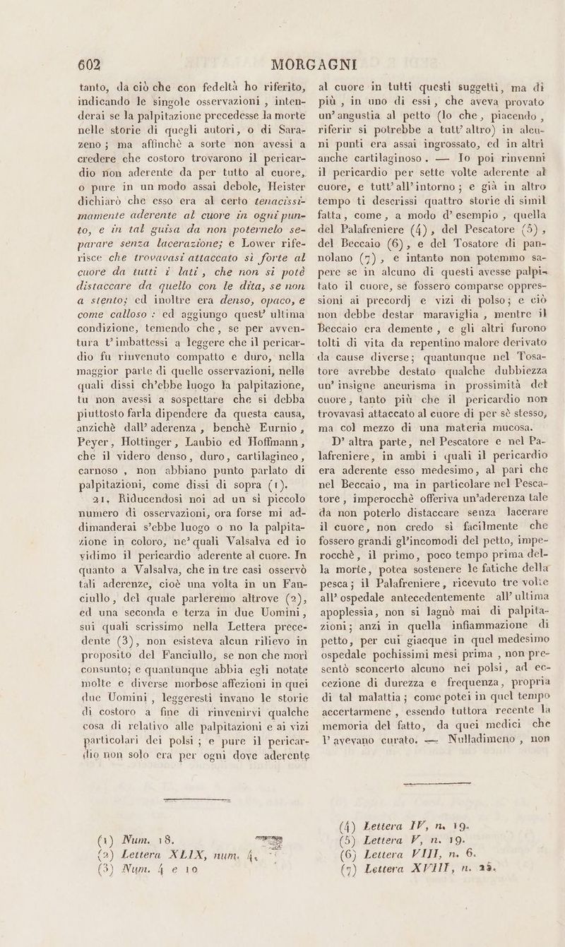 tanto, da ciò che con fedeltà ho riferito, indicando le singole osservazioni , inten- derai se la palpitazione precedesse Ja morte nelle storie di quegli autori, o di Sara- zeno ; ma affinchè a sorte non avessi a credere che costoro trovarono il pericar- dio non aderente da per tutto al cuore, o pure in un modo assai debole, Heister dichiarò che esso era ‘al certo senacissi- mamente aderente al cuore in ogni pun- to, e în tal guisa da non poternelo se- parare senza lacerazione; e Lower rife- risce che trovavasi attaccato sì forte al cuore da tutti i lati, che non si potè distaccare da quello con le dita, se non a stento; ed inoltre era denso, opaco, e come calloso : ed aggiungo quest’ ultima condizione, temendo che, se per avven- tura t’imbattessi a leggere che il pericar- dio fu rinvenuto compatto e duro, nella maggior parte di quelle osservazioni, nelle quali dissi ch’ebbe luogo la palpitazione, tu non avessi a sospettare che si debba piuttosto farla dipendere da questa causa, anzichè dall’ aderenza, benchè Eurnio, Peyer, Hottinger, Laubio ed Hoffmann, che il videro denso, duro, cartilagineo, carnoso , non abbiano punto parlato di palpitazioni, come dissi di sopra (1). 21, Riducendosi noi ad un sì piccolo numero di osservazioni, ora forse mi ad- dimanderai s’ebbe luogo o no la palpita- zione in coloro, ne’ quali Valsalva ed io vidimo il pericardio aderente al cuore. In quanto a Valsalva, che in tre casi osservò tali aderenze, cioè una volta in un Fan- ciullo, del quale parleremo altrove (2), ed una seconda e terza in due Uomini, sui quali scrissimo nella Lettera prece» dente (3), non esisteva alcun rilievo in proposito del Fanciullo, se non che morì consunto; e quantunque abbia egli notate molte e diverse morbese affezioni in quei due Uomini, leggeresti invano le storie di costoro a fine di rinvenirvi qualche cosa di relativo alle palpitazioni e ai vizi particolari dei polsi; e pure il pericar- lio non solo era per ogni dove aderente (1) Num. 18. 2) Lettera XLIX, num. 4 ) Num. 4 e 10 al cuore in tutti questi suggetti, ma di più , in uno di essi, che aveva provato un’ angustia al petto (lo che, piacendo , riferir si potrebbe a tutt’ altro) in alcu- ni punti era assai ingrossato, ed in altri anche cartilaginoso. — To poi rinvenni il pericardio per sette volte aderente al cuore, e tutt’all’intorno; e già in altro tempo ti descrissi quattro storie di simil fatta, come, a modo d’ esempio , quella del Palafreniere (4), del Pescatore (3), del Beccaio (6), e del Tosatore di pan- nolano (7), e intanto non potemmo sa- pere se in alcuno di questi avesse palpi= tato il cuore, se fossero comparse oppres- sioni ai precordj e vizi di polso; e ciò non debbe destar maraviglia , mentre il Beccaio era demente , e gli altri furono tolti di vita da repentino malore derivato tore avrebbe destato qualche dubbiezza un’ insigne aneurisma in prossimità del cuore, tanto più che il pericardio non trovavasi attaccato al euore di per sò stesso, ma col mezzo di una materia mucosa. D’ altra parte, nel Pescatore e nel Pa- lafreniere, in ambi i quali il pericardio era aderente esso medesimo, al pari che nel Beccaio, ma in particolare nel Pesca- tore, imperocchè offeriva un’aderenza tale da non poterlo distaccare senza lacerare il cuore, non credo sì facilmente che fossero grandi gl’incomodi del petto, impe- rocchè , il primo, poco tempo prima del- la morte, potea sostenere le fatiche della pesca; il Palafreniere, ricevuto tre volie all’ ospedale antecedentemente all’ ultima apoplessia, non si lagnò mai di palpita- zioni; anzi in quella infiammazione di petto, per cui giacque in quel medesimo ospedale pochissimi mesi prima , non pre- sentò sconcerto alcuno nei polsi, ad ec- cezione di durezza e frequenza, propria di tal malattia; come potei in quel tempo accertarmene , essendo tuttora recente la memoria del fatto, da quei medici che 1’ avevano curato. — Nulladimeno , non (4) Zettera IV, n, 19. (5) Lettera V, n. 19. (6) Lettera VIII, n. 6. (7) Lettera XVIIT, n. 25.