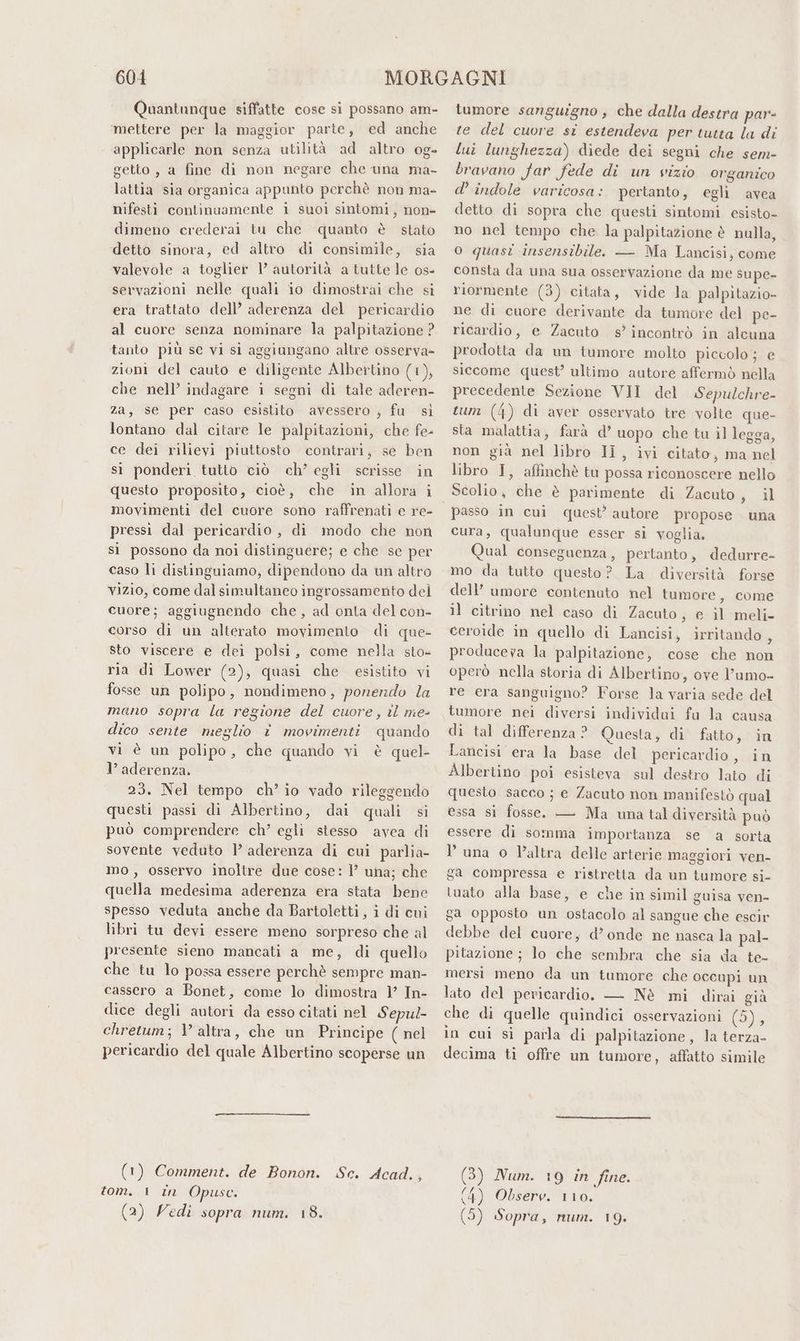 Quantunque siffatte cose si possano am- mettere per la maggior parte, ed anche applicarle non senza utilità ad altro og- getto , a fine di non negare che una ma- lattia sia organica appunto perchè non ma- nifesti continuamente i suoi sintomi, non» dimeno crederai tu che quanto è stato detto sinora, ed altro di consimile, sia valevole a toglier V autorità a tutte le os- servazioni nelle quali io dimostrai che si era trattato dell’ aderenza del pericardio al cuore senza nominare la palpitazione ? tanto più se vi si aggiungano altre osserva- zioni del cauto e diligente Albertino (1), che nell’ indagare i segni di tale aderen- za, se per caso esistito avessero , fu sì lontano dal citare le palpitazioni, che fe- ce dei rilievi piuttosto contrari, se ben sì ponderi tutto ciò ch’ egli scrisse in questo proposito, cioè, che in allora i movimenti del cuore sono raffrenati e re- pressi dal pericardio , di modo che non si possono da noi distinguere; e che se per caso li distinguiamo, dipendono da un altro vizio, come dal simultaneo ingrossamento del cuore; aggiugnendo che, ad onta del con- corso di un alterato movimento di que- sto viscere e dei polsi, come nella sto» ria di Lower (2), quasi che esistito vi fosse un polipo, nondimeno, ponendo la mano sopra la regione del cuore, il me- dico sente meglio è movimenti quando vi è un polipo, che quando vi è quel- l’ aderenza. 23. Nel tempo ch’ io vado rileggendo questi passi di Albertino, dai quali si può comprendere ch’ egli stesso avea di sovente veduto 1’ aderenza di cui parlia- mo, osservo inoltre due cose: ì’ una; che quella medesima aderenza era stata bene spesso veduta anche da Bartoletti, i di cui libri tu devi essere meno sorpreso che al presente sieno mancati a me, di quello che tu lo possa essere perchè sempre man- cassero a Bonet, come lo dimostra l’ In- dice degli autori da esso citati nel Sepu/- chretum; V altra, che un Principe ( nel pericardio del quale Albertino scoperse un (1) Comment. de Bonon. Sc. Acad. : tom. 1 in Opusc. (2) Vedi sopra num. 18. tumore sanguigno , che dalla destra par- te del cuore si estendeva per tutta la di lui lunghezza) diede dei segni che sem- bravano far fede di un vizio organico d’ indole varicosa: pertanto, egli avea detto di sopra che questi sintomi esisto» no nel tempo che la palpitazione è nulla, o quasi insensibile. — Ma Lancisi, come consta da una sua osservazione da me supe- riormente (3) citata, vide la palpitazio- ne di cuore derivante da tumore del pe- ricardio, e Zacuto s’ incontrò in alcuna prodotta da un tumore molto piccolo; e siccome quest’ ultimo autore affermò nella precedente Sezione VII del Sepulchre- tum (4) di aver osservato tre volte que- sta malattia, farà d’ uopo che tu il legga, non già nel libro IÎ , ivi citato, ma nel libro I, affinchè ta possa riconoscere nello Scolio, che è parimente di Zacuto, il cura, qualunque esser si voglia. Qual conseguenza, pertanto, dedurre- mo da tutto questo? La diversità forse dell’ umore contenuto nel tumore, come il citrino nel caso di Zacuto, e il meli- ceroide in quello di Lancisi, irritando , produceva la palpitazione, cose che non operò nella storia di Albertino, ove l’umo- re era sanguigno? Forse la varia sede del tumore nei diversi individai fu la causa di tal differenza? Questa, di fatto, in Lancisi era la base del pericardio, in Albertino poi esisteva sul destro lato di questo sacco ; e Zacuto non manifestò qual essa si fosse. — Ma una tal diversità può essere di somma importanza se a sorta luna o l’altra delle arterie maggiori ven- ga compressa e ristretta da un tumore si- tuato alla base, e che in simil guisa ven- ga opposto un ostacolo al sangue che escir debbe del cuore, d’ onde ne nasca la pal- pitazione ; lo che sembra che sia da te- mersi meno da un tumore che occupi un lato del pericardio. — Nè mi dirai già che di quelle quindici osservazioni CI in cui si parla di palpitazione, la terza- decima ti offre un tumore, affatto simile (3) Num. 19 in fine. (4) Obsero. 110. (5) Sopra, num. 19.