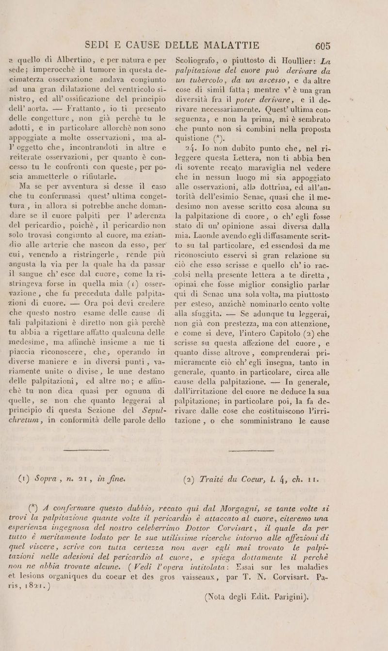 a quello di Albertino, e per natura e per sede; imperocchè il tumore in questa de- cimaterza osservazione andava congiunto ad una gran dilatazione del ventricolo si- nistro, ed all’ ossificazione del principio dell’ aorta. — Frattanto , io ti presento delle congetture, non già perchè tu le adotti, e in particolare allorchè non sono appoggiate a molte osservazioni, ma al- } oggetto che, incontrandoti in altre e reiterate osservazioni, per quanto è con- cesso tu le confronti con queste, per po- scia ammetterle o rifiutarle. Ma se per avventura si desse il caso che tu confermassi quest’ ultima conget- tura, in allora si potrebbe anche doman- dare se il cuore palpiti per 1’ aderenza del pericardio, poichè, il pericardio non solo trovasi congiunto al cuore, ma ezian- dio alle arterie che nascon da esso, per cui, venendo a ristringerle, rende più angusta la via per la quale ha da passar il sangue ch’ esce dal cuore, come la ri- stringeva forse in quella mia (i) osser- vazione, che fu preceduta dalle palpita- zioni di cuore. — Ora poi devi credere hi tali palpitazioni è diretto non già perchè tu abbia a rigettare affatto qualcuna delle medesime, ma affinchè insieme a’ me ti piaccia riconoscere, che, operando in diverse maniere e in diversi punti, va, riamente unite o divise, le une destano delle palpitazioni, ed altre no; e aflin- chè tu non dica quasi per ognuna di quelle, se. non che quanto leggerai al principio di questa Sezione del Sepul- chretum, in conformità delle parole dello (1) Sopra, n. 21, in fine. 605 Scoliografo, o piuttosto di Houllier: La palpitazione del cuore può derivare da un tubercolo, da un ascesso, e da altre cose di simil fatta; mentre v’ è una gran diversità fra il poter derivare, e il de- rivare necessariamente. Quest’ ultima con- seguenza, e non la prima, mi è sembrato che punto non sì combini nella proposta quistione (*). 24. Io non dubito punto che, nel ri- leggere questa Lettera, non ti abbia ben di sovente recato maraviglia nel vedere che in nessun luogo mi sia appoggiato alle osservazioni, alla dottrina, ed all’au- torità dell’esimio Senac, quasi che il me- desimo non avesse scritto cosa alcuna su la palpitazione di cuore, o ch’ egli fosse stato di un’ opinione assai diversa dalla mia. Laonde avendo egli diffusamente scrit- to su tal particolare, ed essendosi da me riconosciuto esservi sì gran relazione su ciò che esso scrisse e quello ch'io rac- opinai. che fosse miglior consiglio parlar qui di Senac una sola volta, ma piuttosto per esteso, anzichè nominarlo cento volte alla sfuggita. — Se adunque tu leggerai, non già con prestezza, ma con attenzione, e come si deve, l’intero Capitolo (2) che scrisse su questa affezione del cuore, e quanto disse altrove, comprenderai pri- mieramente ciò ch’ egli insegna, tanto in generale, quanto in particolare, circa alle cause della palpitazione. — In generale, dall’irritazione del cuore ne deduce la sua palpitazione; in particolare poi, la fa de- rivare dalle cose che costituiscono l’irri- tazione, o che somministrano le cause (2) Zraité du Coeur, l. 4, ch. 11. trovi la palpitazione quante volte il pericardio è attaccato al cuore, citeremo una esperienza ingegnosa del nostro celeberrimo Dottor Corvisart, il quale da per tutto è meritamente lodato per le sue utilissime ricerche intorno alle affezioni di quel viscere, scrive con tutta certezza non aver egli mai trovato le palpi- tazioni nelle adesioni del pericardio al cuore, e spiega dottamente il perché non ne abbia trovate alcune. (Vedi l’opera intitolata: Essai sur les maladies et lesions organiques du coeur et des gros vaisseauxr, par T. N.. Corvisart. Pa- ris, 1821.) i (Nota degli Edit. Parigini),