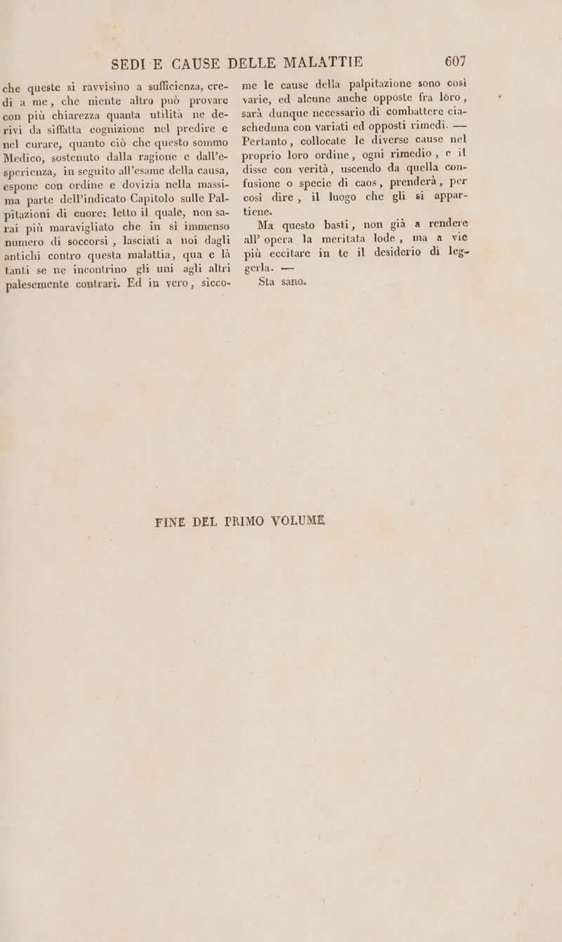che queste si ravvisino a suflicienza, cre- di a me, che niente altro può provare con più chiarezza quanta utilita ne de- rivi da siffatta cognizione nel predire e nel curare, quanto ciò che questo sommo Medico, sostenuto dalla ragione e dall’e- sperienza, in seguito all’esame della causa, espone con ordine e dovizia nella massi- ma parte dell’indicato Capitolo sulle Pal- pitazioni di cuore: letto il quale, non sa- rai più maravigliato che in sì immenso numero di soccorsi , lasciati a noi dagli antichi contro questa malattia, qua e là tanti se ne incontrino gli uni agli altri palesemente contrari. Ed in vero, sicco» 607 me le cause della palpitazione sono così varie, ed alcune anche opposte fra loro, sarà dunque necessario di combattere cia- scheduna con variati ed opposti rimedi. — Pertanto, collocate le diverse cause nel proprio loro ordine, ogni rimedio, e il disse con verità, uscendo da quella con- fusione o specie di caos, prenderà, per così dire, il luogo che gli si appar- tiene. Ma questo basti, non già a rendere all’ opera la meritata lode, ma a vie più eccitare in te il desiderio di leg- gerla. — Sta sano.