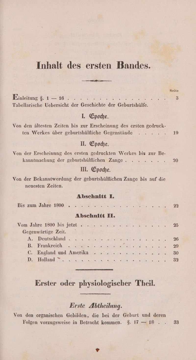 Inhalt des ersten Bandes. Seite Einleitung $. a ı ee. Wa 3 Tabellarische Uebersicht der Geschichte en Geburtshülfe, I. Epoche. Von den ältesten Zeiten bis zur Erscheinung des ersten gedruck- ten Werkes über geburtshülfliche Gegenstände . . ....3 I. Epoche. Von der Erscheinung des ersten gedruckten Werkes bis zur Be- kanntmachung der geburtshülflichen Zange . . . 2 ...2.2.% II. Epoche. Von der Bekanntwerdung der geburtshülflichen Zange bis auf die neuesten Zeiten. Abschnitt I. Bist zum Jahre: 4200, HE RE N Abschnitt El. Vom Jahre 1800 bis deal a3 2 are RD Gegenwärtige Zeit. Az, Deutschland ze 2 Be Bee Dane B.- Frankreich . VapEn. e s - ©. „England und: Amenila. ii. aan ne el a. 30 Da Holand Ru ia BE le le Erster oder physiologischer Theil. Erste Abtheilung. Von den organischen Gebilden, die bei der Geburt und deren