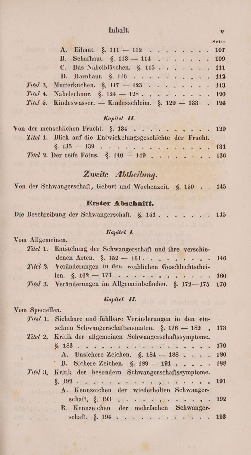 A. Eihaut. 8. 111 — 112 B. Schafhaut. $. 113 — 114 C. Das Nabelbläschen. $. 115 . D. Harnhaut. $. 116 Titel 3. Mutterkuchen. $. 117 — 1233 Titel 4. Nabelschnur. $. 124 — 128. ; Titel 5. Kindeswasser. — Kindesschleim. $. 129 = 133. Kapitel I. Von der menschlichen Frucht. $. 134 i Titel 1. Blick auf die Eutwiekelingsgnäentc der Ele as... Me Titel 2. Der reife Fötus. 8.140 — 19. ... Zweite Abtheilung. Von der Schwangerschaft, Geburt und Wochenzeit. $. 150 . Erster Abschnitt. Die Beschreibung der Schwangerschaft. $. 151. Kapitel 1. Vom Allgemeinen. Titel 1. Entstehung der Schwangerschaft und ihre verschie- denen Arten. $. 152 — 161. Mc, Titel 2. Veränderungen in den weiblichen Geschlechtsthei- len. $. 162 — 171... i Titel 3. Veränderungen im nennen, N 1175 Kapitel 1. Vom Speciellen. ‘ Titel 1. Sichtbare und fühlbare Veränderungen in den ein- zelnen Schwangerschaftsmonaten. $. 176 — 182 . Titel 2. Kritik der allgemeinen Schwangerschaftssymptome., or u A. Unsichere Zeichen. $. 184 — 18 . B. Sichere Zeichen. $. 189 — 11... Titel 3, Kritik der besondern Schwang a EN 8.1927 Bu 9 eier er A. Kennzeichen der wiederholten Schwanger- schalt, 8. 8: he... 200 At B. Kennzeichen der mehrfachen Schwanger- schaft. $. 194 . 145 145 146 160 170 173 179 180 188 191 192 193