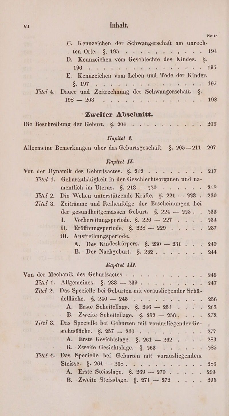 Seite ©. Kennzeichen der Schwangerschaft am unrech- ten Orte S2198 2.» . 194 D. Kennzeichen vom Geschlechte des ee $. II6E 12 ee A rer LOS E. Kennzeichen vom Leben und Tode der Kinder. 8197, Say, EI ae 197 itel 4. Dauer und Zeitrediihäng His Sn gethaik. $. I IR a a a N a FEN E Zweiter Abschnitt. Die Beschreibung der Geburt. $. 204... 2 2 22 02. 206 Kapitel I. Allgemeine Bemerkungen über das Geburtsgeschäft. $. 205 —211 2307 Rapitel II. Von der Dynamik des Geburtsactes. $. 212°. » .. 2. 2... Titel 1. Geburtsthätigkeit in den Geschlechtsorganen und na- mentlich im Uterus. $. 213 — 20 . . ... .. 213 Titel 2. Die Wehen unterstützende Kräfte. $. 221 — 223 . 230 Titel 3. Zeiträume und Reihenfolge der Erscheinungen bei der gesundheitgemässen Geburt. $. 224 — 225. . 2333 1. Vorbereitungsperiode. $. 226 — 27... . 234 1. Eröffnungsperiode. $. 28 — 229 .....%7 II. Austreibungsperiode. A. Des Kindeskörpers. &. 330 — 231 . . . 240 B. #DersNachgeburt I 2324 PM... 7944 Kapitel III. Von der Mechanik des Geburtsactes - . - - > 2 2.2.2.2... 46 Titel 1. Allgemeines. $. 233 — 39... . . 247 Titel 2. Das Specielle bei Geburten mit ratstsgenden Schä- delfläche. EAZLOULIRIST TEE NN, nen 6 A. Erste Scheitellage. $. 46 — 31 . . . . 2363 B.. Zweite Scheitellage. $. 252 — 36. . . . 272 Titel 3. Das Specielle bei Geburten mit vorausliegender Ge- BIchtsHäche. 0,2012 300 RE ET A. Erste Gesichtslage. $. 81 — 362 . . . . 283 B. Zweite Gesichtslage. & 383 . . 2. 2... %8 Titel 4 Das Specielle bei Geburten mit vorausliegendem Steisset 264 — 8 N 2. 2 22386 A. Erste Steisslage. 8.269 — 270 . . . . .. 298 B. Zweite Steisslage. $. 71,— 972 . . . .. 2%