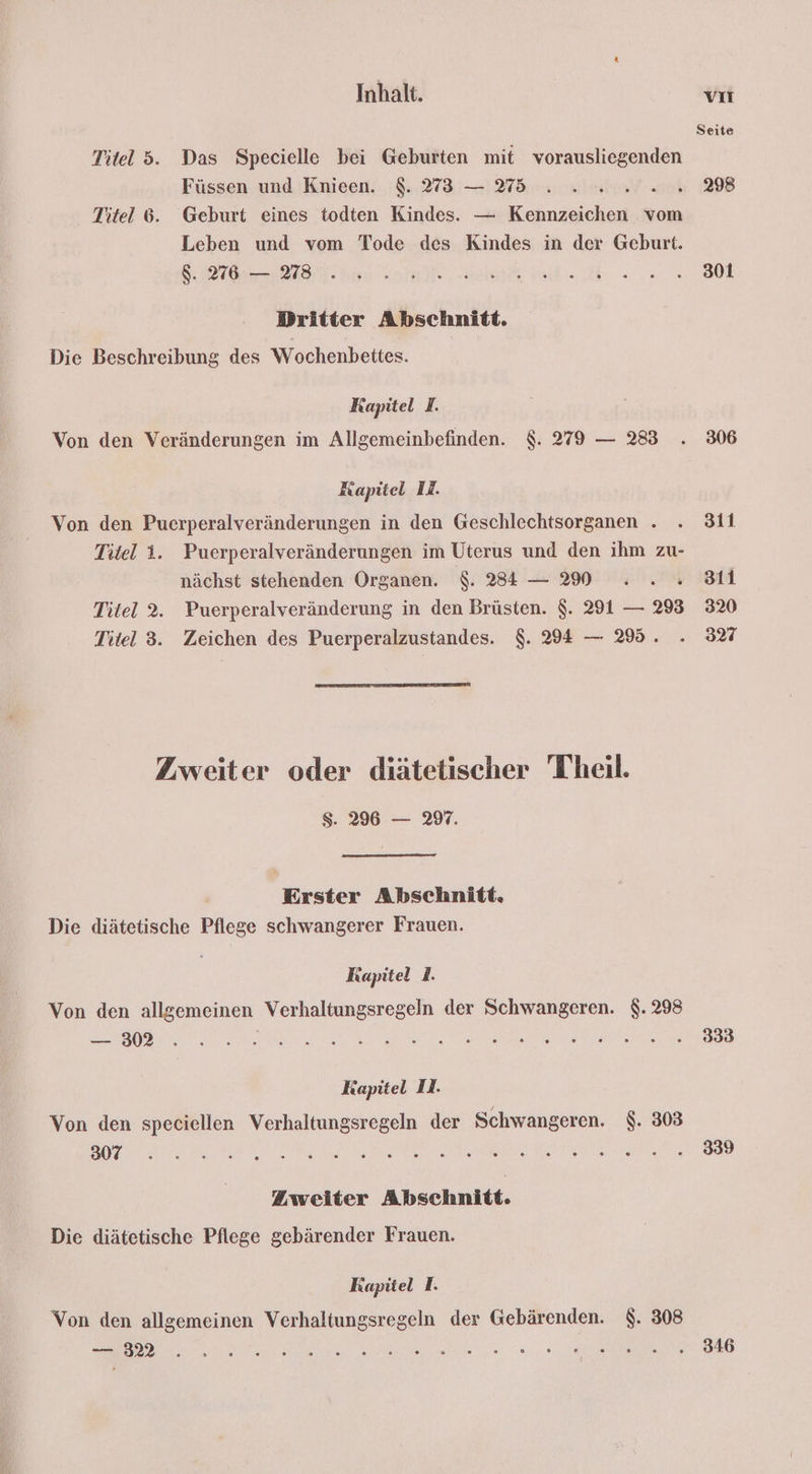 Seite Titel 5. Das Specielle bei Geburten mit vorausliegenden Füssen und Knieen. 8. 73 — 75 . . 2 ..2.2...298 Titel 6. Geburt eines todten Kindes. — Kennzeichen vom Leben und vom Tode des Kindes in der Geburt. a ee Ya a oe 8 Dritter Abschnitt. Die Beschreibung des Wochenbettes. Kapitel I. Von den Veränderungen im Allgemeinbefinden. $. 279 — 283 . 306 Kapitel EA. Von den Puerperalveränderungen in den Geschlechtsorganen . . 311 Titel 1. Puerperalveränderungen im Uterus und den ihm zu- nächst stehenden Organen. $. 3834 — N .. . 811 Titel 2. Puerperalveränderung in den Brüsten. $. 291 — 293 320 Titel 3. Zeichen des Puerperalzustandes. $. 294 — 295. . 37 Zweiter oder diätetischer Theil. Ss. 296 — 2%. Erster Abschnitt. Die diätetische Pflege schwangerer Frauen. Kapitel I. Von den allgemeinen Verhaltungsregeln der Schwangeren. $.298 EBEN Wa OS Re ET N SR N Kapitel II. Von den speciellen Verhaltungsregeln der Schwangeren. $. 303 DOREEN RIEF RENR DE NE 088 Zweiter Abschnitt. Die diätetische Pflege gebärender Frauen. Kapitel TI. Von den allgemeinen Verhaltungsregeln der Gebärenden. $. 308 a ae en le 0.2. AG