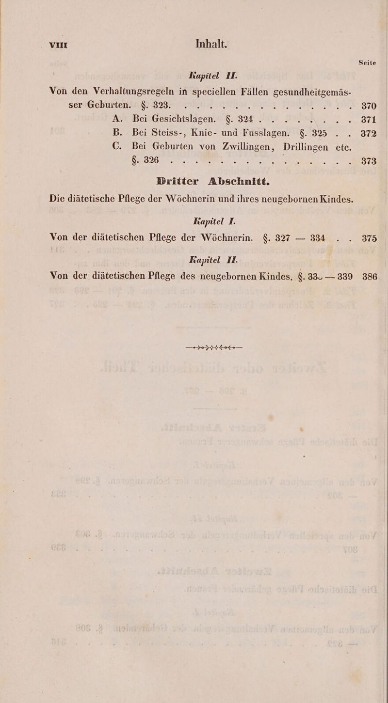 Kapitel II. Von den Verhaltungsregeln in speciellen Fällen gesundheitgemäs- ser Geburten. $. 323. A. Bei Gesichtslagen. $. 324 . Al B. Bei Steiss-, Knie- und Fusslagen. $. 325 C. Bei Geburten von Zwillingen, Drillingen etc. $. 326 | Britter Abschnitt. Die diätetische Pflege der Wöchnerin und ihres neugebornen Kindes. Rapitel I. Von der diätetischen Pflege der Wöchnerin. $. 327 — 334 Kapitel II. Von der diätetischen Pflege des neugebornen Kindes. $. 33. — 339 Seite 370 371 372 373 375 386