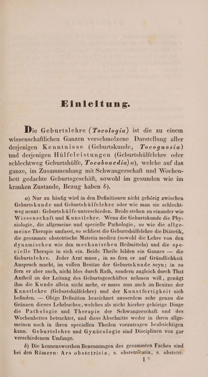Einleitung. Die Geburtslehre (Tocologia) ist die zu einem wissenschaftlichen Ganzen verschmolzene Darstellung aller derjenigen Kenntnisse (Geburtskunde, Tocognosia) und derjenigen Hülfeleistungen (Geburtshülfelehre oder schlechtweg Geburtshülfe, Tocoboaedia)a), welche auf das ganze, im Zusammenhang mit Schwangerschaft und Wochen- bett gedachte Geburtsgeschäft, sowohl im gesunden wie im kranken Zustande, Bezug haben d). a) Nur zu häufig wird in den Definitionen nicht gehörig zwischen Geburtskunde und Geburtshülfelehre oder wie man sie schlecht- weg nennt: Geburtshülfe unterschieden. Beide stehen zu einander wie Wissenschaft und Kunstlehre. ‘Wenn die Geburtskunde die Phy- siologie, die allgemeine und specielle Pathologie, so wie die allge- meine Therapie umfasst, so schliest die Geburtshülfelehre die Diätetik, die gesammte obstetrische Materia medica (sowohl die Lehre von den dynamischen wie den mechanischen Heilmitteln) und die spe- cielle Therapie in sich ein. Beide Theile bilden ein Ganzes — die Geburtslehre. Jeder Arzt muss, in so fern er auf Gründlichkeit Anspruch macht, im vollen Besitze der Geburtskunde seyn; in so fern er aber auch, nicht blos durch Rath, sondern zugleich durch That - Antheil an der Leitung des Geburtsgeschäftes nehmen will, genügt ihm die Kunde allein nicht mehr, er muss nun auch im Besitze der Kunstlehre (Geburtshülfelehre) und der Kunstfertigkeit sich befinden. — Obige Definition bezeichnet ausserdem sehr genau die Gränzen dieses Lehrbuches,, welches als nicht hierher gehörige Dinge die Pathologie und Therapie der Schwangerschaft. und des Wochenbettes betrachtet, und diese Abschnitte weder in ihren allge- meinen noch in ihren speciellen Theilen vorzutragen beabsichtigen kann. Geburtslehre und Gynäcologie sind Disciplinen von gar verschiedenem Umfange. b) Die kennenswerthen Benennungen des gesammten Faches sind bei den Römern: Ars obstetricia, s. obstetricaria, s. obstetri- 1°