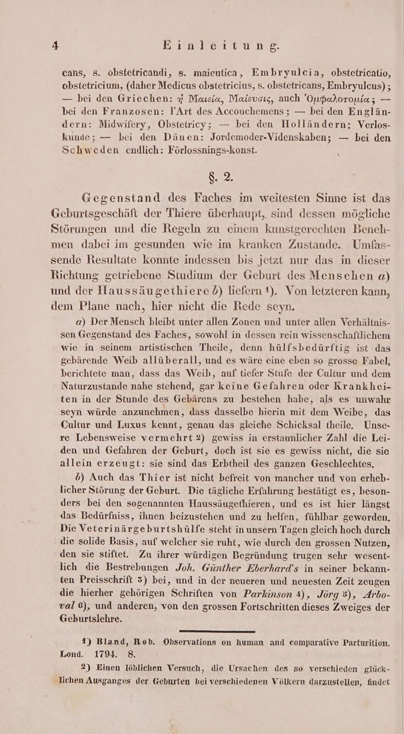 cans, s. obstetricandi, s. maieutica, Embryulcia, obstetricatio, obstetricium, (daher Medicus obstetricius, s. obstetricans, Embryulcus) ; — bei den Griechen: 7 Maısia, Maisvors, auch Oupadoroniaz — bei den Franzosen: YArt des Accouchemens ; — bei den Englän- dern: Midwifery, Obstetricy; — bei den Holländern; Verlos- kunde; — bei den Dänen: Jordemoder-Videnskaben; — bei den Schweden endlich: Förlossnings-konst. 8.2. Gegenstand des Faches im weitesten Sinne ist das Geburtsgeschäft der Thiere überhaupt,. sind dessen mögliche Störungen und die Regeln zu einem kunstgerechten Beneh- men dabei im gesunden wie im kranken Zustande. Umfas- sende Resultate konnte indessen bis jetzt nur das in dieser Richtung getriebene Studium der Geburt des Menschen a) und der Haussäugethiered) liefern 1). Von letzteren kann, dem Plane nach, hier nicht die Rede seyn. a) Der Mensch bleibt unter allen Zonen und unter allen Verhältnis- sen Gegenstand des Faches, sowohl in dessen rein wissenschaftlichem wie in seinem artistischen Theile, denn hülfsbedürftig ist das gebärende Weib allüberall, und es wäre eine eben so grosse Fabel, berichtete man, dass das Weib, auf tiefer Stufe der Cultur und dem Naturzustande nahe stehend, gar keine Gefahren oder Krankhei- ten in der Stunde des Gebärens zu bestehen habe, als es unwahr seyn würde anzunehmen, dass dasselbe hierin mit dem Weibe, das Cultur und Luxus kennt, genau das gleiche Schicksal theile. Unse- re Lebensweise vermehrt 2) gewiss in erstaunlicher Zahl die Lei- den und Gefahren der Geburt, doch ist sie es gewiss nicht, die sie allein erzeugt: sie sind das Erbtheil des ganzen Geschlechtes. 6) Auch das Thier ist nicht befreit von mancher und von erheb- licher Störung der Geburt. Die tägliche Erfahrung bestätigt es, beson- ders bei den segenannten Haussäugethieren, und es ist hier längst das Bedürfniss, ihnen beizustehen und zu helfen, fühlbar geworden, Die Veterinärgeburtshülfe steht in unsern Tagen gleich hoch durch die solide Basis, auf welcher sie ruht, wie durch den grossen Nutzen, den sie stiftet. Zu ihrer würdigen Begründung trugen sehr wesent- lich die Bestrebungen Joh. Günther Eberhard’s in seiner bekann- ten Preisschrift 5) bei, und in der neueren und neuesten Zeit zeugen die hierher gehörigen Schriften von Parkinson 4), Jörg 5), Arbo- val 6), und anderen, von den grossen Fortschritten dieses Zweiges der Geburtslehre. 1) Bland, Reb. Observations on human and eomparative Parturition. Lond. 1794. 8. 2) Einen löhlichen Versuch, die Ursachen des so verschieden glück- lichen Ausganges der Geburten bei verschiedenen Völkern darzustellen, findet