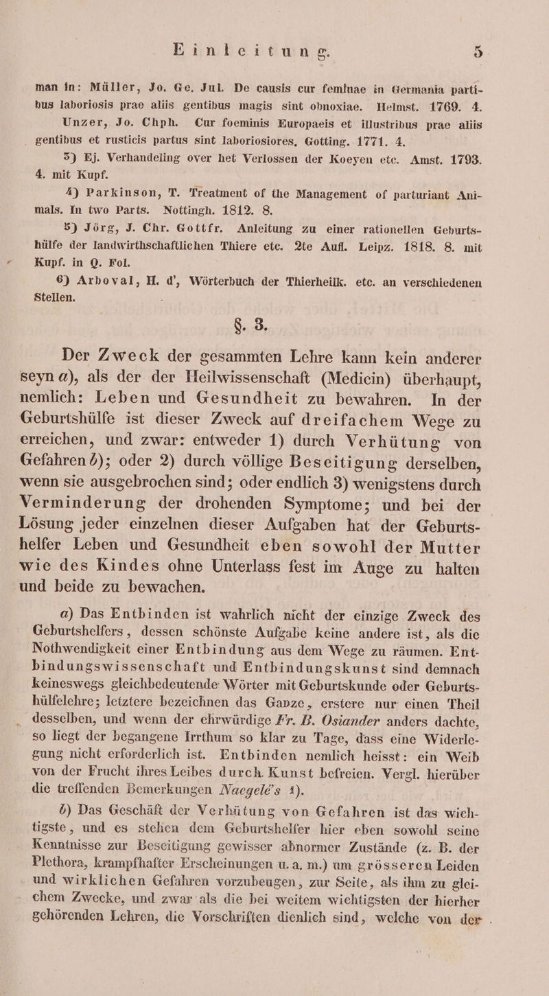 man in: Müller, Jo. Ge. Jul. De causis cur femfuae in Germania parti- bus laboriosis prae aliis gentibus magis sint obnoxiae. Helmst. 1769. 4. | Unzer, Jo. Chph. Cur foeminis Europaeis et illustribus prae aliis . gentibus et rusticis partus sint laboriosiores, Gotting. 1771. 4. 5) Bj. Verhandeling over het Verlossen der Koeyen ete. Amst. 1793. 4. mit Kupf. A) Parkinson, T. Treatment of the Management of parturiant Ani- mals. In iwo Parts. Nottingh. 1812. 8. 5) Jörg, J. Chr. Gottfr. Anleitung zu einer rationellen Geburts- hülfe der lIandwirthschaftlichen Thiere ete. 2%e Aufl. Leipz. 1818. 8. mit Kupf. in Q. Fol. 6) Arhoval, H. d’, Wörterbuch der Thierheilk. etc. an verschiedenen Stellen. 8. 3. Der Zweck der gesammten Lehre kann kein anderer seyn a), als der der Heilwissenschaft (Mediein) überhaupt, nemlich: Leben und Gesundheit zu bewahren. In der Geburtshülfe ist dieser Zweck auf dreifachem Wege zu erreichen, und zwar: entweder 1) durch Verhütung von Gefahren 6); oder 2) durch völlige Beseitigung derselben, wenn sie ausgebrochen sind; oder endlich 3) wenigstens durch Verminderung der drohenden Symptome; und bei der Lösung jeder einzelnen dieser Aufgaben hat der Geburts- helfer Leben und Gesundheit eben sowohl der Mutter wie des Kindes ohne Unterlass fest im Auge zu halten und beide zu bewachen. a) Das Entbinden ist wahrlich nicht der einzige Zweck des Geburtshelfers, dessen schönste Aufgabe keine andere ist, als die Nothwendigkeit einer Entbindung aus dem Wege zu räumen. Ent- bindungswissenschaft und Entbindungskunst sind demnach keineswegs gleichbedeutende Wörter mit Geburtskunde oder Geburts- hülfelehre; letztere bezeichnen das Ganze, erstere nur einen Theil desselben, und wenn der ehrwürdige Fr. B. Osiander anders dachte, so liegt der begangene Irrthum so klar zu Tage, dass eine Widerle- gung nicht erforderlich ist. Entbinden nemlich heisst: ein Weib von der Frucht ihres Leibes durch. Kunst befreien. Vergl. hierüber die treffenden Bemerkungen Naegele’s 1). d) Das Geschäft der Verhütung von Gefahren ist das wich- tigste, und es stehen dem Geburtshelfer hier eben sowohl seine Kenntnisse zur Beseitigung gewisser abnormer Zustände (z. B. der Plethora, krampfhafter Erscheinungen u.a, m.) um grösseren Leiden und wirklichen Gefahren vorzubeugen, zur Seite, als ihm zu glei- chem Zwecke, und zwar als die bei weitem wichtigsten der hierher gchörenden Lehren, die Vorschriften dienlich sind, welche von der .