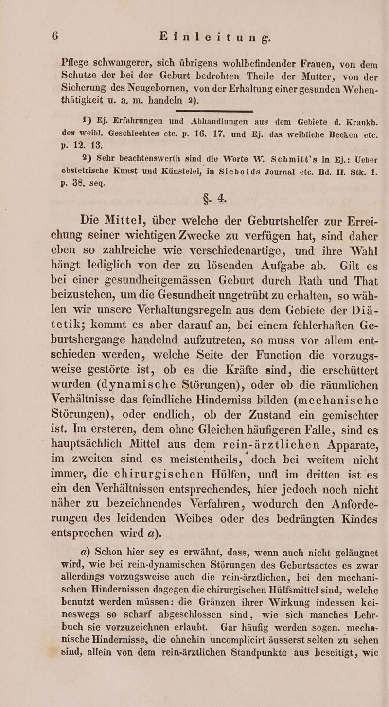 Pflege schwangerer, sich übrigens wohlbefindender Frauen, von dem Schutze der bei der Geburt bedrohten Theile der Mutter, von der Sicherung des Neugebornen, von der Erhaltung einer gesunden Wehen- thätigkeit u. a. m. handeln 2). 1) Ej. Erfahrungen und Abhandlungen aus dem Gebiete d. Krankh. des weibl. Geschlechtes etc. p. 16. 17. und Ej. das weibliche Becken etc. p. 12. 13. 2) Sehr beachtenswerth sind die Worte W. Schmitt’s in Ej.: Ueber obstetrische Kunst und Künstelei, in Siebolds Journal etc. Bd. I. Stk. 1. p. 33. seq. S. : Die Mittel, über welche der Geburtshelfer zur Errei- chung seiner wichtigen Zwecke zu verfügen hat, sind daher eben so zahlreiche wie verschiedenartige, und ihre Wahl hängt lediglich von der zu lösenden Aufgabe ab. Gilt es bei einer gesundheitgemässen Geburt durch Rath und That beizustehen, um die Gesundheit ungetrübt zu erhalten, so wäh- len wir unsere Verhaltungsregeln aus dem Gebiete der Diä- tetik; kommt es aber darauf an, bei einem fehlerhaften Ge- burtshergange handelnd aufzutreten, so muss vor allem ent- schieden werden, welche Seite der Function die vorzugs- weise gestörte ist, ob es die Kräfte sind, die erschüttert wurden (dynamische Störungen), oder ob die räumlichen Verhältnisse das feindliche Hinderniss bilden (mechanische Störungen), oder endlich, ob der Zustand ein gemischter ist. Im ersteren, dem ohne Gleichen häufigeren Falle, sind es hauptsächlich Mittel aus dem rein-ärztlichen Apparate, im zweiten sind es meistentheils ‚ doch bei weitem nicht immer, die chirurgischen Hülfen, und im dritten ist es ein den Verhältnissen entsprechendes, hier jedoch noch nicht näher zu bezeichnendes Verfahren, wodurch den Anforde- rungen des leidenden Weibes oder des bedrängten Kindes entsprochen wird a). a) Schon hier sey es erwähnt, dass, wenn auch nicht geläugnet wird, wie bei rein-dynamischen Störungen des Geburtsactes es zwar allerdings vorzugsweise auch die rein-ärztlichen, bei den mechani- schen Hindernissen dagegen die chirurgischen Hülfsmittel sind, welche benutzt werden müssen: die Gränzen ihrer Wirkung indessen kei- neswegs so scharf abgeschlossen sind, wie sich manches Lehr- buch sie vorzuzeichnen erlaubt. Gar häufig werden sogen. mecha- nische Hindernisse, die ohnehin uncomplicirt äusserst selten zu sehen sind, allein von dem rein-ärztlichen Standpunkte aus beseitigt, wie