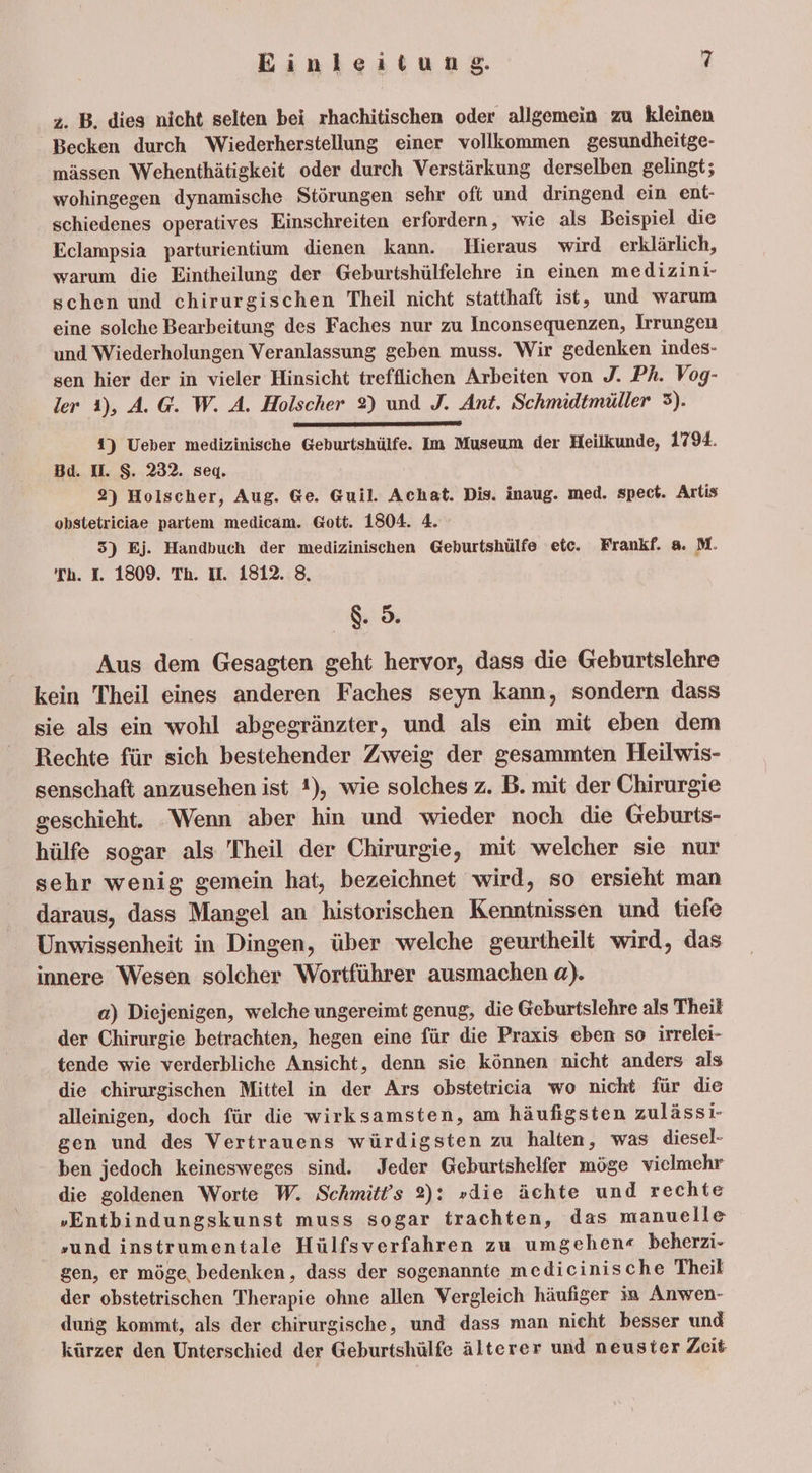 2. B. dies nicht selten bei rhachitischen oder allgemein zu kleinen _ Becken durch Wiederherstellung einer vollkommen gesundheitge- mässen Wehenthätigkeit oder durch Verstärkung derselben gelingt; wohingegen dynamische Störungen sehr oft und dringend ein ent- schiedenes operatives Einschreiten erfordern, wie als Beispiel die Eclampsia parturientium dienen kann. Hieraus wird erklärlich, warum die Eintheilung der Geburtshülfelehre in einen medizini- schen und chirurgischen Theil nicht statthaft ist, und warum eine solche Bearbeitung des Faches nur zu Inconsequenzen, Irrungen und Wiederholungen Veranlassung geben muss. Wir gedenken indes- sen hier der in vieler Hinsicht trefflichen Arbeiten von J. Ph. Vog- ler 1), A. G. W. A. Holscher 2) und J. Ant. Schmidtmüller 3). 1) Ueber medizinische Geburtshülfe. Im Museum der Heilkunde, 1794. Bd. U. S. 232. seg. 2) Holscher, Aug. Ge. Guil. Achat. Dis. inaug. med. spect. Artis obstetriciae partem medicam. Gott. 1804. 4. 3) Ej. Handbuch der medizinischen Geburtshülfe etc. Frankf. a. M. Th. I. 1809. Th. tt. 1812. 8. 8.5. Aus dem Gesagten geht hervor, dass die Geburtslehre kein Theil eines anderen Faches seyn kann, sondern dass sie als ein wohl abgegränzter, und als ein mit eben dem Rechte für sich bestehender Zweig der gesammten Heilwis- senschaft anzusehen ist !), wie solches z. B. mit der Chirurgie geschieht. ‘Wenn aber hin und wieder noch die Geburts- hülfe sogar als Theil der Chirurgie, mit welcher sie nur sehr wenig gemein hat, bezeichnet wird, so ersieht man daraus, dass Mangel an historischen Kenntnissen und tiefe Unwissenheit in Dingen, über welche geurtheilt wird, das innere Wesen solcher Wortführer ausmachen a). a) Diejenigen, welche ungereimt genug, die Geburtslehre als Theil der Chirurgie betrachten, hegen eine für die Praxis eben so irrelei- tende wie verderbliche Ansicht, denn sie können nicht anders als die chirurgischen Mittel in der Ars obstetricia wo nicht für die alleinigen, doch für die wirksamsten, am häufigsten zulässi- gen und des Vertrauens würdigsten zu halten, was diesel- ben jedoch keinesweges sind. Jeder Geburtshelfer möge vielmehr die goldenen Worte W. Schmitt’s 2): »die ächte und rechte „Entbindungskunst muss sogar trachten, das manuelle »und instrumentale Hülfsverfahren zu umgehen« beherzi- gen, er möge bedenken, dass der sogenannte medicinische Theil der obstetrischen Therapie ohne allen Vergleich häufiger in Anwen- dung kommt, als der chirurgische, und dass man nieht besser und kürzer den Unterschied der Geburtshülfe älterer und neuster Zeit