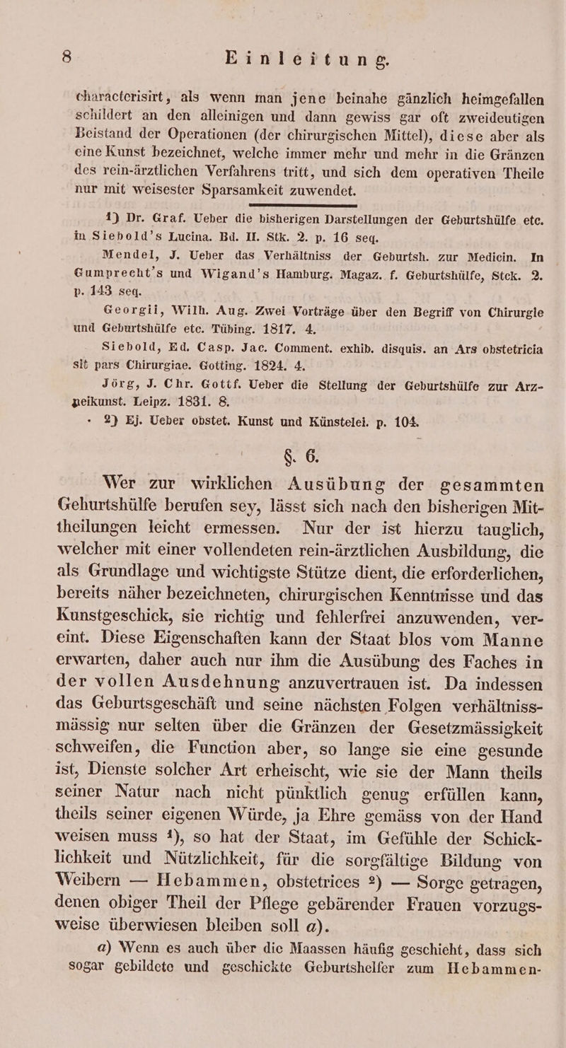 characterisirt, als wenn man jene beinahe gänzlich heimgefallen schildert an den alleinigen und dann gewiss gar oft zweideutigen Beistand der Operationen (der chirurgischen Mittel), diese aber als eine Kunst bezeichnet, welche immer mehr und mehr in die Gränzen des rein-ärztlichen Verfahrens tritt, und sich dem operativen Theile nur mit weisester Sparsamkeit zuwendet. N a 1) Dr. Graf. Ueber die bisherigen Darstellungen der Gehurtshülfe etc. in Siebold’s Lucina. Bd. II. Stk. 2. p. 16 seg. Mendel, J. Ueber das Verhältniss der Geburtsh. zur Mediein. In Gumprecht’s und Wigand’s Hamburg. Magaz. f. Geburtshülfe, Stck. 2. p. 143 seg. Georgii, Wilh. Aug. Zwei Vorträge über den Begriff von Chirurgie und Geburtshülfe ete. Tübing. 1817. 4. Siebold, Ed. Casp. Jac. Comment. exhib. disquis. an Ars okstetricia sit pars Chirurgiae. Gotting. 1824. 4. Jörg, J. Chr. Gotif. Ueber die Stellung der Geburtshülfe zur Arz- geikunst. Leipz. 1831. 8. 2) Ej. Ueber obstet. Kunst und Künstelei. p. 104. &amp; 6. Wer zur wirklichen Ausübung der gesammten Gehurtshülfe berufen sey, lässt sich nach den bisherigen Mit- theilungen leicht ermessen. Nur der ist hierzu tauglich, welcher mit einer vollendeten rein-ärztlichen Ausbildung, die als Grundlage und wichtigste Stütze dient, die erforderlichen, bereits näher bezeichneten, chirurgischen Kenntnisse und das Kunstgeschick, sie richtig und fehlerfrei anzuwenden, ver- eint. Diese Eigenschaften kann der Staat blos vom Manne erwarten, daher auch nur ihm die Ausübung des Faches in der vollen Ausdehnung anzuvertrauen ist. Da indessen das Geburtsgeschäft und seine nächsten Folgen verhältniss- mässig nur selten über die Gränzen der Gesetzmässigkeit schweifen, die Function aber, so lange sie eine gesunde ist, Dienste solcher Art erheischt, wie sie der Mann theils seiner Natur nach nicht pünktlich genug erfüllen kann, theils seiner eigenen Würde, ja Ehre gemäss von der Hand weisen muss 4), so hat der Staat, im Gefühle der Schick- lichkeit und Nützlichkeit, für die sorgfältige Bildung von Weibern — Hebammen, obstetrices 2) — Sorge getragen, denen obiger Theil der Pflege gebärender Frauen vorzugs- weise überwiesen bleiben soll a). a) Wenn es auch über die Maassen häufig geschieht, dass sich Sogar gebildete und geschickte Geburtishelfer zum Hebammen-