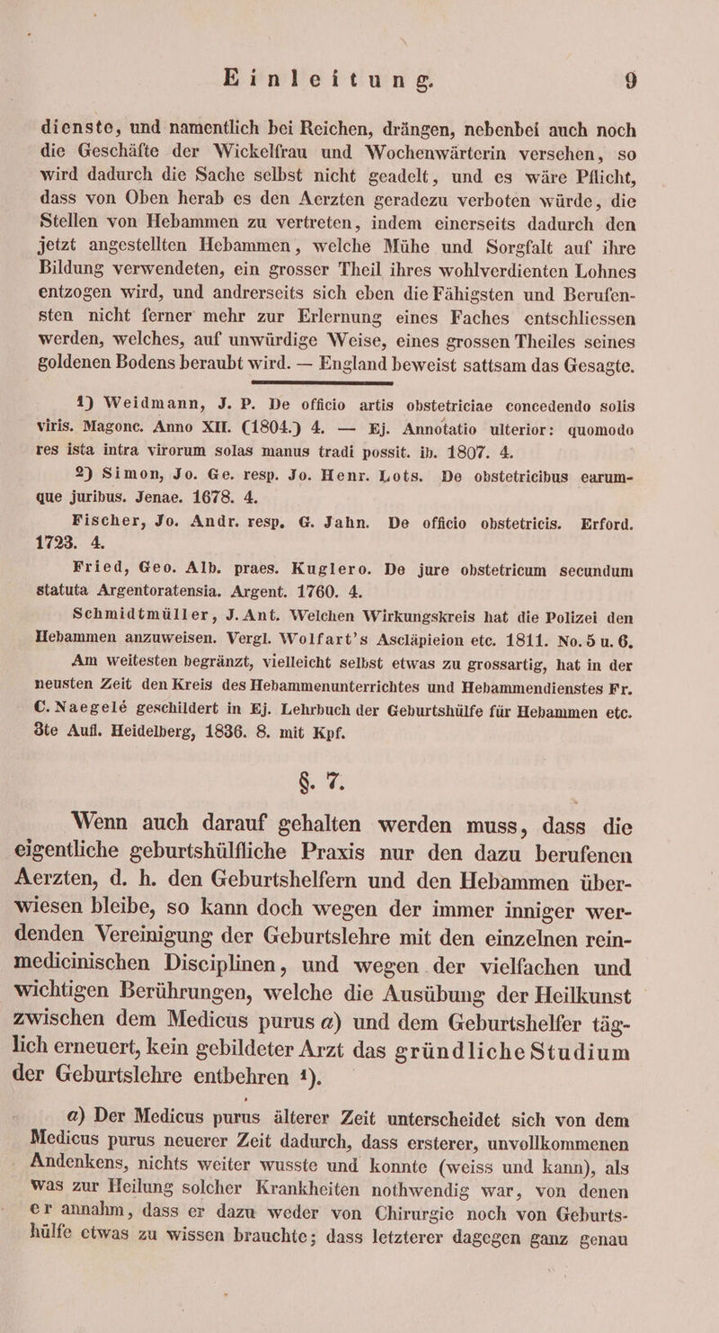 dienste, und namentlich bei Reichen, drängen, nebenbei auch noch die Geschäfte der Wickelfrau und Wochenwärterin versehen, so wird dadurch die Sache selbst nicht geadelt, und es wäre Pflicht, dass von Oben herab es den Aerzten geradezu verboten würde, die Stellen von Hebammen zu vertreten, indem einerseits dadurch den jetzt angestellten Hebammen, welche Mühe und Sorgfalt auf ihre Bildung verwendeten, ein grosser Theil ihres wohlverdienten Lohnes entzogen wird, und andrerseits sich eben die Fähigsten und Berufen- sten nicht ferner mehr zur Erlernung eines Faches entschliessen werden, welches, auf unwürdige Weise, eines grossen Theiles seines goldenen Bodens beraubt wird. — England beweist sattsam das Gesagte. 1) Weidmann, J. P. De officio artis obstetriciae concedendo solis viris. Magonc. Anno XII. (1804.) 4. — Ej. Annotatio ulterior: quomodo res ista intra virorum solas manus tradi possit. ib. 1807. 4. 2) Simon, Jo. Ge. resp. Jo. Henr. Lots. De obstetrieihus earum- que juribus. Jenae. 1678. 4. Fischer, Jo. Andr. resp. G. Jahn. De officio obstetrieis. Erford. 1723. 4. Fried, Geo. Alb. praes. Kuglero. De jure obstetricum secundum statuta Argentoratensia. Argent. 1760. 4. Schmidtmüller, J. Ant. Welchen Wirkungskreis hat die Polizei den Hebammen anzuweisen. Vergl. Wolfart’s Ascläpieion ete. 1811. No.5u.6. Am weitesten begränzt, vielleicht selbst etwas zu grossartig, hat in der neusten Zeit den Kreis des Hebammenunterrichtes und Hehammendienstes Fr. C. Naegele geschildert in Ej. Lehrbuch der Gehurtshülfe für Hebammen etc. öte Aufl. Heidelberg, 1836. 8. mit Kpf. &amp;. 7. Wenn auch darauf gehalten werden muss, dass die ‚eigentliche geburtshülfliche Praxis nur den dazu berufenen Aerzten, d. h. den Geburtshelfern und den Hebammen über- wiesen bleibe, so kann doch wegen der immer inniger wer- denden Vereinigung der Geburtslehre mit den einzelnen rein- medicinischen Disciplinen, und wegen der vielfachen und wichtigen Berührungen, welche die Ausübung der Heilkunst zwischen dem Medicus purus @) und dem Geburtshelfer täg- lich erneuert, kein gebildeter Arzt das gründliche Studium der Geburtslehre entbehren 1). a) Der Medicus purus älterer Zeit unterscheidet sich von dem Medieus purus neuerer Zeit dadurch, dass ersterer, unvollkommenen Andenkens, nichts weiter wusste und konnte (weiss und kann), als was zur Heilung solcher Krankheiten nothwendig war, von denen er annahm, dass er dazu weder von Chirurgie noch von Geburts- hülfe etwas zu wissen brauchte; dass letzterer dagegen ganz genau