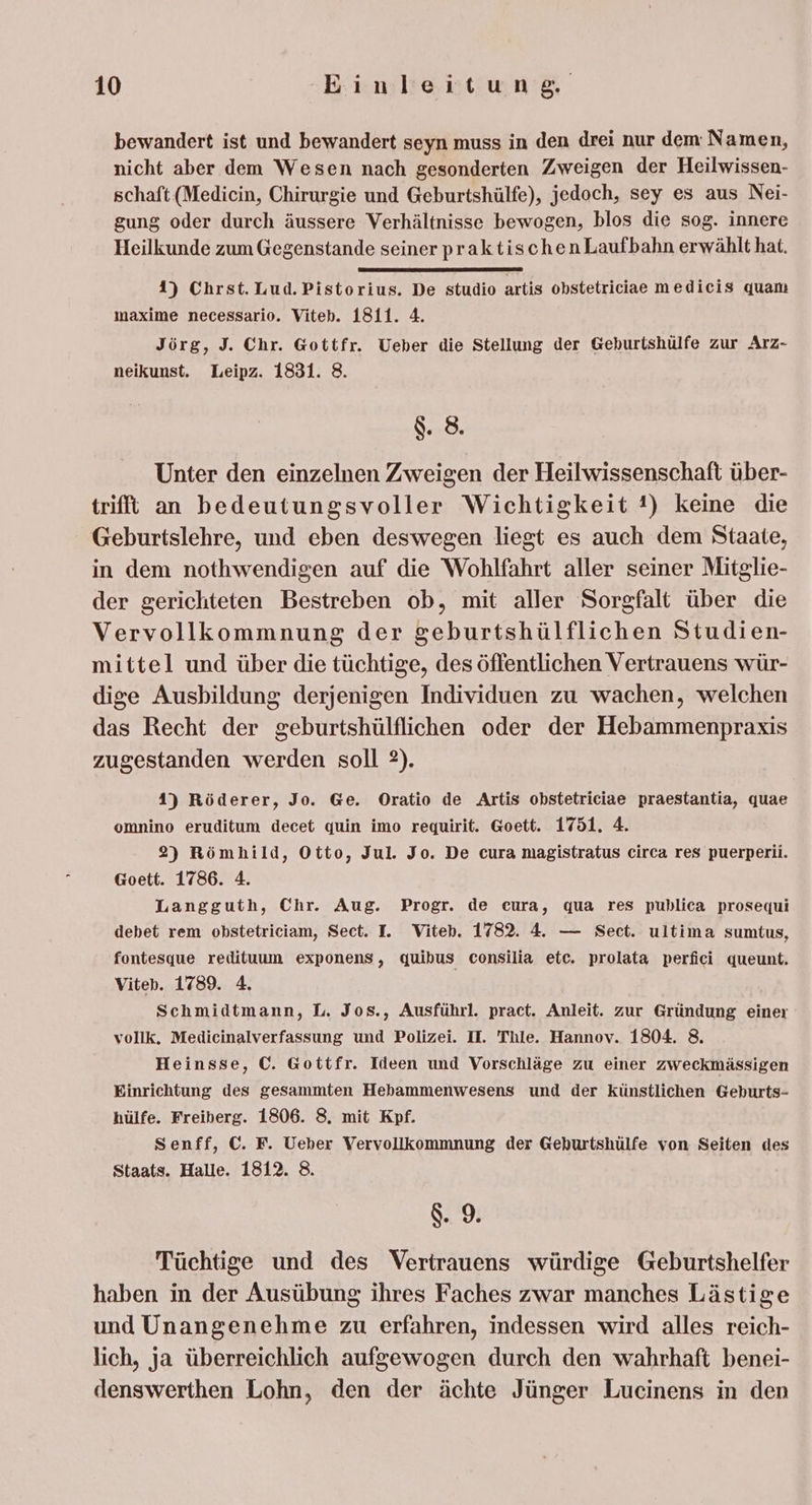 bewandert ist und bewandert seyn muss in den drei nur dem Namen, nicht aber dem Wesen nach gesonderten Zweigen der Heilwissen- schaft (Medicin, Chirurgie und Geburtshülfe), jedoch, sey es aus Nei- gung oder durch äussere Verhältnisse bewogen, blos die sog. innere Heilkunde zum Gegenstande seiner praktischenLaufbahn erwählt hat. 4) Chrst. Lud. Pistorius. De studio artis obstetriciae medicis quam maxime necessario. Viteb. 1811. 4. Jörg, J. Chr. Gottfr. Ueber die Stellung der Geburtshülfe zur Arz- neikunst. Leipz. 1831. 8. $ 8. Unter den einzelnen Zweigen der Heilwissenschaft über- trifft an bedeutungsvoller Wichtigkeit !) keine die Geburtslehre, und eben deswegen liegt es auch dem Staate, in dem nothwendigen auf die Wohlfahrt aller seiner Mitglie- der gerichteten Bestreben ob, mit aller Sorgfalt über die Vervollkommnung der geburtshülflichen Studien- mittel und über die tüchtige, des öffentlichen Vertrauens wür- dige Ausbildung derjenigen Individuen zu wachen, welchen das Recht der geburtshülflichen oder der Hebammenpraxis zugestanden werden soll 2). 4) Röderer, Jo. Ge. Oratio de Artis obstetriciae praestantia, quae omnino eruditum decet quin imo requirit. @oett. 1751. 4. 2) Römhild, Otto, Jul. Jo. De cura magistratus circa res puerperii. Goett. 1786. 4. Langguth, Chr. Aug. Progr. de cura, qua res puhlica prosequi debet rem obstetriciam, Sect. I. Viteb. 1782. 4. — Sect. ultima sumtus, fontesque redituum exponens, quibus consilia etc. prolata perfici queunt. Viteh. 1789. 4. | Schmidtmann, L. Jos., Ausführl. pract. Anleit. zur Gründung einer vollk. Medicinalverfassung und Polizei. I. Thle. Hannov. 1804. 8. Heinsse, C. Gottfr. Ideen und Vorschläge zu einer zweckmässigen Einrichtung des gesammten Hebammenwesens und der künstlichen Geburts- hülfe. Freiberg. 1806. 8. mit Kpf. Senff, C. F. Ueber Vervollkommnung der Geburtshülfe von Seiten des Staats. Halle. 1812. 8. 8.9 Tüchtige und des Vertrauens würdige Geburtshelfer haben in der Ausübung ihres Faches zwar manches Lästige und Unangenehme zu erfahren, indessen wird alles reich- lich, ja überreichlich aufgewogen durch den wahrhaft benei- denswerthen Lohn, den der ächte Jünger Lucinens in den