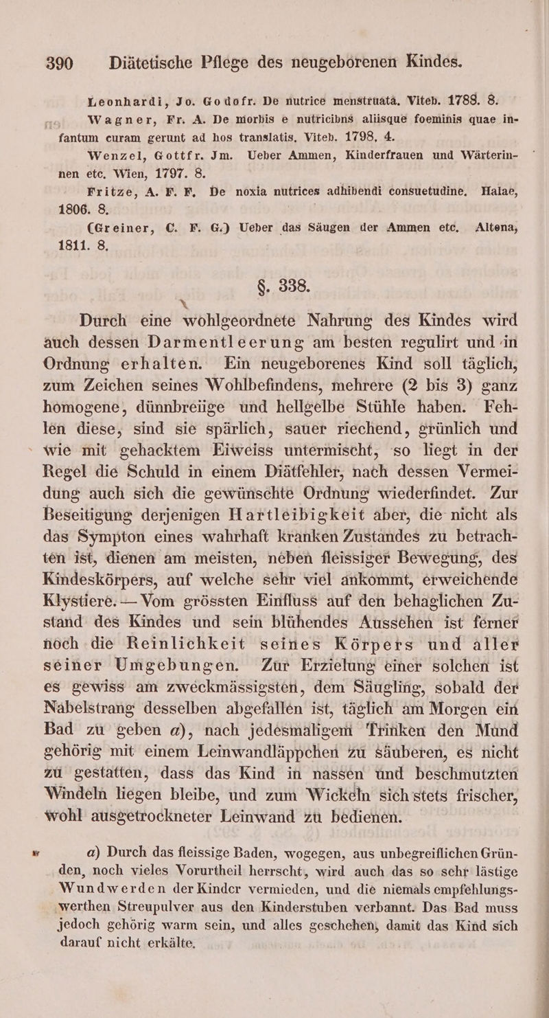 Leonhardi, Jo. Godofr. De nutrice menstruatä. Viten. 1788. 8. Wagner, Fr. A. De morkis e nutricibns aliisque foeminis quae in- fantum curam gerunt ad hos translatis, Viteh. 1798, 4. Wenzel, Gottfr. Jm. Ueber Ammen, Kinderfrauen und Wärterin- nen etc. Wien, 1797. 8. Fritze, A. F. F, De noxia nutrices adhibendi consuetudine, Halae, 1806. 8. | (Greiner, ©. F. G.) Ueber das Säugen der Ammen etc. Altena, 1811. 8, $. 338. \ Durch eine wohlgeordnete Nahrung des Kindes wird auch dessen Darmentleerung am besten regulirt und in Ordnung erhalten. Ein neugeborenes Kind soll täglich, zum Zeichen seines Wohlbefindens, mehrere (2 bis 3) ganz homogene, dünnbreiige und hellgelbe Stühle haben. Feh- len diese, sind sie spärlich, sauer riechend, £rünlich und ' wie mit gehacktem Eiweiss untermischt, so liegt in der Regel die Schuld in einem Diätfehler, nach dessen Vermei- dung auch sich die gewünschte Ordnung wiederfindet. Zur Beseitigung derjenigen Hartleibigkeit aber, die nicht als das Sympton eines wahrhaft kranken Zustandes zu betrach- ten ist, dienen am meisten, neben fleissiger Bewegung, des Kindeskörpers, auf welche sehr viel ankommt, erweichende Klystiere. — Vom grössten Einfluss auf den behaglichen Zu- stand des Kindes und sein blühendes Aussehen ist ferner noch ‚die Reinlichkeit seines Körpers und aller seiner Umgebungen. Zur Erzielung einer solchen ist es gewiss am zweckmässigsten, dem Säugling, sobald der Nabelstrang desselben abgefallen ist, täglich am Morgen ein Bad zu geben a), nach jedesmaligem Trinken den Mund gehörig mit einem Leinwandläppchen zu säuberen, es nicht zu gestatten, dass das Kind in nassen und beschmutzten Windeln liegen bleibe, und zum Wickeln sich stets frischer, wohl ausgetrockneter Leinwand zu bedienen. a) Durch das fleissige Baden, wogegen, aus unbegreiflichen Grün- den, noch vieles Vorurtheil herrscht, wird auch das so schr lästige Wundwerden derKinder vermieden, und die niemals empfehlungs- ‚werthen Streupulver aus den Kinderstuben verbannt. Das Bad muss Jedoch gehörig warm sein, und alles geschehen, damit das Kind sich darauf nicht erkälte,