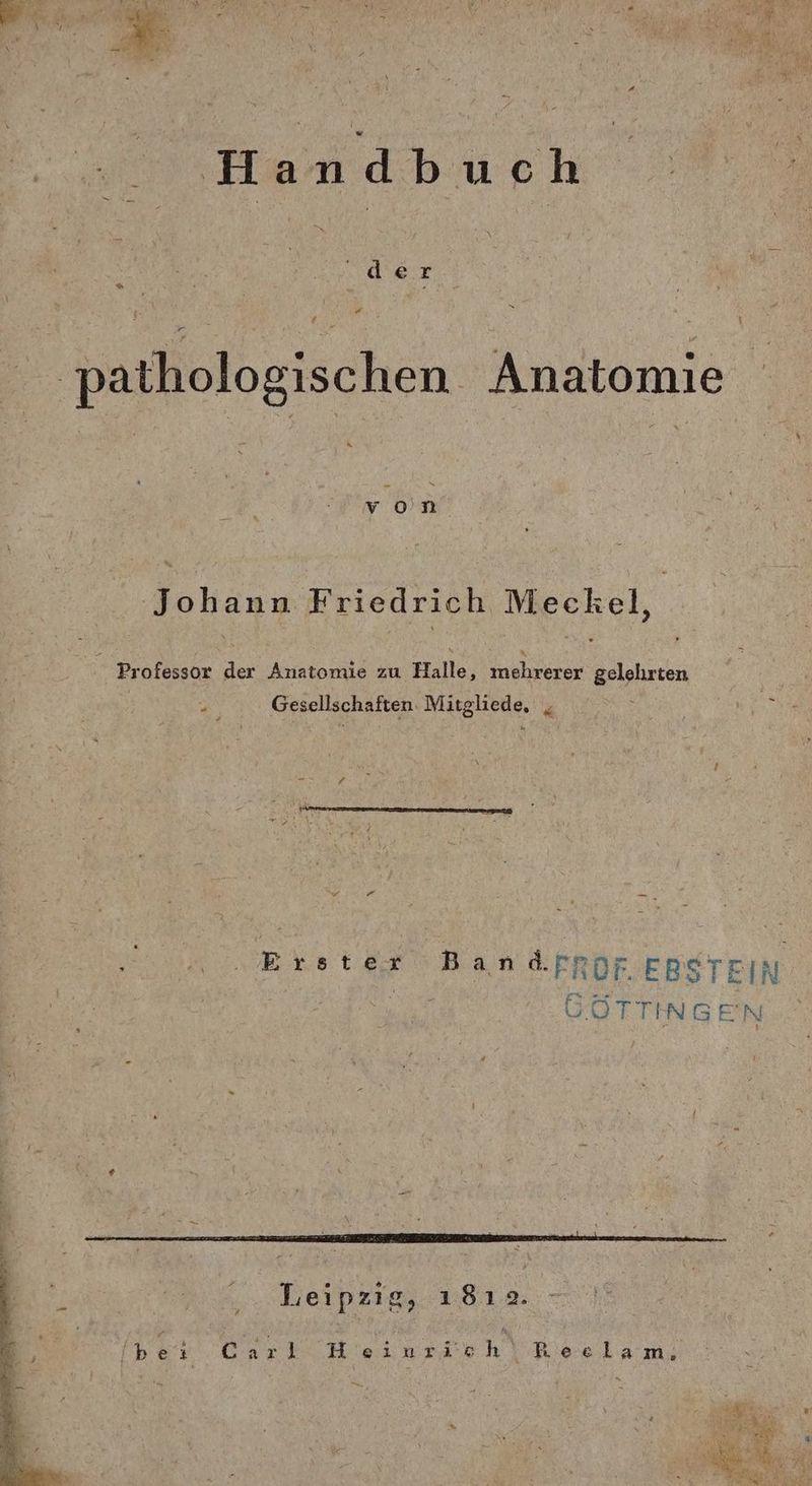 Handbuch SANT Pr f ‚pathologischen Anatomie von Johann Friedrich Meckel, a Professor der Anatomie zu Halle, mehrerer gelehrten . Gesellschaften. Mitgliede, , “ —_ Erster Bandpfpor EBSTEIN | GÖTTINGEN Leipzig, ı81ıa. Carl Beiunrich‘Reelam;
