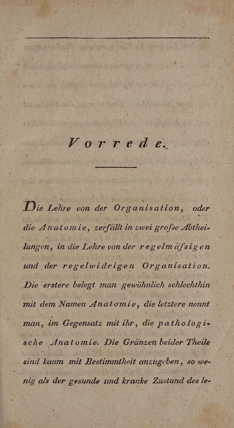 De or a a 2: Die Lehre von der 0 ‚8 a Rh i sa tion, oder 9 4A natom 4 ,‚ zerfallt in zwei grofse Abthei- | lungen in die Lehre von der r A elmä/fsigen und der regelwidrigen Organisation. Die erstere belegt man gewöhnlich schlechthin znıt dem Namen 4 natomie, die letztere nennt Mar, im Gegensatz mit ihr, die pa tholo gi= g che Anatomi b: Die Gränzen beider Theile sind kaum mit Bestimmtheit ben ; so 1e= nig als der gesunde und kranke Zustand des le-
