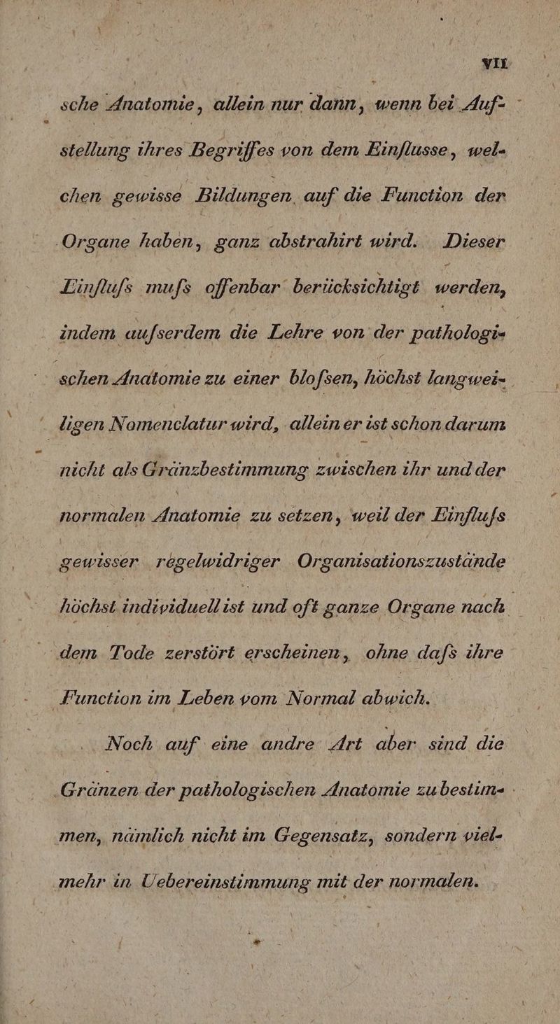 vu sche Anatomie, allein nur dann, wenn bei Auf- stellung ihres Begriffes von dem Einflusse, wel- chen gewisse Bildungen, auf die Function der ‚Organe haben, ganz abstrahirt wird. Dieser Zinflufs mufs offenbar berücksichtigt ars, indem aufserdem die Lehre von der pathologi- | ‚schen Anatomie zu einer blo sen, höchst langwei= Fi lıgen len wird, ‚allein er ist schon.darum nicht als Gränzbestimmung zwischen ihr und der normalen nn zu setzen, weil der Einflufs gewisser regelwidriger Organısationszustande höchst individuell ist und oft ganze Organe nach dem. Tode zerstört erscheinen, ohne dafs ihre Function im Leben vom Normal abwich. Noch auf eine andre Art aber sind die Gränzen der pathologischen Anatomie zubestim- - men, namlich nicht im Gegensatz, sondern viel- mehr in Uebereinstiimmung mit der normalen.