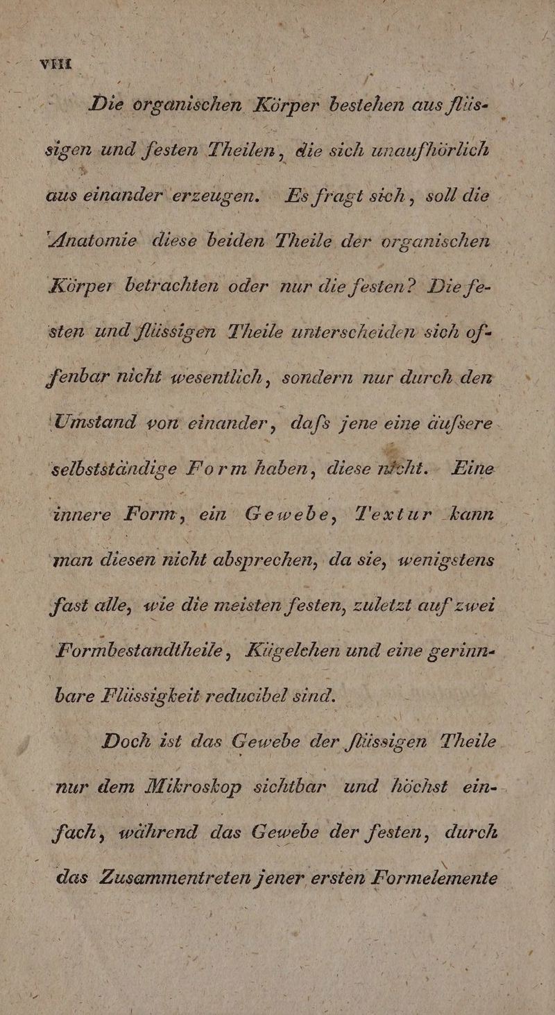 . Die organischen Körper bestehen aus flis- sigen und Jesten Theilen 3 Ws sich unaufhörlich | aus einander erzeugen. Es fragt sich, soll die: Sdndtomie, diese beiden Theile der organischen Ke betrachten oder nur die ‚Fösgand Die fer sten und Yılissigen Theile unterscheiden siah of= Jenbar nicht wesentlich , ne nur durch den ‚Umstand von einander , dafs jene eine äufsere Pe) selbstständige Form haben, diese nicht. Zine innere Förbe, ein Gewebe, Te ke ur kann hr diesen klohk absprechen, da sie, wenigstens ‚fast alle, wie die meisten ‚festen, zule zt auf zwei ‚Formbestandtheile, Kügelehen und eine gerinn- dare Eilsieleih Feemioibeß Bir | : u Si rn j h | Doch ist das Gewebe der flüssigen Theile. nur dem M. ikroskop sichtbar und höchst ein- fach, während das Gewebe der festen, durch das Zusammentreten jener ersten Formelemente