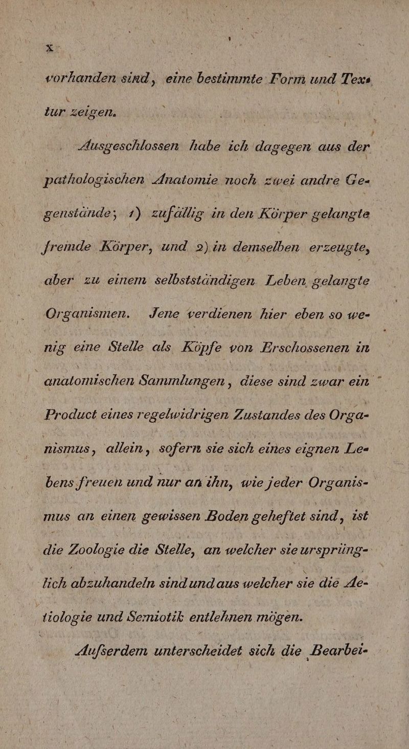 vorhanden sind, eine bestimmte Form und Texs 1 % tur zeigen. , 3 Ausgeschlossen habe ich dagegen aus der pathologischen Anatomie noch zwei andre Ge- genstände; 1) zufällis in den Körper gelangte remde Körper, und 2) in demselben erzeugte, aber zu einem selbstständigen. Leben, gelangte Organismen. Jene verdienen hier eben so we- Au eine Stelle als. Köpfe von Erschossenen in | anatomischen Sammlungen , EN sind Ze ein Product eines regelwidrigen Zustandes des Orga- nismus, allein, sofern sie sich eines eignen Le- Bens A und nur an ehn, wie jeder an Ä mus an einen gewissen Boden seheltet sind > Ist die Zoologie die Stelle, an welcher sie ursprüng lich abzuhandeln sind undaus welcher sie die Ae- tiologie und Semiotik enilchnen mögen. Aufserdem nee sich die Bearbei-