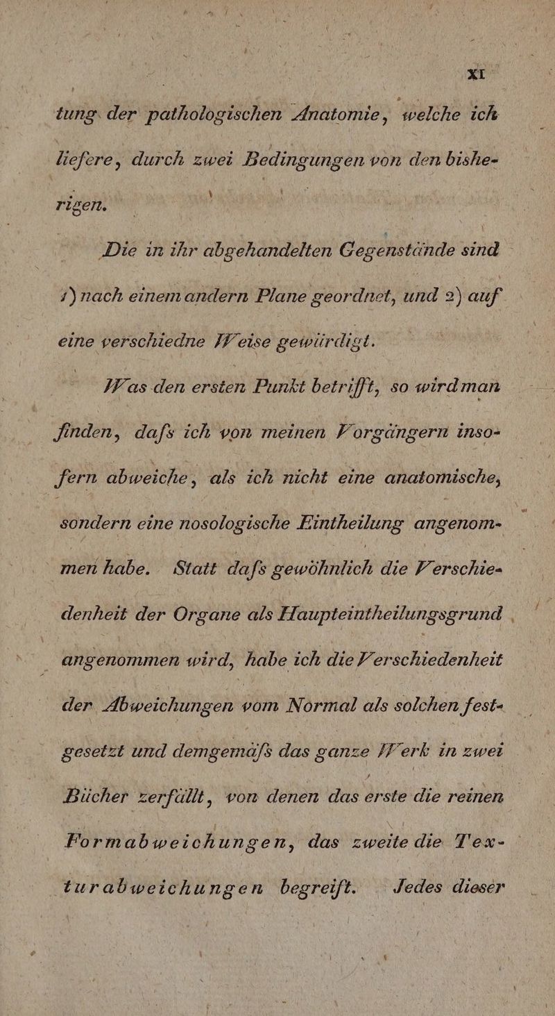 z tung. der pathologischen Anatomie, welche ich liefere, durch zwei Bedingungen von den bishe- . ) rigen. \ )nach einemandern Plane geordnet, Ina 2) auf eine verschiedne WW eise gewürdigt. Was den Seh Punkt betrifft, so wirdman Jinden, dafs ich von meinen F orgängern inso- ‚fern abweiche ‚ als ich nicht eine anatomische, sondern eine nosologische Eintheilung angenom- men habe. Statt Ha ‚fs gewöhnlich die Verschie- angenommen wird, habe ich die Verschiedenheit der Abweichungen ö Normal als solchen fest- gesetzt und demgemöfs das ar /Ferk in zwei Bücher zerfällt, von denen das re die reinen Formabweichungen, das zweite die T'ex- | turabweichun gen begreift. Jedes dieser