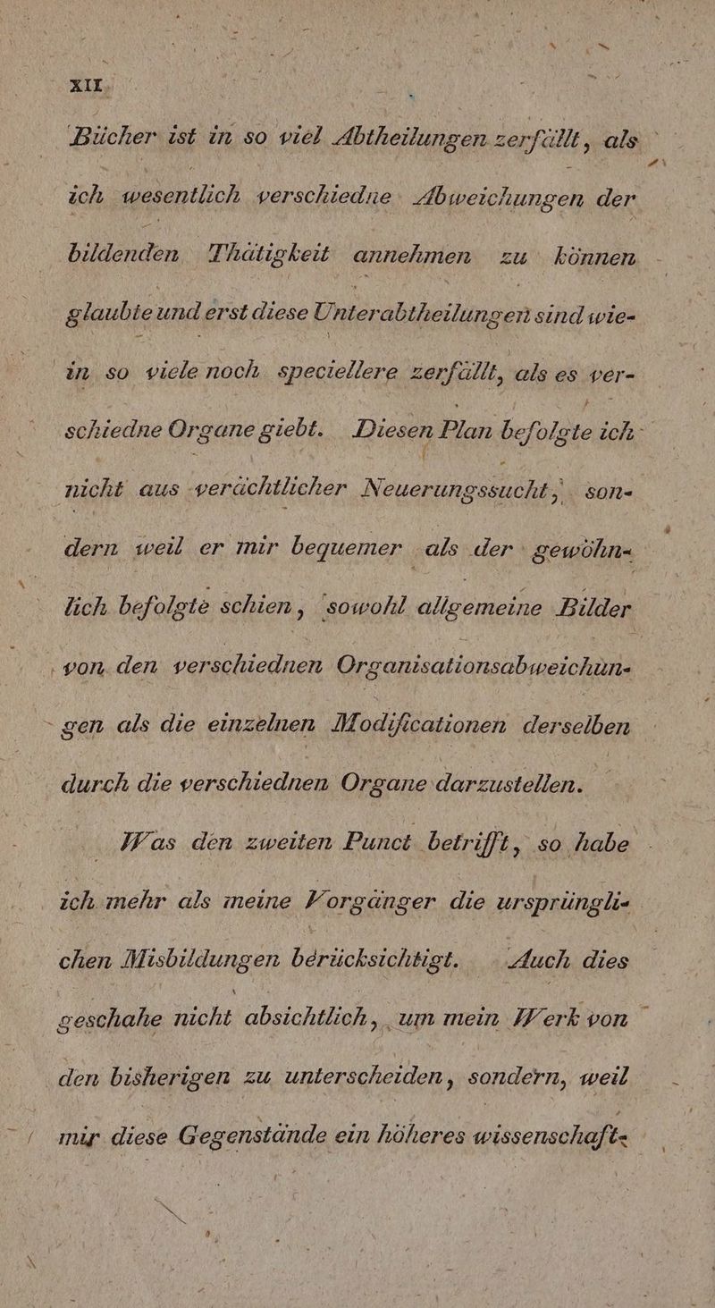 Bücher ist in so viel RIESEN zer, fällt, als a ich wesentlich verschiedne Abweichungen der Ben Thätigkeit annehmen zu können glaubie rl erst diese NEN sind wie- in. so viele noch. speciellere zerfällt, als es ver- schiedne Organe giebt. Diesen Plan befi folgte ich nicht aus ‚verächtlicher a N SON- dern weil er mir bequemer bs .der gewöhn= lich befolgte schien, ‚sowohl lee Bilder ‚von. den verschiednen Organisationsabweichun. > gen die die einzelnen M, odificationen derselben durch die verschiednen Organe darzustellen. | Was den zweiten Punct ‚betrifft, so ‚habe ich mehr als meine Y orgänger die ursprüngli | chen Misbildungen Bach: Auch dies ie nicht absichtlich, um mein IV erk von ‚den bisherigen zu, unterscheiden, sondern, weil / migp diese Gegenstände ein höheres wissenschaft: