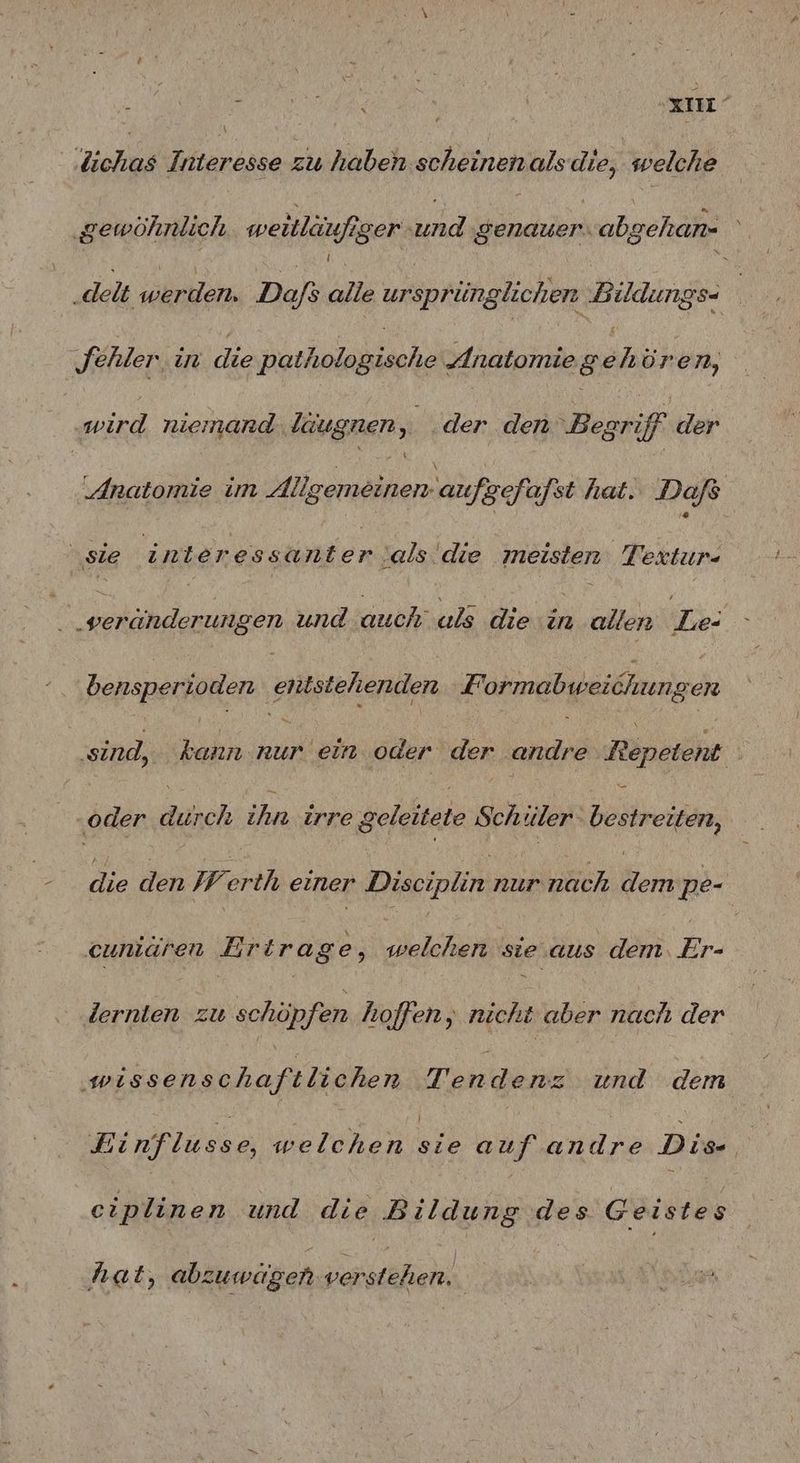 . air Ziels Interesse zu haben. scheinenalsdie, welche ‚gewöhnlich mweitläufiger und genauer. abgehan- ‚delt werden. Da/s alie ursprünglichen Bildungs- fehler in die BRAND „Anatomie AR, öre 7, wird niemand ldugnen, der den Begriff | der ‚Anatomie im Allgemeinen: aufgefafst hat. Dafs | ‚sie int eres en ‚als. die meisten Textur- ‚veränderungen und N! uls die e allen Ne: heusnerjonen entstehenden Formabweichungen ‚sind, kann. nr ‚ein oder der andre bpb ‚oder durch ihn. irre geleitete Schiler RR die den Werth einer Din nach Bo pe- cuniaren Erira ge, welchen sie aus dem, Er- Zernien zu schöpfen hoffen, nicht aber nach der NN ri und dem Binflusse, welchen Sr auf EN Die eiplinen und die Bildung des Geistes hat, abzuwagen verstehen.