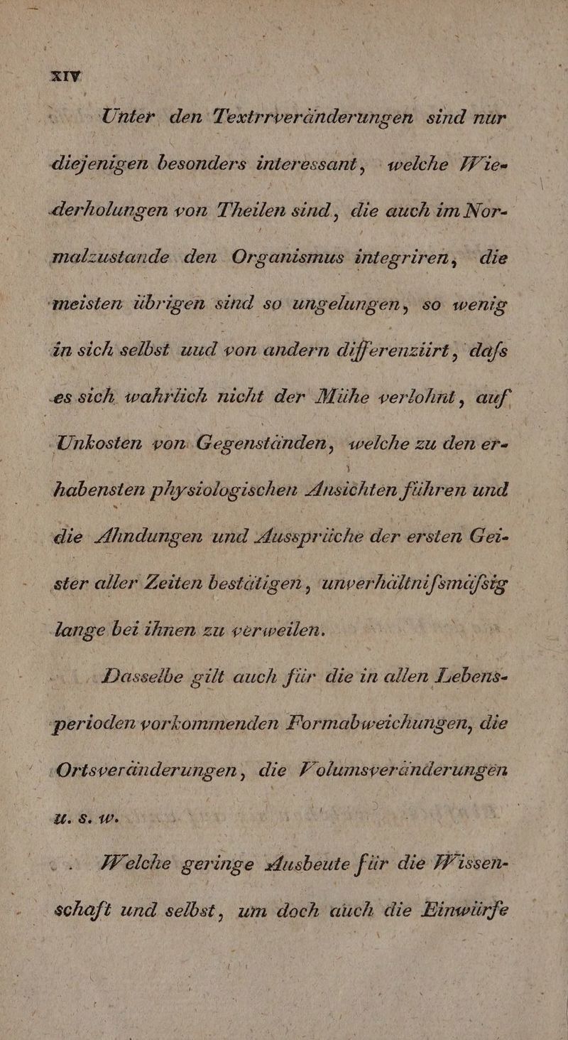 ‚Unter den Textrrveränderungen sind nur diejenigen besonders interessant, welche Wie- ‚derholungen von Theilen sind, die auch im Nor- malzustande den Organismus integriren, die ersten übrigen sind ‚so ungelungen, so pen in sich selbst uud von andern Mreränsire ‚dafs .es sich, wahrlich nicht der Mühe verlohnt, auf ‚Unkosten von Gegenständen, welche zu den er- habensten physiologischen Siesähräre führen und die Almdungen und dussprüche der ersten Gei- ‚ster aller Zeiten bestätigen, unverhältnifsmäfsig lange bei ihnen zu verweilen. | ‚Dasselbe gilt ei für die ın üNen stöbern. ‚perioden vorkommenden Formabweichungen, die ‚Ortsveränderungen, die Volumsveranderungen u.5.W. sa Welche geringe Ausbeute für die Wissen- schaft und selbst, um doch auch die Einwürfe
