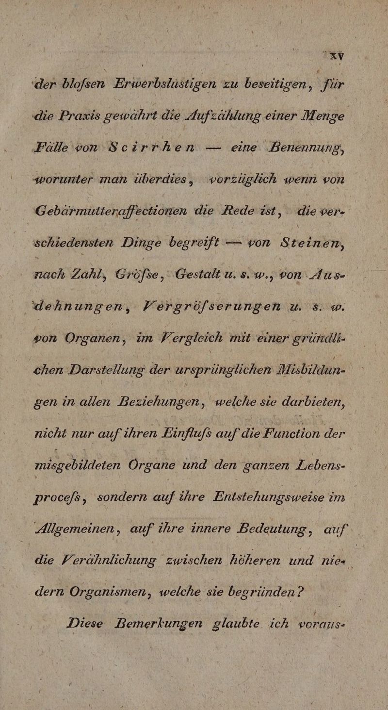 | a (der Bidfsen Erwerbslüstigen zu beseitigen ; | für die Praxis ee die Aufzählung einer Menge ‚Fällevon Scirrhen — eine Benennung, worunter man überdies, vorzüglich wenn von Gebürmitieraffectionen die Rede ist, die ver | schiedensten Dinge begreift — von Steinen, nach Zahl, Größe, Gestalt u. s. w., von: AUus- dehn Dee Vergröfserungen u. s. w. von Organen, im Vergleich mit einer gründli- chen Darstellung der ursprü glichen Misbikdun- | gen in allen Beziehungen, welche sie darbieten, nicht nur auf ihren Einflufs auf die Function der mise eBlldsten Organe und den ganzen Lebens- proce/s, sondern auf ihre Eh ninee um Allgemeinen, auf ihre innere Bedeutung, auf die Verahnlichung zwischen höheren und nie ! | dern Organismen, welche sie begründen? Diese Bemerkungen glaubte ich vorauıs-