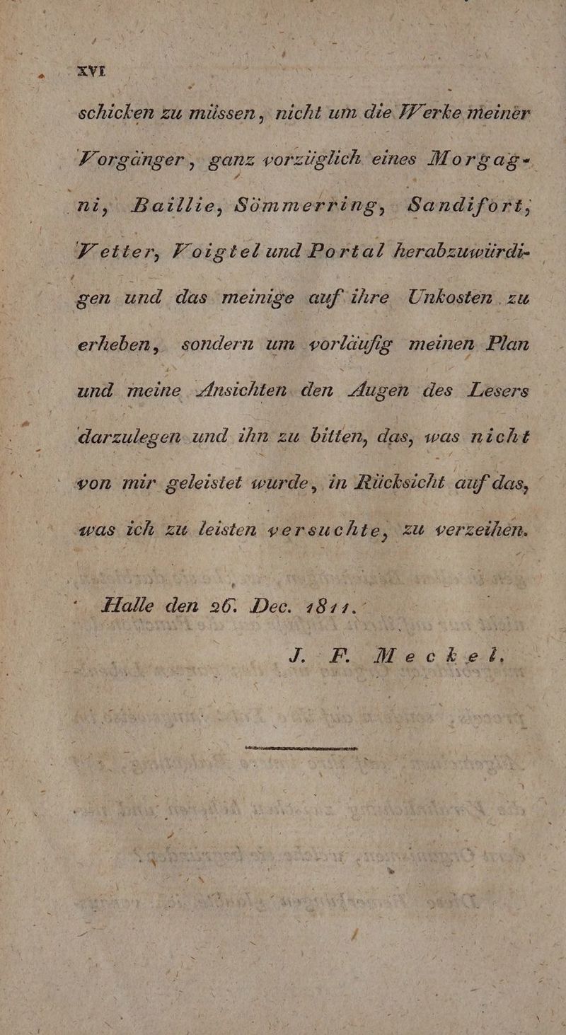 * - schicken zu müssen, nicht um die J/erke meiner V orgänger,, ganz vorzüglich eines | Morgag- ni, Baillie, Sömmerring, Sandifort, Fetten, Foigtelund Port al herabzuwürdi- gs und das meinige auf ats Unkosten . zu erheben, sondern um vorlaufig meinen Plan und meine Ansichten. den Jugen des Lesers darzulegen. und ihn zw bitten, das, was nicht N - von mir geleistet wurde, in Rücksicht auf das, was ich zw leisten versuchte, zu verzeihen. “Halle den 26. Dec. 1811. J. = F. Meck:ie.tb, EEE TEUERSTE