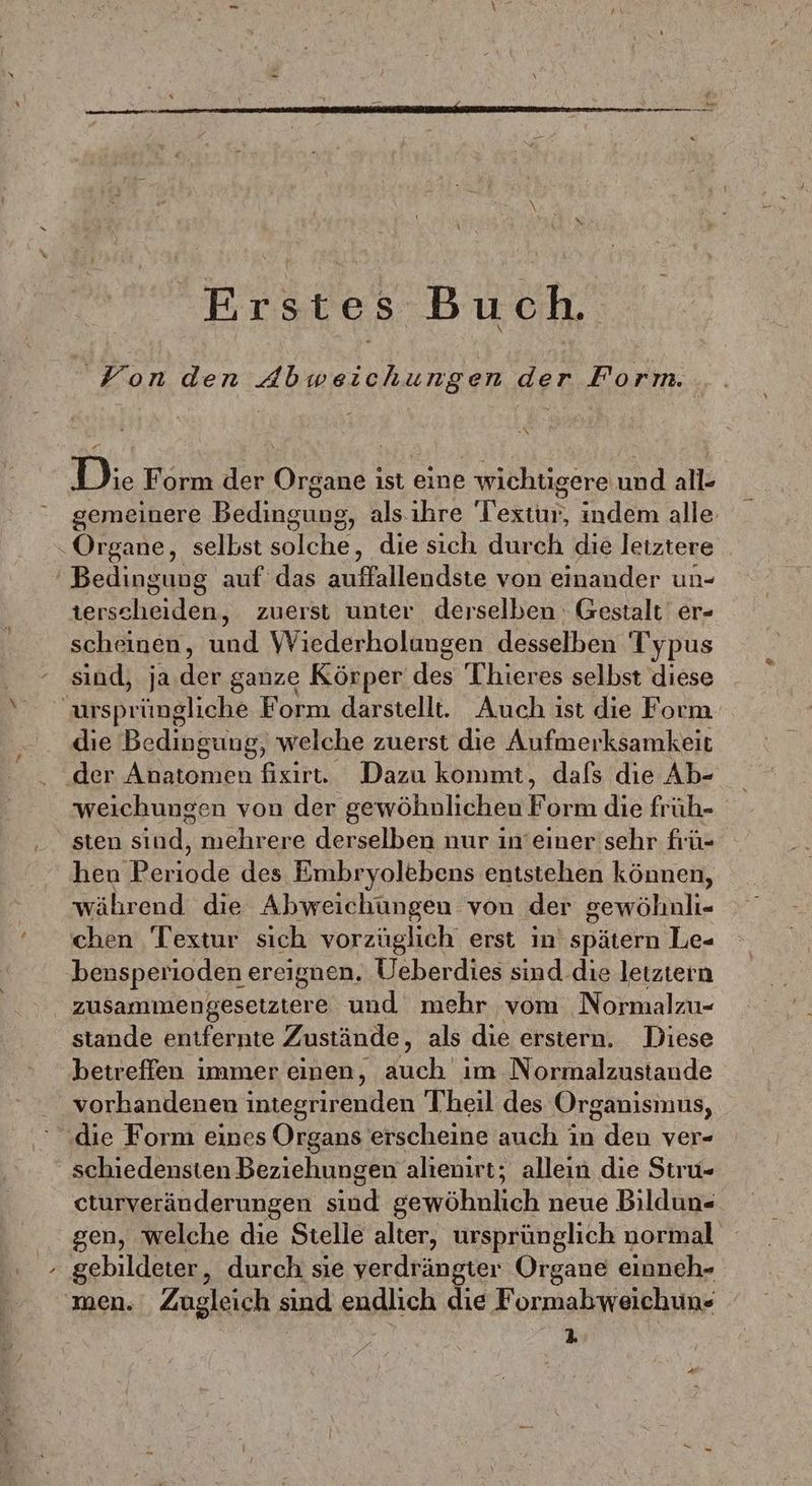 Erstes Buch. Von den Abweichungen der Form. D:. Form Be Organe ist eine wichtigere und all- gemeinere Dalncugss als. ihre Textur indem alle “Organe, selbst solche, die sich durch die letztere Bedinguug auf das sufallendäte von einander un- terscheiden, zuerst unter derselben Gestalt er- scheinen, und Wiederholungen desselben Typus sind, ja.der ganze Körper des Thieres selbst diese arsprüngliche Form darstellt. Auch ist die Form die Bedingung, welche zuerst die Aufmerksamkeit der Anatomen fisirt. Dazu konımt, dafs die Ab- weichungen von der gewöhnlichen Form die früh- sten sind, mehrere derselben nur in’einer sehr frü- hen Periode des Embryolebens entstehen können, während die Abweichungen von der gewöhnli- chen Textur sich vorzüglich erst in’ spätern Le- bensperioden ereignen. Ueberdies sind.die leiztern zusammengesetztere und mehr vom Normalzu- stande entfernte Zustände, als die erstern. Diese betreffen immer einen, Buch ım Normalzustande . vorhandenen integrirenden Theil des Organisinus, ‚die Form eines Organs erscheine auch in den ver- schiedensten Beziehungen alıenirt; allein die Stiru- cturveränderungen sind gewöhnlich neue Bildun- gen, welche die Stelle alter, ursprünglich normal gebildeter, durch sie verdrängter Organe einneh- men. Zugleich sind endlich die Formabweichun- 2