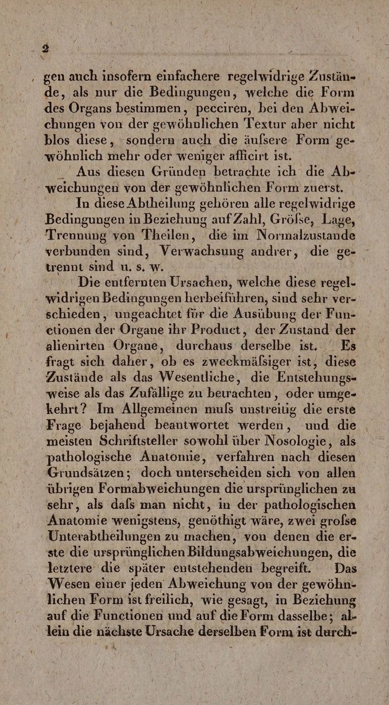 gen auch insofern einfachere regelwidrige Zustän- de, als nur die Bedingungen, welche die Form des Organs bestimmen, pecciren, bei den Abwei- chungen von der gewöhnlichen Textur aber nicht blos diese, ‘sondern auch die äufsere Form’ ge- wöhnlich mehr oder weniger aflicırt ist. Aus diesen Gründen betrachte ich die Ab- weichungen von der gewöhnlichen Form zuerst. In diese Abiheilung gehören alle regelwidrige Bedingungen in Beziehung aufZahl, Grölse, Lage, Trennung von Theilen, Saladin Normalsustaude verbunden sind, Verwachsung andrer, die ge- trennt sind u. s. w. ‘ Die entfernten Ursachen, welche diese regel- widrigen Bedingungen herbeiführen, sind sehr ver- schieden‘ ungeachtet für die Ausübung der Fun- onen der Organe ıhr Product, der Zustand der alienirten Organe, durchaus derselbe, tet, Es fragt sich daher, ob es zweckmäßsiger ist, diese Zustände als das Wesentliche, die Entstehungs- weise als das Zufällige zu beirachten , oder umge- kehrt? Im Allgemeinen muls unstreiug die erste ‚Frage beiahend. beantwortet werden, und die meisten Schriftsteller sowohl über Nosologie, als pathologische Anatomie, verfahren Kache diesen Grundsätzen; doch unterscheiden sich von allen übrigen Formabweichungen die ursprünglichen zu sehr, als dafs man nicht, in der pathologischen Anatomie wenigstens, genöthigt wäre, zwei grolse Unterabtheilungen zu machen, von denen die er- ste die ursprünglichen Bildüngsabweichungen, die letztere die später entstehenden begreif. Das Wesen einer jeden Abweichung von der gewöhn- lichen Form ist freilich, wie gesagt, in Beziehung auf die Functionen und die Form dasselbe; al- lein die nächste Ursache derselben Form ist derch£ UM,